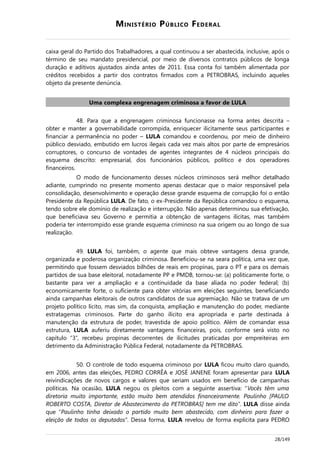 MINISTÉRIO PÚBLICO FEDERAL
caixa geral do Partido dos Trabalhadores, a qual continuou a ser abastecida, inclusive, após o
término de seu mandato presidencial, por meio de diversos contratos públicos de longa
duração e aditivos ajustados ainda antes de 2011. Essa conta foi também alimentada por
créditos recebidos a partir dos contratos firmados com a PETROBRAS, incluindo aqueles
objeto da presente denúncia.
Uma complexa engrenagem criminosa a favor de LULA
48. Para que a engrenagem criminosa funcionasse na forma antes descrita –
obter e manter a governabilidade corrompida, enriquecer ilicitamente seus participantes e
financiar a permanência no poder – LULA comandou e coordenou, por meio de dinheiro
público desviado, embutido em lucros ilegais cada vez mais altos por parte de empresários
corruptores, o concurso de vontades de agentes integrantes de 4 núcleos principais do
esquema descrito: empresarial, dos funcionários públicos, político e dos operadores
financeiros.
O modo de funcionamento desses núcleos criminosos será melhor detalhado
adiante, cumprindo no presente momento apenas destacar que o maior responsável pela
consolidação, desenvolvimento e operação desse grande esquema de corrupção foi o então
Presidente da República LULA. De fato, o ex-Presidente da República comandou o esquema,
tendo sobre ele domínio de realização e interrupção. Não apenas determinou sua efetivação,
que beneficiava seu Governo e permitia a obtenção de vantagens ilícitas, mas também
poderia ter interrompido esse grande esquema criminoso na sua origem ou ao longo de sua
realização.
49. LULA foi, também, o agente que mais obteve vantagens dessa grande,
organizada e poderosa organização criminosa. Beneficiou-se na seara política, uma vez que,
permitindo que fossem desviados bilhões de reais em propinas, para o PT e para os demais
partidos de sua base eleitoral, notadamente PP e PMDB, tornou-se: (a) politicamente forte, o
bastante para ver a ampliação e a continuidade da base aliada no poder federal; (b)
economicamente forte, o suficiente para obter vitórias em eleições seguintes, beneficiando
ainda campanhas eleitorais de outros candidatos de sua agremiação. Não se tratava de um
projeto político lícito, mas sim, da conquista, ampliação e manutenção do poder, mediante
estratagemas criminosos. Parte do ganho ilícito era apropriada e parte destinada à
manutenção da estrutura de poder, travestida de apoio político. Além de comandar essa
estrutura, LULA auferiu diretamente vantagens financeiras, pois, conforme será visto no
capítulo “3”, recebeu propinas decorrentes de ilicitudes praticadas por empreiteiras em
detrimento da Administração Pública Federal, notadamente da PETROBRAS.
50. O controle de todo esquema criminoso por LULA ficou muito claro quando,
em 2006, antes das eleições, PEDRO CORRÊA e JOSÉ JANENE foram apresentar para LULA
reivindicações de novos cargos e valores que seriam usados em benefício de campanhas
políticas. Na ocasião, LULA negou os pleitos com a seguinte assertiva: “Vocês têm uma
diretoria muito importante, estão muito bem atendidos financeiramente. Paulinho [PAULO
ROBERTO COSTA, Diretor de Abastecimento da PETROBRAS] tem me dito”. LULA disse ainda
que “Paulinho tinha deixado o partido muito bem abastecido, com dinheiro para fazer a
eleição de todos os deputados”. Dessa forma, LULA revelou de forma explícita para PEDRO
28/149
 