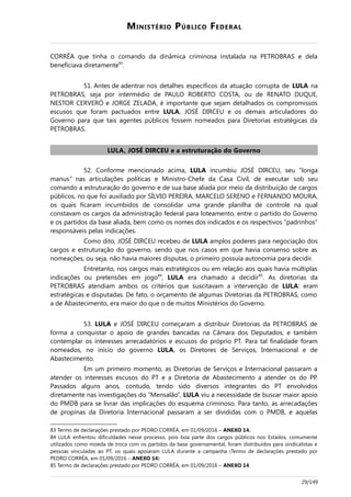 MINISTÉRIO PÚBLICO FEDERAL
CORRÊA que tinha o comando da dinâmica criminosa instalada na PETROBRAS e dela
beneficiava diretamente83
.
51. Antes de adentrar nos detalhes específicos da atuação corrupta de LULA na
PETROBRAS, seja por intermédio de PAULO ROBERTO COSTA, ou de RENATO DUQUE,
NESTOR CERVERÓ e JORGE ZELADA, é importante que sejam detalhados os compromissos
escusos que foram pactuados entre LULA, JOSÉ DIRCEU e os demais articuladores do
Governo para que tais agentes públicos fossem nomeados para Diretorias estratégicas da
PETROBRAS.
LULA, JOSÉ DIRCEU e a estruturação do Governo
52. Conforme mencionado acima, LULA incumbiu JOSÉ DIRCEU, seu “longa
manus” nas articulações políticas e Ministro-Chefe da Casa Civil, de executar sob seu
comando a estruturação do governo e de sua base aliada por meio da distribuição de cargos
públicos, no que foi auxiliado por SÍLVIO PEREIRA, MARCELO SERENO e FERNANDO MOURA,
os quais ficaram incumbidos de consolidar uma grande planilha de controle na qual
constavam os cargos da administração federal para loteamento, entre o partido do Governo
e os partidos da base aliada, bem como os nomes dos indicados e os respectivos “padrinhos”
responsáveis pelas indicações.
Como dito, JOSÉ DIRCEU recebeu de LULA amplos poderes para negociação dos
cargos e estruturação do governo, sendo que nos casos em que havia consenso sobre as
nomeações, ou seja, não havia maiores disputas, o primeiro possuía autonomia para decidir.
Entretanto, nos cargos mais estratégicos ou em relação aos quais havia múltiplas
indicações ou pretensões em jogo84
, LULA era chamado a decidir85
. As diretorias da
PETROBRAS atendiam ambos os critérios que suscitavam a intervenção de LULA: eram
estratégicas e disputadas. De fato, o orçamento de algumas Diretorias da PETROBRAS, como
a de Abastecimento, era maior do que o de muitos Ministérios do Governo.
53. LULA e JOSÉ DIRCEU começaram a distribuir Diretorias da PETROBRAS de
forma a conquistar o apoio de grandes bancadas na Câmara dos Deputados, e também
contemplar os interesses arrecadatórios e escusos do próprio PT. Para tal finalidade foram
nomeados, no início do governo LULA, os Diretores de Serviços, Internacional e de
Abastecimento.
Em um primeiro momento, as Diretorias de Serviços e Internacional passaram a
atender os interesses escusos do PT e a Diretoria de Abastecimento a atender os do PP.
Passados alguns anos, contudo, tendo sido diversos integrantes do PT envolvidos
diretamente nas investigações do “Mensalão”, LULA viu a necessidade de buscar maior apoio
do PMDB para se livrar das implicações do esquema criminoso. Para tanto, as arrecadações
de propinas da Diretoria Internacional passaram a ser divididas com o PMDB, e aquelas
83 Termo de declarações prestado por PEDRO CORRÊA, em 01/09/2016 – ANEXO 14.
84 LULA enfrentou dificuldades nesse processo, pois boa parte dos cargos públicos nos Estados, comumente
utilizados como moeda de troca com os partidos da base governamental, foram distribuídos para sindicalistas e
pessoas vinculadas ao PT, os quais apoiaram LULA durante a campanha (Termo de declarações prestado por
PEDRO CORRÊA, em 01/09/2016 – ANEXO 14)
85 Termo de declarações prestado por PEDRO CORRÊA, em 01/09/2016 – ANEXO 14.
29/149
 