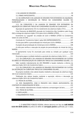 MINISTÉRIO PÚBLICO FEDERAL
3. DA LAVAGEM DE DINHEIRO............................................................................................................90
3.1. CRIMES ANTECEDENTES................................................................................................................90
3.2. DA CORRUPÇÃO E DA LAVAGEM DE DINHEIRO POR INTERMÉDIO DA AQUISIÇÃO,
PERSONALIZAÇÃO E DECORAÇÃO DE TRIPLEX NO CONDOMÍNIO SOLARIS NO
GUARUJÁ/SP........................................................................................................................................................... 94
3.2.1. DA CORRUPÇÃO E DA LAVAGEM DE DINHEIRO POR INTERMÉDIO DA
AQUISIÇÃO DE COBERTURA TRIPLEX NO CONDOMÍNIO SOLARIS NO GUARUJÁ/SP.............94
Aquisição do apartamento 141-A e recebimento da cobertura triplex 174-A..................95
Crise financeira da BANCOOP, assunção do Condomínio Mar Cantábrico pelo Grupo
OAS e entrega da cobertura triplex 174-A para LULA e MARISA LETÍCIA......................................99
Incremento ou “upgrade” da unidade de LULA e MARISA LETÍCIA no Condomínio
Solaris às custas da OAS.................................................................................................................................. 102
Conclusão do “Condomínio Solaris” pelas OAS EMPREENDIMENTOS..............................107
A visita para definir a personalização do imóvel para LULA e MARISA.............................108
O projeto de personalização do imóvel para LULA e MARISA.............................................108
A visita para verificar a execução do projeto de personalização do imóvel de LULA e
MARISA.................................................................................................................................................................. 109
O apartamento nunca foi anunciado para venda ou visitado por qualquer outro
interessado............................................................................................................................................................ 110
Da propina paga e ocultada mediante a aquisição da cobertura triplex 164-A............111
3.2.2. DA CORRUPÇÃO E DA LAVAGEM DE DINHEIRO POR INTERMÉDIO DO CUSTEIO
DE OBRAS DE PERSONALIZAÇÃO DA COBERTURA TRIPLEX DO CONDOMÍNIO SOLARIS...112
Valor recebido indevidamente de LÉO PINHEIRO e lavado mediante a reforma da
cobertura triplex 164-A do Condomínio Solaris....................................................................................118
3.2.3. DA CORRUPÇÃO E DA LAVAGEM DE DINHEIRO POR INTERMÉDIO DO CUSTEIO
DA DECORAÇÃO DA COBERTURA TRIPLEX DO CONDOMÍNIO SOLARIS....................................118
Da propina recebida e dos valores lavados mediante a decoração da cobertura triplex
164-A do Condomínio Solaris....................................................................................................................... 125
Totalização dos valores lavados mediante a aquisição, reforma e decoração da
cobertura triplex 164-A do Condomínio Solaris....................................................................................125
3.3. PROVA DE AUTORIA...................................................................................................................... 126
3.4. DOS PAGAMENTOS, COM O PROVEITO DOS CRIMES ANTECEDENTES, DO
CONTRATO DE ARMAZENAGEM DE BENS...............................................................................................132
Valor recebido indevidamente e lavado mediante a armazenagem de bens.................137
3.4.1. PROVA DE AUTORIA..................................................................................................................137
4. CAPITULAÇÃO..................................................................................................................................... 138
5. REQUERIMENTOS FINAIS................................................................................................................139
1. SÍNTESE DA IMPUTAÇÃO
1. O MINISTÉRIO PÚBLICO FEDERAL oferece denúncia em face de LUIZ INÁCIO
LULA DA SILVA [LULA] da prática do delito de corrupção passiva qualificada, por 3 vezes,
3/149
 
