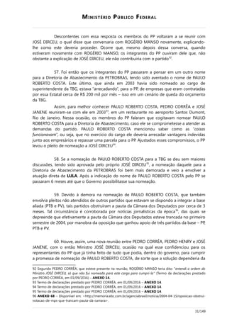 MINISTÉRIO PÚBLICO FEDERAL
Descontentes com essa resposta os membros do PP voltaram a se reunir com
JOSÉ DIRCEU, o qual disse que conversaria com ROGÉRIO MANSO novamente, explicando-
lhe como este deveria proceder. Ocorre que, mesmo depois dessa conversa, quando
estiveram novamente com ROGÉRIO MANSO, os integrantes do PP ouviram dele que, não
obstante a explicação de JOSÉ DIRCEU, ele não contribuiria com o partido92
.
57. Foi então que os integrantes do PP passaram a pensar em um outro nome
para a Diretoria de Abastecimento da PETROBRAS, tendo sido aventado o nome de PAULO
ROBERTO COSTA. Este último, que ainda em 2003 havia sido nomeado ao cargo de
superintendente da TBG, estava “arrecadando”, para o PP, de empresas que eram contratadas
por essa Estatal cerca de R$ 200 mil por mês – isso em um cenário de queda do orçamento
da TBG.
Assim, para melhor conhecer PAULO ROBERTO COSTA, PEDRO CORRÊA e JOSÉ
JANENE reuniram-se com ele em 200393
, em um restaurante no aeroporto Santos Dumont,
Rio de Janeiro. Nessa ocasião, os membros do PP falaram que cogitavam nomear PAULO
ROBERTO COSTA para a Diretoria de Abastecimento, caso ele se comprometesse a atender as
demandas do partido. PAULO ROBERTO COSTA mencionou saber como as “coisas
funcionavam”, ou seja, que no exercício do cargo ele deveria arrecadar vantagens indevidas
junto aos empresários e repassar uma parcela para o PP. Ajustados esses compromissos, o PP
levou o pleito de nomeação a JOSÉ DIRCEU94
.
58. Se a nomeação de PAULO ROBERTO COSTA para a TBG se deu sem maiores
discussões, tendo sido aprovada pelo próprio JOSÉ DIRCEU95
, a nomeação daquele para a
Diretoria de Abastecimento da PETROBRAS foi bem mais demorada e veio a envolver a
atuação direta de LULA. Após a indicação do nome de PAULO ROBERTO COSTA pelo PP se
passaram 6 meses até que o Governo possibilitasse sua nomeação.
59. Devido à demora na nomeação de PAULO ROBERTO COSTA, que também
envolvia pleitos não atendidos de outros partidos que estavam se dispondo a integrar a base
aliada (PTB e PV), tais partidos obstruíram a pauta da Câmara dos Deputados por cerca de 3
meses. Tal circunstância é corroborada por notícias jornalísticas da época96
, das quais se
depreende que efetivamente a pauta da Câmara dos Deputados esteve trancada no primeiro
semestre de 2004, por manobra da oposição que ganhou apoio de três partidos da base – PP,
PTB e PV.
60. Houve, assim, uma nova reunião entre PEDRO CORRÊA, PEDRO HENRY e JOSÉ
JANENE, com o então Ministro JOSÉ DIRCEU, ocasião na qual esse confidenciou para os
representantes do PP que já tinha feito de tudo que podia, dentro do governo, para cumprir
a promessa de nomeação de PAULO ROBERTO COSTA, de sorte que a solução dependeria da
92 Segundo PEDRO CORRÊA, que esteve presente na reunião, ROGÉRIO MANSO teria dito: “entendi a ordem do
Ministro JOSÉ DIRCEU, só que não fui nomeado para este cargo para cumpri-la” (Termo de declarações prestado
por PEDRO CORRÊA, em 01/09/2016) – ANEXO 14.
93 Termo de declarações prestado por PEDRO CORRÊA, em 01/09/2016 – ANEXO 14.
94 Termo de declarações prestado por PEDRO CORRÊA, em 01/09/2016 – ANEXO 14.
95 Termo de declarações prestado por PEDRO CORRÊA, em 01/09/2016 – ANEXO 14.
96 ANEXO 68 – Disponível em: <http://memoria.ebc.com.br/agenciabrasil/noticia/2004-04-15/oposicao-obstrui-
votacao-de-mps-que-trancam-pauta-da-camara>.
31/149
 