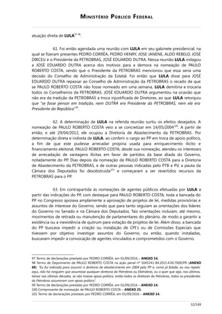 MINISTÉRIO PÚBLICO FEDERAL
atuação direta de LULA97-98
.
61. Foi então agendada uma reunião com LULA em seu gabinete presidencial, na
qual se fizeram presentes PEDRO CORRÊA, PEDRO HENRY, JOSE JANENE, ALDO REBELO, JOSÉ
DIRCEU e o Presidente da PETROBRAS, JOSÉ EDUARDO DUTRA. Nessa reunião LULA indagou
a JOSÉ EDUARDO DUTRA acerca dos motivos para a demora na nomeação de PAULO
ROBERTO COSTA, sendo que o Presidente da PETROBRAS mencionou que essa seria uma
decisão do Conselho de Administração da Estatal. Foi então que LULA disse para JOSÉ
EDUARDO DUTRA repassar ao Conselho de Administração da PETROBRAS o recado de que
se PAULO ROBERTO COSTA não fosse nomeado em uma semana, LULA demitiria e trocaria
todos os Conselheiros da PETROBRAS. JOSÉ EDUARDO DUTRA argumentou na ocasião que
não era da tradição da PETROBRAS a troca injustificada de Diretores, ao que LULA retorquiu
que “se fosse pensar em tradição, nem DUTRA era Presidente da PETROBRAS, nem ele era
Presidente da República”99
.
62. A determinação de LULA na referida reunião surtiu os efeitos desejados. A
nomeação de PAULO ROBERTO COSTA veio a se concretizar em 14/05/2004100
. A partir de
então, e até 29/04/2012, ele ocupou a Diretoria de Abastecimento da PETROBRAS. Por
determinação direta e indireta de LULA, ao conferir o cargo ao PP em troca de apoio político,
a fim de que este pudesse arrecadar propina usada para enriquecimento ilícito e
financiamento eleitoral, PAULO ROBERTO COSTA, desde sua nomeação, atendeu os interesses
de arrecadação de vantagens ilícitas em favor de partidos da base aliada do Governo,
notadamente do PP. Dias depois da nomeação de PAULO ROBERTO COSTA para a Diretoria
de Abastecimento da PETROBRAS, e de outras pessoas indicadas pelo PTB e PV, a pauta da
Câmara dos Deputados foi desobstruída101
e começaram a ser revertidos recursos da
PETROBRAS para o PP.
63. Em contrapartida às nomeações de agentes públicos efetuadas por LULA a
partir das indicações do PP, com destaque para PAULO ROBERTO COSTA, toda a bancada do
PP no Congresso apoiava amplamente a aprovação de projetos de lei, medidas provisórias e
assuntos de interesse do Governo, sendo que para tanto seguiam as orientações dos líderes
do Governo no Senado e na Câmara dos Deputados. Tais orientações incluíam, até mesmo,
movimentos de retirada ou manutenção de parlamentares do plenário, de modo a garantir a
existência ou a inexistência de quórum para votação de projetos de lei. Além disso, a bancada
do PP buscava impedir a criação ou instalação de CPI´s ou de Comissões Especiais que
tivessem por objetivo investigar assuntos do Governo, ou então, quando instaladas,
buscavam impedir a convocação de agentes vinculados e comprometidos com o Governo.
97 Termo de declarações prestado por PEDRO CORRÊA, em 01/09/2016 – ANEXO 14.
98 Termo de Depoimento de PAULO ROBERTO COSTA na ação penal nº 5045241-84.2015.4.04.7000/PR (ANEXO
69): “Eu fui indicado para assumir a diretoria de abastecimento em 2004 pelo PP e, como já falado, eu vou repetir
aqui, não há ninguém que assumisse qualquer diretoria da Petrobras ou Eletrobrás, ou o quer que seja, nos últimos,
talvez nas últimas décadas, se não tivesse apoio político, então todos os diretores da Petrobras, todos os presidentes
da Petrobras assumiram com apoio político”.
99 Termo de declarações prestado por PEDRO CORRÊA, em 01/09/2016 – ANEXO 14.
100 Comprovante de nomeação de PAULO ROBERTO COSTA – ANEXO 25.
101 Termo de declarações prestado por PEDRO CORRÊA, em 01/09/2016 – ANEXO 14.
32/149
 