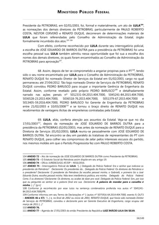 MINISTÉRIO PÚBLICO FEDERAL
Presidente da PETROBRAS, em 02/01/2003, foi, formal e materialmente, um ato de LULA104
,
as nomeações dos demais diretores da PETROBRAS, particularmente de PAULO ROBERTO
COSTA, NESTOR CERVERÓ e RENATO DUQUE, decorreram de determinações materiais de
LULA que foram referendadas pelo Conselho de Administração da Estatal, órgão
formalmente incumbido dos atos.105-106
Com efeito, conforme reconhecido por LULA durante seu interrogatório policial,
a escolha de JOSÉ EDUARDO DE BARROS DUTRA para a presidência da PETROBRAS foi uma
escolha pessoal sua. LULA também admitiu nessa oportunidade que foi sua a escolha dos
nomes dos demais diretores, os quais foram encaminhados ao Conselho de Administração da
PETROBRAS para aprovação107
.
68. Assim, depois de ter se comprometido a angariar propinas para o PT108
, tendo
sido o seu nome encaminhado por LULA para o Conselho de Administração da PETROBRAS,
RENATO DUQUE foi nomeado Diretor de Serviços da Estatal em 01/02/2003, cargo no qual
permaneceu até 27/04/2012. Tão logo nomeado Diretor de Serviços da PETROBRAS, RENATO
DUQUE convidou PEDRO BARUSCO para ocupar a importante Gerência de Engenharia da
Estatal. Assim, conforme revelado pelo próprio PEDRO BARUSCO109
e detalhadamente
narrado nas ações penais nº 5012331-04.2015.404.7000, 5045241-84.2015.404.7000,
5036528-23.2015.404.7000, 5036518-76.2015.404.7000, 5051379-67.2015.404.7000 e
5013405-59.2016.404.7000, PEDRO BARUSCO foi Gerente de Engenharia da PETROBRAS
entre 21/02/2003 e 10/03/2008110
e se tornou o braço direito de RENATO DUQUE nos
recebimentos de vantagens ilícitas de empreiteiras contratadas pela Estatal.
69. LULA, aliás, conferia atenção aos assuntos da Estatal. Veja-se que no dia
17/01/2003111
, depois da nomeação de JOSÉ EDUARDO DE BARROS DUTRA para a
presidência da PETROBRAS (02/01/2003), mas antes da nomeação de RENATO DUQUE para a
Diretoria de Serviços (01/02/2003), LULA reuniu-se pessoalmente com JOSÉ EDUARDO DE
BARROS DUTRA. Tal encontro se deu em paralelo às tratativas de representantes do PT com
RENATO DUQUE, para colher seu compromisso de zelar pelos interesses escusos do partido,
nos mesmos moldes em que o Partido Progressista fez com PAULO ROBERTO COSTA.
104 ANEXO 72 – Ato de nomeação de JOSÉ EDUARDO DE BARROS DUTRA como Presidente da PETROBRAS.
105 ANEXO 73 – O Estatuto Social da Petrobras assim dispõe em seu artigo 19.
106 ANEXO 74 – Ofício JURIDICO/GG-AT/DP – 4016/2016.
107 ANEXO 75 – Interrogatório Policial de LULA: “[...] Delegado da Polícia Federal: Era o senhor que indicava os
presidentes da Petrobras? Declarante: Os presidentes da… Delegado da Polícia Federal: Os diretores da Petrobras e
o presidente? Declarante: O presidente da Petrobras foi escolha pessoal minha, o Gabrielli, e primeiro foi o José
Eduardo Dutra, escolha pessoal minha. Não teve interferência política, era minha. Delegado da Polícia Federal:
Certo. E os diretores? Declarante: Os diretores, eu acabei de dizer pra você. Delegado da Polícia Federal: Sim, por isso
que eu perguntei ao senhor se a palavra final era sua. Declarante: A palavra de mandar para o conselho é
minha. [...]” [g.n.]
108 Conforme já reconhecido por esse Juízo na sentença condenatória proferida nos autos nº 5045241-
84.2015.4.04.7000/PR.
109 Conforme informou em seu Termo de Declarações nº 1 (autos nº 5075916-64.2014.404.7000, evento 9, OUT3
– ANEXOS 46 e 47): “[…] e, no final de 2002 ou início de 2003, RENATO DUQUE, que havia sido nomeado Diretor
de Serviços da PETROBRAS, convidou o declarante para ser Gerente Executivo de Engenharia, cargo ocupou até
março de 2011 […]”
110 ANEXO 76.
111 ANEXO 77 – Agenda de 17/01/2003 do então Presidente da República LUIZ INÁCIO LULA DA SILVA.
34/149
 
