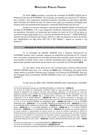 MINISTÉRIO PÚBLICO FEDERAL
70. Assim, LULA comandou o processo de nomeação de RENATO DUQUE para a
Diretoria de Serviços da PETROBRAS. Tal nomeação, que atendia aos anseios do PT, viabilizou
que o partido e seus integrantes recebessem propinas calculadas em percentuais aplicados
sobre contratos de milhões de reais. Os valores eram pagos por empresas contratadas pela
Estatal a partir dos procedimentos licitatórios conduzidos pela Diretoria de Serviços112
.
De fato, em troca da indicação e manutenção de RENATO DUQUE na Diretoria de
Serviços da PETROBRAS, o PT e seus integrantes receberam diretamente ou por intermédio
de operadores financeiros um percentual que oscilava em torno de 1% e 2% de todos os
contratos firmados pela Estatal com o concurso da Diretoria de Serviços113
. PEDRO BARUSCO,
Gerente Executivo da Diretoria de Serviços, estimou o valor dos repasses em favor do Partido
dos Trabalhadores em algo entre USD 150 e 200 milhões114
, apenas no tocante à sua
Diretoria115
.
Nomeação de Nestor Cerveró para a Diretoria Internacional
71. A nomeação de NESTOR CERVERÓ para a Diretoria Internacional da
PETROBRAS também visou a atender interesses de integrantes da bancada do PT, e contou
com o seu prévio compromisso em arrecadar propinas para o partido a partir do exercício de
suas funções na Estatal. Assim, como as demais nomeações para cargos estratégicos e que
gerenciavam grandes orçamentos, ela aconteceu sob o comando do ex-Presidente LULA.
72. Com efeito, ainda antes de ter sido nomeado para a Diretoria Internacional,
NESTOR CERVERÓ sabia que, com a eleição de LULA para a Presidência, ele estaria sendo
cotado dentre os possíveis indicados para ocuparem uma Diretoria da PETROBRAS. Para que
tal nomeação fosse concretizada, NESTOR CERVERÓ contou com o apoio de DELCÍDIO DO
AMARAL116
.
73. Nos anos de 2000 e 2001, NESTOR CERVERÓ esteve subordinado a DELCÍDIO
112 Termo de declarações prestado por DELCÍDIO DO AMARAL, em 28/03/2016 – ANEXO 65.
113 O apoio do Partido dos Trabalhadores a RENATO DUQUE no cargo de Diretor de Serviços da Petrobras,
atrelado ao pagamento de vantagens indevidas pelas empresas integrantes ou participantes do cartel que
celebravam contratos com tal diretoria foi revelado por PAULO ROBERTO COSTA em seu interrogatório nos autos
5026212-82.2014.4.04.7000 (ANEXO 43) e posteriormente confirmado por PEDRO BARUSCO (Termo de
colaboração nº 03 de PEDRO BARUSCO – ANEXOS 46 e 47) e por diversos empresários e operadores que
celebrara acordos de colaboração com o MPF. Nesse sentido, oportuno citar os seguintes termos de colaboração:
a) nº 02 e 07 de AUGUSTO RIBEIRO DE MENDONÇA NETO – ANEXOS 78 e 79; b) nº 03 de EDUARDO
HERMELINO LEITE – ANEXO 80; c) nº 01 de MARIO FREDERICO DE MENDONÇA GOES – ANEXO 81); d) nº 01 e
02 de ANTONIO PEDRO CAMPELLO DE SOUZA DIAS – ANEXOS 82 e 83; e) nº 1 de FLAVIO GOMES MACHADO
FILHO – ANEXO 84; f) nº 1 de OTAVIO MARQUES DE AZEVEDO – ANEXO 85; g) nº 2 de PAULO ROBERTO
DALMAZZO – ANEXO 86; h) nº 3 de ROGERIO NORA DE SA – ANEXO 87. Não bastasse isso, repasses específicos
de valores indevidos a representantes do referido partido em virtude de contratos celebrados no âmbito da
Diretoria de Serviços da Petrobras já foram analisados em outros processos criminais, onde, com base não apenas
na prova oral mas também em documentos das operações, restaram absolutamente comprovados, conforme
reconhecido em sentença condenatória [citam-se, nesse sentido, as sentenças proferidas nos autos 5012331-
04.2015.4.04.7000 (evento 1203, SENT1 – ANEXO 88) e 5045241-84.2015.4.04.7000 (evento 985, SENT1 – ANEXO
88).
114 Termos de Colaboração nº 2 e 3 de PEDRO BARUSCO. (ANEXOS 46 e 47)
115 Termo de Colaboração nº 3 de PEDRO BARUSCO. (ANEXOS 46 e 47)
116 Termo de declarações prestado por FERNANDO ANTONIO FALCÃO SOARES, em 01/09/2016 – ANEXO 45.
35/149
 