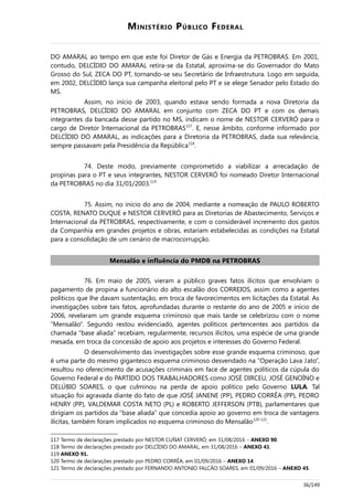 MINISTÉRIO PÚBLICO FEDERAL
DO AMARAL ao tempo em que este foi Diretor de Gás e Energia da PETROBRAS. Em 2001,
contudo, DELCÍDIO DO AMARAL retira-se da Estatal, aproxima-se do Governador do Mato
Grosso do Sul, ZECA DO PT, tornando-se seu Secretário de Infraestrutura. Logo em seguida,
em 2002, DELCÍDIO lança sua campanha eleitoral pelo PT e se elege Senador pelo Estado do
MS.
Assim, no início de 2003, quando estava sendo formada a nova Diretoria da
PETROBRAS, DELCÍDIO DO AMARAL em conjunto com ZECA DO PT e com os demais
integrantes da bancada desse partido no MS, indicam o nome de NESTOR CERVERÓ para o
cargo de Diretor Internacional da PETROBRAS117
. E, nesse âmbito, conforme informado por
DELCÍDIO DO AMARAL, as indicações para a Diretoria da PETROBRAS, dada sua relevância,
sempre passavam pela Presidência da República118
.
74. Deste modo, previamente comprometido a viabilizar a arrecadação de
propinas para o PT e seus integrantes, NESTOR CERVERÓ foi nomeado Diretor Internacional
da PETROBRAS no dia 31/01/2003.119
75. Assim, no início do ano de 2004, mediante a nomeação de PAULO ROBERTO
COSTA, RENATO DUQUE e NESTOR CERVERÓ para as Diretorias de Abastecimento, Serviços e
Internacional da PETROBRAS, respectivamente, e com o considerável incremento dos gastos
da Companhia em grandes projetos e obras, estariam estabelecidas as condições na Estatal
para a consolidação de um cenário de macrocorrupção.
Mensalão e influência do PMDB na PETROBRAS
76. Em maio de 2005, vieram a público graves fatos ilícitos que envolviam o
pagamento de propina a funcionário do alto escalão dos CORREIOS, assim como a agentes
políticos que lhe davam sustentação, em troca de favorecimentos em licitações da Estatal. As
investigações sobre tais fatos, aprofundadas durante o restante do ano de 2005 e início de
2006, revelaram um grande esquema criminoso que mais tarde se celebrizou com o nome
“Mensalão”. Segundo restou evidenciado, agentes políticos pertencentes aos partidos da
chamada “base aliada” recebiam, regularmente, recursos ilícitos, uma espécie de uma grande
mesada, em troca da concessão de apoio aos projetos e interesses do Governo Federal.
O desenvolvimento das investigações sobre esse grande esquema criminoso, que
é uma parte do mesmo gigantesco esquema criminoso desvendado na “Operação Lava Jato”,
resultou no oferecimento de acusações criminais em face de agentes políticos da cúpula do
Governo Federal e do PARTIDO DOS TRABALHADORES como JOSÉ DIRCEU, JOSÉ GENOÍNO e
DELÚBIO SOARES, o que culminou na perda de apoio político pelo Governo LULA. Tal
situação foi agravada diante do fato de que JOSÉ JANENE (PP), PEDRO CORRÊA (PP), PEDRO
HENRY (PP), VALDEMAR COSTA NETO (PL) e ROBERTO JEFFERSON (PTB), parlamentares que
dirigiam os partidos da “base aliada” que concedia apoio ao governo em troca de vantagens
ilícitas, também foram implicados no esquema criminoso do Mensalão120-121
.
117 Termo de declarações prestado por NESTOR CUÑAT CERVERÓ, em 31/08/2016 – ANEXO 90.
118 Termo de declarações prestado por DELCÍDIO DO AMARAL, em 31/08/2016 – ANEXO 41.
119 ANEXO 91.
120 Termo de declarações prestado por PEDRO CORRÊA, em 01/09/2016 – ANEXO 14.
121 Termo de declarações prestado por FERNANDO ANTONIO FALCÃO SOARES, em 01/09/2016 – ANEXO 45.
36/149
 