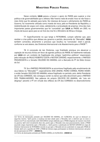 MINISTÉRIO PÚBLICO FEDERAL
Nesse contexto, LULA passou a buscar o apoio do PMDB para superar a crise
política e de governabilidade que o afetava. Não haveria nada de errado nisso se não fosse o
meio ilícito que foi adotado para tanto. No interesse de buscar o alinhamento do PMDB ao
Governo, foi novamente utilizada como moeda de troca, pelo ex-Presidente da República, a
(re)distribuição de cargos com vistas, sabidamente, à arrecadação de propinas. Uma das mais
importantes pastas governamentais que foi “concedida” por LULA ao PMDB, em 2005, no
intuito de buscar apoio para se ver livre da crise foi o Ministério de Minas e Energia.
77. Especificamente no que tange à PETROBRAS, cumpre salientar que, para
resolver a crise política que afetava seu governo e partido, decorrente do “Mensalão”, LULA
também comandou ativamente o processo que resultou na “concessão”, total e parcial,
conforme se verá abaixo, das Diretorias Internacional e de Abastecimento para o PMDB122
.
78. A concessão de tais Diretorias, cuja finalidade precípua era alavancar a
captação de recursos ilícitos em favor de agentes políticos do PMDB, foi habilmente realizada
por LULA em um contexto de fragilização dos antigos “padrinhos políticos” responsáveis
pela indicação de PAULO ROBERTO COSTA e NESTOR CERVERÓ, respectivamente, o PARTIDO
PROGRESSISTA e o Senador DELCÍDIO DO AMARAL com a Bancada do PT do Mato Grosso
do Sul.
79. Se o PARTIDO PROGRESSISTA se encontrava fragilizado pelo envolvimento de
seus líderes no “Mensalão”123
, especialmente JOSÉ JANENE, PEDRO CORRÊA, PEDRO HENRY,
o então Senador DELCICIO DO AMARAL estava fragilizado no período, pois, eleito Presidente
da CPI dos CORREIOS, não conseguiu conter os danos que dela decorreram para o PARTIDO
DOS TRABALHADORES. Nas palavras do próprio DELCICIO DO AMARAL, ele “caiu em
desgraça” perante o PT em virtude dos reflexos da CPI dos CORREIOS no desenvolvimento
122 Termo de declarações prestado por DELCÍDIO DO AMARAL, em 31/08/2016, do qual se destacam os
seguintes trechos: “QUE quanto a mudança da base aliada após o Mensalão, tem a informar que no início o
Governo do PT era mais fechado; QUE JOSÉ DIRCEU sempre defendeu que o PMDB integrasse de maneira mais forte
no governo; QUE LULA inicialmente disse não, porém após o Mensalão reviu esse posicionamento, tendo o PMDB
assumido cargos importantes após o Mensalão; […] QUE quanto a substituição de NESTOR CERVERÓ do cargo da
Diretoria Internacional da PETROBRAS recorda-se que após o Mensalão ele era sustentado no cargo pelo PMDB do
Senado; QUE com a questão da CPMF o PMDB da Câmara exigiu participação na Diretoria Internacional, sob pena
de não aprovação da CPMF;” – ANEXO 41.
123 Termo de declarações prestado por PEDRO CORRÊA, em 01/09/2016 – ANEXO 14.
37/149
 
