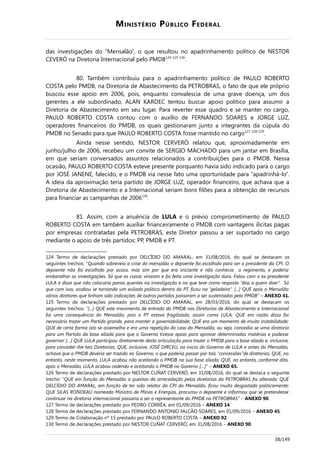 MINISTÉRIO PÚBLICO FEDERAL
das investigações do “Mensalão”, o que resultou no apadrinhamento político de NESTOR
CEVERÓ na Diretoria Internacional pelo PMDB124-125-126
.
80. Também contribuiu para o apadrinhamento político de PAULO ROBERTO
COSTA pelo PMDB, na Diretoria de Abastecimento da PETROBRAS, o fato de que ele próprio
buscou esse apoio em 2006, pois, enquanto convalescia de uma grave doença, um dos
gerentes a ele subordinado, ALAN KARDEC tentou buscar apoio político para assumir a
Diretoria de Abastecimento em seu lugar. Para reverter esse quadro e se manter no cargo,
PAULO ROBERTO COSTA contou com o auxílio de FERNANDO SOARES e JORGE LUZ,
operadores financeiros do PMDB, os quais gestionaram junto a integrantes da cúpula do
PMDB no Senado para que PAULO ROBERTO COSTA fosse mantido no cargo127-128-129
.
Ainda nesse sentido, NESTOR CERVERÓ relatou que, aproximadamente em
junho/julho de 2006, recebeu um convite de SERGIO MACHADO para um jantar em Brasília,
em que seriam conversados assuntos relacionados a contribuições para o PMDB. Nessa
ocasião, PAULO ROBERTO COSTA esteve presente porquanto havia sido indicado para o cargo
por JOSÉ JANENE, falecido, e o PMDB via nesse fato uma oportunidade para “apadrinhá-lo”.
A ideia da aproximação teria partido de JORGE LUZ, operador financeiro, que achava que a
Diretoria de Abastecimento e a Internacional seriam bons filões para a obtenção de recursos
para financiar as campanhas de 2006130
.
81. Assim, com a anuência de LULA e o prévio comprometimento de PAULO
ROBERTO COSTA em também auxiliar financeiramente o PMDB com vantagens ilícitas pagas
por empresas contratadas pela PETROBRAS, este Diretor passou a ser suportado no cargo
mediante o apoio de três partidos: PP, PMDB e PT.
124 Termo de declarações prestado por DELCÍDIO DO AMARAL, em 31/08/2016, do qual se destacam os
seguintes trechos: “Quando sobreveio a crise do mensalão o depoente foi escolhido para ser o presidente da CPI. O
depoente não foi escolhido por acaso, mas sim por que era iniciante e não conhecia o regimento, e poderia
embaralhar as investigações. Só que as coisas viraram e foi feita uma investigação dura. Falou com o ex presidente
LULA e disse que não colocaria panos quentes na investigação e no que teve como resposta “doa a quem doer”. Só
que com isso, acabou se tornando um exilado político dentro do PT, ficou na “geladeira”. [...] QUE após o Mensalão
vários diretores que tinham sido indicações de outros partidos passaram a ser sustentados pelo PMDB” – ANEXO 41.
125 Termo de declarações prestado por DELCÍDIO DO AMARAL, em 28/03/2016, do qual se destacam os
seguintes trechos: “[...] QUE este movimento de entrada do PMDB nas Diretorias de Abastecimento e Internacional
foi uma consequência do Mensalão, pois o PT estava fragilizado, assim como LULA; QUE em razão disso foi
necessário trazer um Partido grande, para manter a governabilidade; QUE era um momento de muito instabilidade;
QUE de certa forma isto se assemelha e era uma repetição do caso do Mensalão, ou seja, concedia-se uma diretoria
para um Partido da base aliada para que o Governo tivesse apoio para aprovar determinadas matérias e pudesse
governar […] QUE LULA participou diretamente desta articulação para trazer o PMDB para a base aliada e, inclusive,
para conceder-lhe tais Diretorias; QUE, inclusive, JOSÉ DIRCEU, no início do Governo de LULA e antes do Mensalão,
achava que o PMDB deveria ser trazido ao Governo, o que poderia passar por tais "concessões"de diretorias; QUE, no
entanto, neste momento, LULA acabou não aceitando o PMDB na sua base aliada; QUE, no entanto, conforme dito,
após o Mensalão, LULA acabou cedendo e aceitando o PMDB no Governo […]” – ANEXO 65.
126 Termo de declarações prestado por NESTOR CUÑAT CERVERÓ, em 31/08/2016, do qual se destaca o seguinte
trecho: “QUE em função do Mensalão a questao da arrecadação pelas diretorias da PETROBRAS foi alterada; QUE
DELCÍDIO DO AMARAL, em função de ter sido relator da CPI do Mensalão, ficou muito desgastado politicamente;
QUE SILAS RONDEAU nomeado Ministro de Minas e Energias, procurou o depoente e informou que se pretendesse
continuar na diretoria internacional passaria a ser o representante do PMDB na PETROBRAS” – ANEXO 90.
127 Termo de declarações prestado por PEDRO CORRÊA, em 01/09/2016 – ANEXO 14.
128 Termo de declarações prestado por FERNANDO ANTONIO FALCÃO SOARES, em 01/09/2016 – ANEXO 45.
129 Termo de Colaboração nº 15 prestado por PAULO ROBERTO COSTA – ANEXO 92.
130 Termo de declarações prestado por NESTOR CUÑAT CERVERÓ, em 31/08/2016 – ANEXO 90.
38/149
 