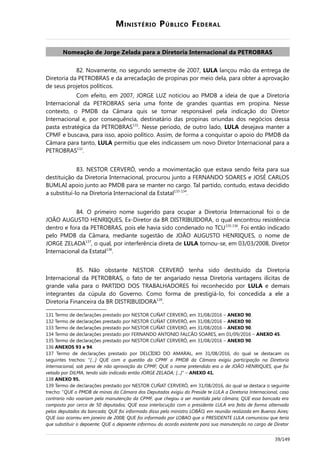 MINISTÉRIO PÚBLICO FEDERAL
Nomeação de Jorge Zelada para a Diretoria Internacional da PETROBRAS
82. Novamente, no segundo semestre de 2007, LULA lançou mão da entrega de
Diretoria da PETROBRAS e da arrecadação de propinas por meio dela, para obter a aprovação
de seus projetos políticos.
Com efeito, em 2007, JORGE LUZ noticiou ao PMDB a ideia de que a Diretoria
Internacional da PETROBRAS seria uma fonte de grandes quantias em propina. Nesse
contexto, o PMDB da Câmara quis se tornar responsável pela indicação do Diretor
Internacional e, por consequência, destinatário das propinas oriundas dos negócios dessa
pasta estratégica da PETROBRAS131
. Nesse período, de outro lado, LULA desejava manter a
CPMF e buscava, para isso, apoio político. Assim, de forma a conquistar o apoio do PMDB da
Câmara para tanto, LULA permitiu que eles indicassem um novo Diretor Internacional para a
PETROBRAS132
.
83. NESTOR CERVERÓ, vendo a movimentação que estava sendo feita para sua
destituição da Diretoria Internacional, procurou junto a FERNANDO SOARES e JOSÉ CARLOS
BUMLAI apoio junto ao PMDB para se manter no cargo. Tal partido, contudo, estava decidido
a substituí-lo na Diretoria Internacional da Estatal133-134
.
84. O primeiro nome sugerido para ocupar a Diretoria Internacional foi o de
JOÃO AUGUSTO HENRIQUES, Ex-Diretor da BR DISTRIBUIDORA, o qual encontrou resistência
dentro e fora da PETROBRAS, pois ele havia sido condenado no TCU135-136
. Foi então indicado
pelo PMDB da Câmara, mediante sugestão de JOÃO AUGUSTO HENRIQUES, o nome de
JORGE ZELADA137
, o qual, por interferência direta de LULA tornou-se, em 03/03/2008, Diretor
Internacional da Estatal138
.
85. Não obstante NESTOR CERVERÓ tenha sido destituído da Diretoria
Internacional da PETROBRAS, o fato de ter angariado nessa Diretoria vantagens ilícitas de
grande valia para o PARTIDO DOS TRABALHADORES foi reconhecido por LULA e demais
integrantes da cúpula do Governo. Como forma de prestigiá-lo, foi concedida a ele a
Diretoria Financeira da BR DISTRIBUIDORA139
.
131 Termo de declarações prestado por NESTOR CUÑAT CERVERÓ, em 31/08/2016 – ANEXO 90.
132 Termo de declarações prestado por NESTOR CUÑAT CERVERÓ, em 31/08/2016 – ANEXO 90.
133 Termo de declarações prestado por NESTOR CUÑAT CERVERÓ, em 31/08/2016 – ANEXO 90.
134 Termo de declarações prestado por FERNANDO ANTONIO FALCÃO SOARES, em 01/09/2016 – ANEXO 45.
135 Termo de declarações prestado por NESTOR CUÑAT CERVERÓ, em 31/08/2016 – ANEXO 90.
136 ANEXOS 93 e 94.
137 Termo de declarações prestado por DELCÍDIO DO AMARAL, em 31/08/2016, do qual se destacam os
seguintes trechos: “[…] QUE com a questão da CPMF o PMDB da Câmara exigiu participação na Diretoria
Internacional, sob pena de não aprovação da CPMF; QUE o nome pretendido era o de JOÃO HENRIQUES, que foi
vetado por DILMA, tendo sido indicado então JORGE ZELADA; [...]” – ANEXO 41.
138 ANEXO 95.
139 Termo de declarações prestado por NESTOR CUÑAT CERVERÓ, em 31/08/2016, do qual se destaca o seguinte
trecho: “QUE o PMDB de minas da Câmara dos Deputados exigiu do Preside te LULA a Diretoria Internacional, caso
contrario não voariam pela manutenção da CPMF, que chegou a ser mantida pela câmara; QUE essa bancada era
composta por cerca de 50 deputados; QUE essa interlocução com o presidente LULA era feita de forma alternada
pelos deputados da bancada; QUE foi informado disso pelo ministro LOBÃO, em reunião realizada em Buenos Aires;
QUE isso ocorreu em janeiro de 2008; QUE foi informado por LOBAO que o PRESIDENTE LULA comunicou que teria
que substituir o depoente; QUE o depoente informou do acordo existente para sua manutenção no cargo de Diretor
39/149
 