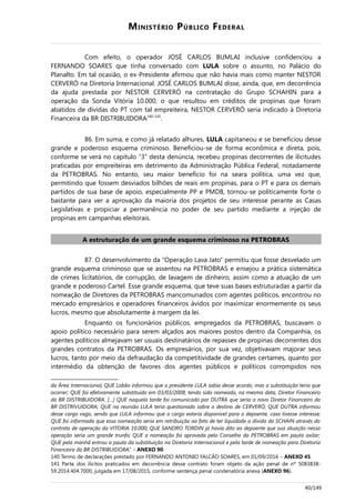MINISTÉRIO PÚBLICO FEDERAL
Com efeito, o operador JOSÉ CARLOS BUMLAI inclusive confidenciou a
FERNANDO SOARES que tinha conversado com LULA sobre o assunto, no Palácio do
Planalto. Em tal ocasião, o ex-Presidente afirmou que não havia mais como manter NESTOR
CERVERÓ na Diretoria Internacional. JOSÉ CARLOS BUMLAI disse, ainda, que, em decorrência
da ajuda prestada por NESTOR CERVERÓ na contratação do Grupo SCHAHIN para a
operação da Sonda Vitória 10.000, o que resultou em créditos de propinas que foram
abatidos de dívidas do PT com tal empreiteira, NESTOR CERVERÓ seria indicado à Diretoria
Financeira da BR DISTRIBUIDORA140-141
.
86. Em suma, e como já relatado alhures, LULA capitaneou e se beneficiou desse
grande e poderoso esquema criminoso. Beneficiou-se de forma econômica e direta, pois,
conforme se verá no capítulo “3” desta denúncia, recebeu propinas decorrentes de ilicitudes
praticadas por empreiteiras em detrimento da Administração Pública Federal, notadamente
da PETROBRAS. No entanto, seu maior benefício foi na seara política, uma vez que,
permitindo que fossem desviados bilhões de reais em propinas, para o PT e para os demais
partidos de sua base de apoio, especialmente PP e PMDB, tornou-se politicamente forte o
bastante para ver a aprovação da maioria dos projetos de seu interesse perante as Casas
Legislativas e propiciar a permanência no poder de seu partido mediante a injeção de
propinas em campanhas eleitorais.
A estruturação de um grande esquema criminoso na PETROBRAS
87. O desenvolvimento da “Operação Lava Jato” permitiu que fosse desvelado um
grande esquema criminoso que se assentou na PETROBRAS e ensejou a prática sistemática
de crimes licitatórios, de corrupção, de lavagem de dinheiro, assim como a atuação de um
grande e poderoso Cartel. Esse grande esquema, que teve suas bases estruturadas a partir da
nomeação de Diretores da PETROBRAS mancomunados com agentes políticos, encontrou no
mercado empresários e operadores financeiros ávidos por maximizar enormemente os seus
lucros, mesmo que absolutamente à margem da lei.
Enquanto os funcionários públicos, empregados da PETROBRAS, buscavam o
apoio político necessário para serem alçados aos maiores postos dentro da Companhia, os
agentes políticos almejavam ser usuais destinatários de repasses de propinas decorrentes dos
grandes contratos da PETROBRAS. Os empresários, por sua vez, objetivavam majorar seus
lucros, tanto por meio da defraudação da competitividade de grandes certames, quanto por
intermédio da obtenção de favores dos agentes públicos e políticos corrompidos nos
da Área Internacional; QUE Lobão informou que o presidente LULA sabia desse acordo, mas a substituição teria que
ocorrer; QUE foi efetivamente substituído em 03/03/2008, tendo sido nomeado, na mesma data, Diretor Financeiro
da BR DISTRIBUIDORA. […] QUE naquela tarde foi comunicado por DUTRA que seria o novo Diretor Financeiro da
BR DISTRIVUIDORA; QUE na reunião LULA teria questionado sobre o destino de CERVERÓ; QUE DUTRA informou
desse cargo vago, sendo que LULA informou que o cargo estaria disponível para o depoente, caso tivesse interesse;
QUE foi informado que essa nomeação seria em retribuição ao fato de ter liquidado a dívida da SCHAIN através do
contrato de operação da VITORIA 10.000; QUE SANDRO TORDIN já havia dito ao depoente que sua atuação nessa
operação seria um grande trunfo; QUE a nomeação foi aprovada pelo Conselho da PETROBRAS em pauta axilar;
QUE pela manhã entrou a pauta da substituição na Diretoria Internacional e pela tarde de nomeação para Diretoria
Financeira da BR DISTRIBUIDORA.” – ANEXO 90.
140 Termo de declarações prestado por FERNANDO ANTONIO FALCÃO SOARES, em 01/09/2016 – ANEXO 45.
141 Parte dos ilícitos praticados em decorrência desse contrato foram objeto da ação penal de nº 5083838-
59.2014.404.7000, julgada em 17/08/2015, conforme sentença penal condenatória anexa (ANEXO 96).
40/149
 