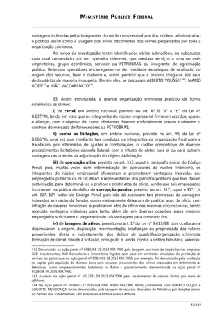 MINISTÉRIO PÚBLICO FEDERAL
vantagens indevidas pelos integrantes do núcleo empresarial aos dos núcleos administrativo
e político, assim como à lavagem dos ativos decorrentes dos crimes perpetrados por toda a
organização criminosa.
Ao longo da investigação foram identificados vários subnúcleos, ou subgrupos,
cada qual comandado por um operador diferente, que prestava serviços a uma ou mais
empreiteiras, grupo econômico, servidor da PETROBRAS ou integrante de agremiação
política. Referidos operadores encarregavam-se de, mediante estratégias de ocultação da
origem dos recursos, lavar o dinheiro e, assim, permitir que a propina chegasse aos seus
destinatários de maneira insuspeita. Dentre eles, se destacam ALBERTO YOUSSEF142
, MARIO
GOES143
e JOÃO VACCARI NETO144
.
93. Assim estruturada, a grande organização criminosa praticou de forma
sistemática os crimes:
i) de cartel, em âmbito nacional, previsto no art. 4º, II, “a” e “b”, da Lei nº
8.137/90, tendo em vista que os integrantes do núcleo empresarial firmaram acordos, ajustes
e alianças, com o objetivo de, como ofertantes, fixarem artificialmente preços e obterem o
controle do mercado de fornecedores da PETROBRAS;
ii) contra as licitações, em âmbito nacional, previsto no art. 90, da Lei nº
8.666/96, uma vez que, mediante tais condutas, os integrantes da organização frustraram e
fraudaram, por intermédio de ajustes e combinações, o caráter competitivo de diversos
procedimentos licitatórios daquela Estatal, com o intuito de obter, para si ou para outrem,
vantagens decorrentes da adjudicação do objeto da licitação;
iii) de corrupção ativa, previsto no art. 333, caput e parágrafo único, do Código
Penal, pois, muitas vezes com intermediação de operadores do núcleo financeiro, os
integrantes do núcleo empresarial ofereceram e prometeram vantagens indevidas aos
empregados públicos da PETROBRAS e representantes dos partidos políticos que lhes davam
sustentação, para determiná-los a praticar e omitir atos de ofício, sendo que tais empregados
incorreram na prática do delito de corrupção passiva, previsto no art. 317, caput e §1º, c/c
art. 327, §2º, todos do Código Penal, pois não só aceitaram tais promessas de vantagens
indevidas, em razão da função, como efetivamente deixaram de praticar atos de ofício com
infração de deveres funcionais, e praticaram atos de ofício nas mesmas circunstâncias, tendo
recebido vantagens indevidas para tanto, além de, em diversas ocasiões, esses mesmos
empregados solicitarem o pagamento de tais vantagens para o mesmo fim;
iv) de lavagem de ativos, previsto no art. 1º da Lei nº 9.613/98, pois ocultaram e
dissimularam a origem, disposição, movimentação, localização ou propriedade dos valores
provenientes, direta e indiretamente, dos delitos de quadrilha/organização criminosa,
formação de cartel, fraude à licitação, corrupção e, ainda, contra a ordem tributária, valendo-
142 Denunciado na ação penal nº 5083258-29.2014.404.7000 pela lavagem por meio de depósitos nas empresas
GFD Investimentos, MO Consultoria e Empreiteira Rigidez com base em contratos simulados de prestação de
serviço; ao passo que na ação penal nº 5083401-18.2014.404.7000, por exemplo, foi denunciado pela ocultação
de capital pela aquisição de diversos bens com recursos provenientes dos crimes praticados em detrimento da
Petrobras, como empreendimentos hoteleiros na Bahia – posteriormente desmembrada na ação penal nº
5028608-95.2015.404.7000.
143 Acusado na ação penal nº 5012331-04.2015.404.7000 pelo recebimento de valores ilícitos por meio de
offshores.
144 Na ação penal nº 5019501-27.2015.404.7000 JOÃO VACCARI NETO, juntamente com RENATO DUQUE e
AUGUSTO MENDONÇA, foram denunciados pela lavagem de recursos desviados da Petrobras por doações oficias
ao Partido dos Trabalhadores – PT e repasses à Editora Gráfica Atitude.
43/149
 