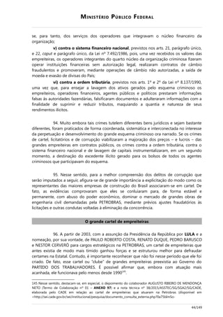 MINISTÉRIO PÚBLICO FEDERAL
se, para tanto, dos serviços dos operadores que integravam o núcleo financeiro da
organização;
v) contra o sistema financeiro nacional, previstos nos arts. 21, parágrafo único,
e 22, caput e parágrafo único, da Lei nº 7.492/1986, pois, uma vez recebidos os valores das
empreiteiras, os operadores integrantes do quarto núcleo da organização criminosa fizeram
operar instituições financeiras sem autorização legal, realizaram contratos de câmbio
fraudulentos e promoveram, mediante operações de câmbio não autorizadas, a saída de
moeda e evasão de divisas do País;
vi) contra a ordem tributária, previstos nos arts. 1º e 2º da Lei nº 8.137/1990,
uma vez que, para ensejar a lavagem dos ativos gerados pelo esquema criminoso os
empreiteiros, operadores financeiros, agentes públicos e políticos prestaram informações
falsas às autoridades fazendárias, falsificaram documentos e adulteraram informações com a
finalidade de suprimir e reduzir tributos, maquiando a quantia e natureza de seus
rendimentos ilícitos.
94. Muito embora tais crimes tutelem diferentes bens jurídicos e sejam bastante
diferentes, foram praticados de forma coordenada, sistemática e interconectada no interesse
da perpetuação e desenvolvimento do grande esquema criminoso ora narrado. Se os crimes
de cartel, licitatórios e de corrupção viabilizaram a majoração dos preços – e lucros – das
grandes empreiteiras em contratos públicos, os crimes contra a ordem tributária, contra o
sistema financeiro nacional e de lavagem de capitais instrumentalizaram, em um segundo
momento, a destinação do excedente ilícito gerado para os bolsos de todos os agentes
criminosos que participavam do esquema.
95. Nesse sentido, para a melhor compreensão dos delitos de corrupção que
serão imputados a seguir, afigura-se de grande importância a explicitação do modo como os
representantes das maiores empresas de construção do Brasil associaram-se em cartel. De
fato, as evidências comprovaram que eles se conluiaram para, de forma estável e
permanente, com abuso do poder econômico, dominar o mercado de grandes obras de
engenharia civil demandadas pela PETROBRAS, mediante prévios ajustes fraudatórios às
licitações e outras condutas voltadas à eliminação da concorrência.
O grande cartel de empreiteiras
96. A partir de 2003, com a assunção da Presidência da República por LULA e a
nomeação, por sua vontade, de PAULO ROBERTO COSTA, RENATO DUQUE, PEDRO BARUSCO
e NESTOR CERVERÓ para cargos estratégicos na PETROBRAS, um cartel de empreiteiras que
antes existia de modo mais tímido ganhou forças e se estruturou melhor para defraudar
certames na Estatal. Contudo, é importante reconhecer que não foi nesse período que ele foi
criado. De fato, esse cartel ou “clube” de grandes empreiteiras preexistia ao Governo do
PARTIDO DOS TRABALHADORES. É possível afirmar que, embora com atuação mais
acanhada, ele funcionava pelo menos desde 1990145
.
145 Nesse sentido, destacam-se, em especial, o depoimento do colaborador AUGUSTO RIBEIRO DE MENDONÇA
NETO (Termo de Colaboração nº 01 – ANEXO 97) e a nota técnica nº 38/2015/ASSTEC/SG/SGA2/SG/CADE,
elaborada pelo CADE em relação ao cartel de empreiteiras que atuaram na Petrobras (disponível em
<http://sei.cade.gov.br/sei/institucional/pesquisa/documento_consulta_externa.php?0a75bImSo-
44/149
 