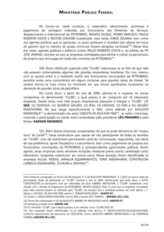 MINISTÉRIO PÚBLICO FEDERAL
99. Iniciou-se, neste contexto, o sistemático oferecimento, promessa e
pagamento de vantagens indevidas aos funcionários das Diretorias de Serviços,
Abastecimento e Internacional da PETROBRAS, RENATO DUQUE, PEDRO BARUSCO, PAULO
ROBERTO COSTA e NESTOR CERVERÓ (substituído, mais tarde, JORGE ZELADA), bem como
aos agentes políticos que os apoiavam, os quais aceitavam e recebiam tais valores em troca
de garantir que os intentos do grupo criminoso fossem atingidos na Estatal150
. Nessa fase,
por vezes, agentes públicos e políticos (como, PAULO ROBERTO COSTA e, no âmbito do PP,
JOSÉ JANENE), reuniam-se com as empresas contratadas para alinhar e cobrar os percentuais
de propina que seria paga em razão dos contratos da PETROBRAS151
.
100. Outro obstáculo superado pelo “CLUBE” relacionava-se ao fato de que nele
não estavam contempladas algumas das grandes empreiteiras brasileiras. Por isso, mesmo
com os ajustes entre si e mediante auxílio dos funcionários corrompidos da PETROBRAS,
persistia ainda certa concorrência em alguns certames para grandes obras da Estatal. Tal
cenário tornou-se mais crítico no momento em que houve significativo incremento na
demanda de grandes obras da petrolífera.
Por conta disso, a partir do ano de 2006, admitiu-se o ingresso de outras
companhias no denominado “CLUBE”, o qual passou a ser composto por 16 (dezesseis)
empresas. Diante disso, mais sete grupos empresariais passaram a integrar o “CLUBE”: 10)
OAS; 11) SKANSKA, 12) QUEIROZ GALVÃO, 13) IESA, 14) ENGEVIX, 15) GDK e 16) GALVÃO
ENGENHARIA. No que tange especificamente à OAS, como referido por AUGUSTO
MENDONÇA152
e demonstrado nos autos 5083376-05.2014.4.04.7000153
, as ações criminosas,
incluindo a participação no Cartel, eram comandadas pelo presidente LÉO PINHEIRO e pelo
Diretor AGENOR MEDEIROS.
101. Além dessas empresas componentes do que se pode denominar de “núcleo
duro” do Cartel154
, havia construtoras que, apesar de não participarem de todas as reuniões
do “CLUBE”, com ele mantinham permanente canal de comunicação, negociando, nas obras
de sua preferência, ajuste fraudatório à concorrência, bem como pagamento de propina aos
funcionários corrompidos da PETROBRAS e correspondentes agremiações políticas. Assim
agindo, essas empresas tanto venceram licitações mediante prévio acerto cartelizado como
ofereceram “propostas coberturas” em outros casos. Nessa situação, foram identificadas as
empresas ALUSA, FIDENS, JARAGUA EQUIPAMENTOS, TOMÉ ENGENHARIA, CONSTRUCAP,
CARIOCA ENGENHARIA, SCHAHIN e SERVENG155
.
150 Conforme consignado no Termo de Declarações nº 1 de AUGUSTO MENDONÇA “[…] QUE um pouco antes da
participação direta do declarante no “CLUBE”, durante o ano de 2004, esclarecendo que antes disso, a SETAL
CONSTRUÇÕES já participava, mas por intermédio do sócio GABRIEL ABOUCHAR, o “CLUBE” estabeleceu uma
relação com o Diretor de Engenharia da PETROBRÁS, RENATO DUQUE (Fase 3), para que as empresas convidadas
para cada certame fossem as indicadas pelo “CLUBE”, de maneira que o resultado pudesse ser mais efetivo […]”
(Autos n. 5073441-38.2014.404.7000, evento 1, TERMOTRANSCDEP4 – ANEXO 97).
151 Autos n. 50833518920144047000, Evento 606, e Evento 654, TERMO1 – ANEXOS 102 e 103.
152 Termo de colaboração nº 01 de AUGUSTO RIBEIRO DE MENDONÇA NETO (ANEXO 97).
153 Sentença juntada como ANEXO 106.
154 O chamado “CLUBE”, que à época passou a ser referido como “CLUBE DOS 16”.
155 Tais empresas foram identificadas na já referida nota técnica nº 38/2015/ASSTEC/SG/SGA2/SG/CADE,
conforme depoimentos de executivos da SOG/SETAL (como AUGUSTO RIBEIRO MENDONÇA) e da CAMARGO
CORREA (ANEXOS 98 a 101).
46/149
 