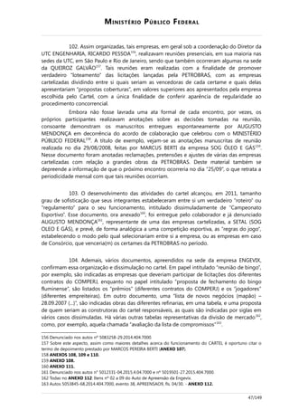 MINISTÉRIO PÚBLICO FEDERAL
102. Assim organizadas, tais empresas, em geral sob a coordenação do Diretor da
UTC ENGENHARIA, RICARDO PESSOA156
, realizavam reuniões presenciais, em sua maioria nas
sedes da UTC, em São Paulo e Rio de Janeiro, sendo que também ocorreram algumas na sede
da QUEIROZ GALVÃO157
. Tais reuniões eram realizadas com a finalidade de promover
verdadeiro “loteamento” das licitações lançadas pela PETROBRAS, com as empresas
cartelizadas dividindo entre si quais seriam as vencedoras de cada certame e quais delas
apresentariam “propostas coberturas”, em valores superiores aos apresentados pela empresa
escolhida pelo Cartel, com a única finalidade de conferir aparência de regularidade ao
procedimento concorrencial.
Embora não fosse lavrada uma ata formal de cada encontro, por vezes, os
próprios participantes realizavam anotações sobre as decisões tomadas na reunião,
consoante demonstram os manuscritos entregues espontaneamente por AUGUSTO
MENDONÇA em decorrência do acordo de colaboração que celebrou com o MINISTÉRIO
PÚBLICO FEDERAL158
. A título de exemplo, vejam-se as anotações manuscritas de reunião
realizada no dia 29/08/2008, feitas por MARCUS BERTI da empresa SOG ÓLEO E GÁS159
.
Nesse documento foram anotadas reclamações, pretensões e ajustes de várias das empresas
cartelizadas com relação a grandes obras da PETROBRAS. Deste material também se
depreende a informação de que o próximo encontro ocorreria no dia “25/09”, o que retrata a
periodicidade mensal com que tais reuniões ocorriam.
103. O desenvolvimento das atividades do cartel alcançou, em 2011, tamanho
grau de sofisticação que seus integrantes estabeleceram entre si um verdadeiro “roteiro” ou
“regulamento” para o seu funcionamento, intitulado dissimuladamente de “Campeonato
Esportivo”. Esse documento, ora anexado160
, foi entregue pelo colaborador e já denunciado
AUGUSTO MENDONÇA161
, representante de uma das empresas cartelizadas, a SETAL (SOG
OLEO E GÁS), e prevê, de forma analógica a uma competição esportiva, as “regras do jogo”,
estabelecendo o modo pelo qual selecionariam entre si a empresa, ou as empresas em caso
de Consórcio, que venceria(m) os certames da PETROBRAS no período.
104. Ademais, vários documentos, apreendidos na sede da empresa ENGEVIX,
confirmam essa organização e dissimulação no cartel. Em papel intitulado “reunião de bingo”,
por exemplo, são indicadas as empresas que deveriam participar de licitações dos diferentes
contratos do COMPERJ, enquanto no papel intitulado “proposta de fechamento do bingo
fluminense”, são listados os “prêmios” (diferentes contratos do COMPERJ) e os “jogadores”
(diferentes empreiteiras). Em outro documento, uma “lista de novos negócios (mapão) –
28.09.2007 (...)”, são indicadas obras das diferentes refinarias, em uma tabela, e uma proposta
de quem seriam as construtoras do cartel responsáveis, as quais são indicadas por siglas em
vários casos dissimuladas. Há várias outras tabelas representativas da divisão de mercado162
,
como, por exemplo, aquela chamada “avaliação da lista de compromissos”163
.
156 Denunciado nos autos nº 5083258-29.2014.404.7000.
157 Sobre este aspecto, assim como maiores detalhes acerca do funcionamento do CARTEL é oportuno citar o
termo de depoimento prestado por MARCOS PEREIRA BERTI (ANEXO 107).
158 ANEXOS 108, 109 e 110.
159 ANEXO 108.
160 ANEXO 111.
161 Denunciado nos autos n° 5012331-04.2015.4.04.7000 e nº 5019501-27.2015.404.7000.
162 Todas no ANEXO 112: Itens nº 02 a 09 do Auto de Apreensão da Engevix.
163 Autos 5053845-68.2014.404.7000, evento 38, APREENSAO9, fls. 04/30. - ANEXO 112.
47/149
 