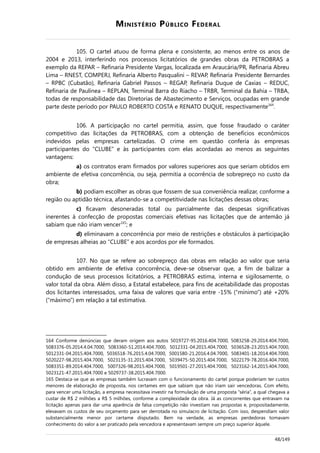 MINISTÉRIO PÚBLICO FEDERAL
105. O cartel atuou de forma plena e consistente, ao menos entre os anos de
2004 e 2013, interferindo nos processos licitatórios de grandes obras da PETROBRAS a
exemplo da REPAR – Refinaria Presidente Vargas, localizada em Araucária/PR, Refinaria Abreu
Lima – RNEST, COMPERJ, Refinaria Alberto Pasqualini – REVAP, Refinaria Presidente Bernardes
– RPBC (Cubatão), Refinaria Gabriel Passos – REGAP, Refinaria Duque de Caxias – REDUC,
Refinaria de Paulínea – REPLAN, Terminal Barra do Riacho – TRBR, Terminal da Bahia – TRBA,
todas de responsabilidade das Diretorias de Abastecimento e Serviços, ocupadas em grande
parte deste período por PAULO ROBERTO COSTA e RENATO DUQUE, respectivamente164
.
106. A participação no cartel permitia, assim, que fosse fraudado o caráter
competitivo das licitações da PETROBRAS, com a obtenção de benefícios econômicos
indevidos pelas empresas cartelizadas. O crime em questão conferia às empresas
participantes do “CLUBE” e às participantes com elas acordadas ao menos as seguintes
vantagens:
a) os contratos eram firmados por valores superiores aos que seriam obtidos em
ambiente de efetiva concorrência, ou seja, permitia a ocorrência de sobrepreço no custo da
obra;
b) podiam escolher as obras que fossem de sua conveniência realizar, conforme a
região ou aptidão técnica, afastando-se a competitividade nas licitações dessas obras;
c) ficavam desoneradas total ou parcialmente das despesas significativas
inerentes à confecção de propostas comerciais efetivas nas licitações que de antemão já
sabiam que não iriam vencer165
; e
d) eliminavam a concorrência por meio de restrições e obstáculos à participação
de empresas alheias ao “CLUBE” e aos acordos por ele formados.
107. No que se refere ao sobrepreço das obras em relação ao valor que seria
obtido em ambiente de efetiva concorrência, deve-se observar que, a fim de balizar a
condução de seus processos licitatórios, a PETROBRAS estima, interna e sigilosamente, o
valor total da obra. Além disso, a Estatal estabelece, para fins de aceitabilidade das propostas
dos licitantes interessados, uma faixa de valores que varia entre -15% (“mínimo”) até +20%
(“máximo”) em relação a tal estimativa.
164 Conforme denúncias que deram origem aos autos 5019727-95.2016.404.7000, 5083258-29.2014.404.7000,
5083376-05.2014.4.04.7000, 5083360-51.2014.404.7000, 5012331-04.2015.404.7000, 5036528-23.2015.404.7000,
5012331-04.2015.404.7000, 5036518-76.2015.4.04.7000, 5001580-21.2016.4.04.7000, 5083401-18.2014.404.7000,
5020227-98.2015.404.7000, 5023135-31.2015.404.7000, 5039475-50.2015.404.7000, 5022179-78.2016.404.7000,
5083351-89.2014.404.7000, 5007326-98.2015.404.7000, 5019501-27.2015.404.7000, 5023162-14.2015.404.7000,
5023121-47.2015.404.7000 e 5029737-38.2015.404.7000.
165 Destaca-se que as empresas também lucravam com o funcionamento do cartel porque poderiam ter custos
menores de elaboração de proposta, nos certames em que sabiam que não iriam sair vencedoras. Com efeito,
para vencer uma licitação, a empresa necessitava investir na formulação de uma proposta “séria”, a qual chegava a
custar de R$ 2 milhões a R$ 5 milhões, conforme a complexidade da obra. Já as concorrentes que entravam na
licitação apenas para dar uma aparência de falsa competição não investiam nas propostas e, propositadamente,
elevavam os custos de seu orçamento para ser derrotada no simulacro de licitação. Com isso, despendiam valor
substancialmente menor por certame disputado. Bem na verdade, as empresas perdedoras tomavam
conhecimento do valor a ser praticado pela vencedora e apresentavam sempre um preço superior àquele.
48/149
 