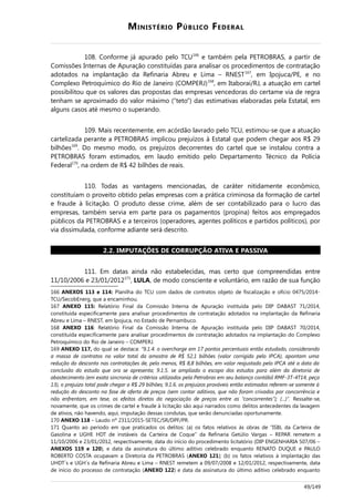 MINISTÉRIO PÚBLICO FEDERAL
108. Conforme já apurado pelo TCU166
e também pela PETROBRAS, a partir de
Comissões Internas de Apuração constituídas para analisar os procedimentos de contratação
adotados na implantação da Refinaria Abreu e Lima – RNEST167
, em Ipojuca/PE, e no
Complexo Petroquímico do Rio de Janeiro (COMPERJ)168
, em Itaboraí/RJ, a atuação em cartel
possibilitou que os valores das propostas das empresas vencedoras do certame via de regra
tenham se aproximado do valor máximo (“teto”) das estimativas elaboradas pela Estatal, em
alguns casos até mesmo o superando.
109. Mais recentemente, em acórdão lavrado pelo TCU, estimou-se que a atuação
cartelizada perante a PETROBRAS implicou prejuízos à Estatal que podem chegar aos R$ 29
bilhões169
. Do mesmo modo, os prejuízos decorrentes do cartel que se instalou contra a
PETROBRAS foram estimados, em laudo emitido pelo Departamento Técnico da Polícia
Federal170
, na ordem de R$ 42 bilhões de reais.
110. Todas as vantagens mencionadas, de caráter nitidamente econômico,
constituíam o proveito obtido pelas empresas com a prática criminosa da formação de cartel
e fraude à licitação. O produto desse crime, além de ser contabilizado para o lucro das
empresas, também servia em parte para os pagamentos (propina) feitos aos empregados
públicos da PETROBRAS e a terceiros (operadores, agentes políticos e partidos políticos), por
via dissimulada, conforme adiante será descrito.
2.2. IMPUTAÇÕES DE CORRUPÇÃO ATIVA E PASSIVA
111. Em datas ainda não estabelecidas, mas certo que compreendidas entre
11/10/2006 e 23/01/2012171
, LULA, de modo consciente e voluntário, em razão de sua função
166 ANEXOS 113 e 114: Planilha do TCU com dados de contratos objeto de fiscalização e ofício 0475/2014-
TCU/SecobEnerg, que a encaminhou.
167 ANEXO 115: Relatório Final da Comissão Interna de Apuração instituída pelo DIP DABAST 71/2014,
constituída especificamente para analisar procedimentos de contratação adotados na implantação da Refinaria
Abreu e Lima – RNEST, em Ipojuca, no Estado de Pernambuco.
168 ANEXO 116: Relatório Final da Comissão Interna de Apuração instituída pelo DIP DABAST 70/2014,
constituída especificamente para analisar procedimentos de contratação adotados na implantação do Complexo
Petroquímico do Rio de Janeiro – COMPERJ.
169 ANEXO 117, do qual se destaca: “9.1.4. o overcharge em 17 pontos percentuais então estudado, considerando
a massa de contratos no valor total da amostra de R$ 52,1 bilhões (valor corrigido pelo IPCA), apontam uma
redução do desconto nas contratações de, pelo menos, R$ 8,8 bilhões, em valor reajustado pelo IPCA até a data da
conclusão do estudo que ora se apresenta; 9.1.5. se ampliado o escopo dos estudos para além da diretoria de
abastecimento (em exata sincronia de critérios utilizados pela Petrobras em seu balanço contábil RMF-3T-4T14, peça
13), o prejuízo total pode chegar a R$ 29 bilhões; 9.1.6. os prejuízos prováveis então estimados referem-se somente à
redução do desconto na fase de oferta de preços (sem contar aditivos, que não foram crivados por concorrência e
não enfrentam, em tese, os efeitos diretos da negociação de preços entre as “concorrentes”); (...)”. Ressalte-se,
novamente, que os crimes de cartel e fraude à licitação são aqui narrados como delitos antecedentes da lavagem
de ativos, não havendo, aqui, imputação dessas condutas, que serão denunciadas oportunamente.
170 ANEXO 118 – Laudo nº 2311/2015-SETEC/SR/DPF/PR.
171 Quanto ao período em que praticados os delitos: (a) os fatos relativos às obras de “ISBL da Carteira de
Gasolina e UGHE HDT de instáveis da Carteira de Coque” da Refinaria Getúlio Vargas – REPAR remetem a
11/10/2006 e 23/01/2012, respectivamente, data do início do procedimento licitatório (DIP ENGENHARIA 507/06 –
ANEXOS 119 e 120), e data da assinatura do último aditivo celebrado enquanto RENATO DUQUE e PAULO
ROBERTO COSTA ocupavam a Diretoria da PETROBRAS (ANEXO 121); (b) os fatos relativos à implantação das
UHDT´s e UGH´s da Refinaria Abreu e Lima – RNEST remetem a 09/07/2008 e 12/01/2012, respectivamente, data
de início do processo de contratação (ANEXO 122) e data da assinatura do último aditivo celebrado enquanto
49/149
 
