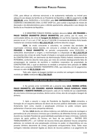 MINISTÉRIO PÚBLICO FEDERAL
LTDA., para efetuar as reformas estruturais e de acabamento realizadas no imóvel para
adequá-lo aos desejos da família do ex-Presidente da República; e (iii) do pagamento de R$
350.991,05, entre 26/09/2014 e 11/11/2014, pela OAS EMPREENDIMENTOS à KITCHENS
COZINHAS E DECORACOES LTDA. e à FAST SHOP S.A., para custear a aquisição de móveis de
decoração e de eletrodomésticos para o referido apartamento, adequando-o aos desejos da
família do ex-Presidente da República.
3. O MINISTÉRIO PÚBLICO FEDERAL também denuncia LULA, LÉO PINHEIRO e
PAULO TARCISO OKAMOTTO [PAULO OKAMOTTO] pela prática, por 61 vezes, em
continuidade delitiva, do crime de lavagem de dinheiro, em sua forma majorada, conforme
previsto no art. 1º c/c o art. 1º §4º, da Lei nº 9.613/98. O montante de dinheiro ilícito lavado
mediante tais condutas totalizou R$ 1.313.747,24, conforme descrito a seguir.
LULA, de modo consciente e voluntário, no contexto das atividades da
organização criminosa abaixo exposta, em concurso e unidade de desígnios com LÉO
PINHEIRO e PAULO OKAMOTTO, no período compreendido entre 01/01/2011 e
16/01/2016, dissimularam a origem, a movimentação e a disposição de R$ 1.313.747,24
provenientes dos crimes de cartel, fraude à licitação e corrupção praticados pelos executivos
da CONSTRUTORA OAS, em detrimento da Administração Pública Federal, notadamente da
PETROBRAS, conforme descrito nesta peça, por meio de contrato ideologicamente falso de
armazenagem de materiais de escritório e mobiliário corporativo de propriedade da
CONSTRUTORA OAS, o qual se destinava na verdade a armazenar bens pessoais de LULA,
firmado com a empresa GRANERO TRANSPORTES LTDA., que redundou em 61 pagamentos
mensais no valor de R$ 21.536,84 cada.
Todo valor objeto da lavagem também se constitui em vantagem indevidamente
recebida por LULA, totalizando R$ 3.738.738,07.
1.1. BREVE RESUMO DO ESQUEMA CRIMINOSO
4. No período entre 11/10/2006 até a presente data, LULA, MARISA LETÍCIA,
PAULO OKAMOTTO, LÉO PINHEIRO, AGENOR MEDEIROS, PAULO GORDILHO, FÁBIO
YONAMINE e ROBERTO MOREIRA participaram, cada um na medida de sua culpabilidade,
de uma trama criminosa que envolveu, dentre outros crimes, atos de corrupção e lavagem de
dinheiro.
5. Após a assumir o cargo de Presidente da República, LULA comandou a
formação de um esquema delituoso de desvio de recursos públicos destinados a enriquecer
ilicitamente, bem como, visando à perpetuação criminosa no poder, comprar apoio
parlamentar e financiar caras campanhas eleitorais.
De fato, LULA decidiu em última instância e em definitivo acerca da montagem e
permanência de uma estrutura criminosa que o beneficiou de diferentes formas: (a) garantiu,
durante seu mandato Presidencial, governabilidade assentada em bases criminosas, mediante
compra de apoio político; (b) formou, em favor de seu partido – PARTIDO DOS
TRABALHADORES [PT] –, um “colchão” de recursos ilícitos para abastecer futuras campanhas
eleitorais, no contexto de uma perpetuação criminosa no poder; (c) disponibilizou em seu
proveito dinheiro decorrente de crimes, propiciando enriquecimento ilícito. Todas essas
vantagens indevidas estiveram ligadas ao desvio de recursos públicos e ao pagamento de
5/149
 
