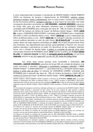 MINISTÉRIO PÚBLICO FEDERAL
e como responsável pela nomeação e manutenção de RENATO DUQUE e PAULO ROBERTO
COSTA nas Diretorias de Serviços e Abastecimento da PETROBRAS, solicitou, aceitou
promessa e recebeu, direta e indiretamente, para si e para outrem, inclusive por intermédio
de tais funcionários públicos, vantagens indevidas, as quais foram de outro lado e de modo
convergente oferecidas e prometidas por LÉO PINHEIRO e AGENOR MEDEIROS, executivos
do Grupo OAS, para que estes obtivessem benefícios para o CONSÓRCIO CONPAR,
contratado pela PETROBRAS para a execução das obras de “ISBL da Carteira de Gasolina e
UGHE HDT de instáveis da Carteira de Coque” da Refinaria Getúlio Vargas – REPAR (FATO
01); e para o CONSÓRCIO RNEST/CONEST, contratado pela PETROBRAS para a implantação
das UHDT´s e UGH´s da Refinaria Abreu e Lima – RNEST (FATO 02), e para a implantação das
UDA´s da Refinaria Abreu e Lima – RNEST (FATO 03). As vantagens indevidas consistiram em
recursos públicos desviados no valor de, pelo menos, R$ 87.624.971,26172
, os quais foram
usados, dentro do mega esquema comandado por LULA, não só para enriquecimento ilícito
dos envolvidos, mas especialmente para alcançar governabilidade e financiar com recursos
públicos desviados a permanência no poder. Em decorrência de tais vantagens indevidas,
houve, com a infração de deveres legais, a prática e a omissão de atos de ofício pelos
mencionados Diretores da PETROBRAS. Assim, LULA incorreu na prática, por 3 vezes (FATOS
01 a 03), em concurso material, do delito de corrupção passiva qualificada, em sua forma
majorada, previsto no art. 317, caput e §1º, c/c art. 327, §2º, todos do Código Penal.
112. Ainda neste mesmo período, entre 11/10/2006 e 23/01/2012, LÉO
PINHEIRO e AGENOR MEDEIROS, executivos do Grupo OAS, em unidade de desígnios e de
modo consciente e voluntário, ofereceram e prometeram vantagens indevidas a LULA,
RENATO DUQUE173
e PEDRO BARUSCO174-175
, para determiná-los a, infringindo deveres legais,
praticar e omitir atos de ofício no interesse do CONSÓRCIO CONPAR, contratado pela
PETROBRAS para a execução das obras de “ISBL da Carteira de Gasolina e UGHE HDT de
instáveis da Carteira de Coque” da Refinaria Getúlio Vargas – REPAR (FATOS 04, 05 e 06176
); e
RENATO DUQUE e PAULO ROBERTO COSTA ocupavam a Diretoria da PETROBRAS (ANEXO 121)l; (c) os fatos
relativos à implantação das UDA's da Refinaria Abreu e Lima – RNEST remetem a 09/07/2008 e 28/12/2011,
respectivamente, data do início do processo de contratação (ANEXO 123) e data da assinatura do último aditivo
celebrado enquanto RENATO DUQUE e PAULO ROBERTO COSTA ocupavam a Diretoria da PETROBRAS (ANEXO
121).
172 O montante de vantagens econômicas indevidas auferidas com o envolvimento de RENATO DUQUE e PAULO
ROBERTO COSTA alcançou o percentual de pelo menos 3% do valor original de cada contrato e aditivos
celebrados. Assim, para os fatos relativos a (a) obras de “ISBL da Carteira de Gasolina e UGHE HDT de instáveis da
Carteira de Coque” da Refinaria Getúlio Vargas – REPAR, as vantagens indevidas alcançaram R$ 69.957.518,28; (b)
implantação das UHDT´s e UGH´s da Refinaria Abreu e Lima – RNEST, as vantagens indevidas alcançaram R$
96.876.256,04; (c) implantação das UDAs da Refinaria Abreu e Lima – RNEST, as vantagens indevidas alcançaram
R$ 44.794.077,71. Nessa toada, considerando que a presente denúncia envolve apenas as vantagens indevidas
pagas pelo GRUPO OAS, detentor, respectivamente, de uma participação de 24% no CONSÓRCIO CONPAR, e de
50% no CONSÓRCIO RNEST/CONEST, o montante de propina imputada em relação a cada um dos contratos
perfaz (a) R$ 16.789.804,38; (b) R$ 48.438.128,02; (c) R$ 22.397.038,84, que somados chegam a R$ 87.624.971,24.
173 Deixa-se de imputar as condutas de corrupção passiva de RENATO DUQUE quanto aos contratos em
comento, uma vez que já denunciadas em sede da Ação Penal nº 5036528-23.2015.4.04.7000.
174 Deixa-se de imputar as condutas de corrupção passiva de PEDRO BARUSCO quanto aos contratos em
comento, uma vez que já denunciadas em sede da Ação Penal nº 5036528-23.2015.4.04.7000.
175 Deixa-se de imputar as condutas de corrupção ativa de JOSE ADELMÁRIO PINHEIRO FILHO e AGENOR
MEDEIROS em relação a PAULO ROBERTO COSTA quanto aos contratos em comento, uma vez que já denunciadas
em sede da Ação Penal nº 5083378-05.2014.404.7000.
176 A oferta/promessa de vantagem indevida a cada agente público distinto constitui conduta criminosa
autônoma. No âmbito dessas obras do CONSÓRCIO CONPAR, há um fato delitivo específico para um dos agentes
a que direcionada a oferta/promessa: LULA (FATO 04); RENATO DUQUE (FATO 05), e PEDRO BARUSCO (FATO 06).
50/149
 