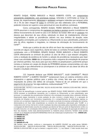 MINISTÉRIO PÚBLICO FEDERAL
RENATO DUQUE, PEDRO BARUSCO e PAULO ROBERTO COSTA, um compromisso
previamente estabelecido, com promessas mútuas, reiteradas e confirmadas ao longo do
tempo, de, respectivamente, oferecerem e aceitarem vantagens indevidas que variavam entre
1% e 3% do valor integral de todos os contratos por elas celebrados com a PETROBRAS,
podendo inclusive ser superior a esse percentual em caso de aditivos contratuais.
Como contrapartida, RENATO DUQUE, PEDRO BARUSCO e PAULO ROBERTO
COSTA assumiam o compromisso de manterem-se inertes e anuírem quanto à existência e ao
efetivo funcionamento do Cartel no seio e em desfavor da Estatal. Além de se omitirem nos
deveres que decorriam de seus ofícios, sobretudo no dever de imediatamente informar
irregularidades e adotar as providências cabíveis nos seus âmbitos de atuação, esses
empregados corrompidos, por si próprios ou influenciando os seus subordinados, praticaram
atos de ofício, regulares e irregulares, no interesse da otimização do funcionamento do
Cartel182
.
Ainda que a prática de atos de ofício em favor das empresas cartelizadas tenha
ocorrido em alguns casos específicos, diante de todos os contratos firmados pelas empresas
cartelizadas com a PETROBRAS, RENATO DUQUE, PEDRO BARUSCO e PAULO ROBERTO
COSTA efetivamente se omitiram de praticar os atos de ofício a que estavam obrigados,
como a revelação da existência do Cartel e a adoção de providências necessárias para fazer
cessar suas atividades. LULA não só orquestrou todo o esquema de arrecadação de propinas
por diversos partidos, mas atuou para que seus efeitos se perpetuassem, justamente porque
nomeou e manteve em cargos de direção da PETROBRAS pessoas comprometidas com atos
de corrupção e que efetivamente se corromperam e se omitiram em seu dever de ofício de
impedir o resultado criminoso.
115. Impende destacar que PEDRO BARUSCO183
, JULIO CAMARGO184
, PAULO
ROBERTO COSTA185
e ALBERTO YOUSSEF186
esclareceram havia um sistema simbiótico entre
empresários e agentes públicos para a prática dos crimes, fato este que corrobora as
imputações da prática dos delitos de corrupção. Tratava-se de um ambiente em que o
pagamento de propinas “era algo endêmico, institucionalizado”187-188
.
18.2014.404.7000, 5027422-37.2015.404.7000, 5012331-04.2015.404.7000, 5036528-23.2015.404.7000, 5045241-
84.2015.404.7000.
182 A título de exemplificação é possível apontar que RENATO DUQUE, PEDRO BARUSCO e PAULO ROBERTO
COSTA tomavam as providências necessárias, por si próprios ou influenciando os seus subordinados, para
promover: i) a aceleração dos procedimentos licitatórios e de contratação de grandes obras, sobretudo refinarias,
dispensando etapas necessárias à correta avaliação da obra, inclusive o projeto básico; ii) a aprovação de
comissões de licitações com funcionários inexperientes; iii) o compartilhamento de informações sigilosas ou
restritas com as empresas integrantes do Cartel; iv) a inclusão ou exclusão de empresas cartelizadas dos certames,
direcionando-os em favor da(s) empreiteira(s) ou consórcio de empreiteiras selecionado pelo “CLUBE”; v) a
inobservância de normas internas de controle e avaliação das obras executadas pelas empreiteiras cartelizadas; vi)
a sonegação de determinados assuntos da avaliação que deveria ser feita por parte do Departamento Jurídico ou
Conselho Executivo; vii) contratações diretas de forma injustificada; viii) a facilitação da aprovação de aditivos em
favor das empresas, muitas vezes desnecessariamente ou mediante preços excessivos. Também nesse sentido
colocam-se as alegações de AUGUSTO MENDONÇA (Termo de Colaboração Complementar nº 02 – ANEXO 124).
183 ANEXOS 46 e 47.
184 ANEXO 125.
185 ANEXO 102.
186 ANEXO 44.
187 ANEXOS 45 e 46.
188 Também nesse sentido, confira-se o interrogatório de ALBERTO YOUSSEF nas ações penais 5083401-
18.2014.4.04.7000, 5083376-05.2014.4.04.7000, 5083351-89.2014.4.04.7000, 5083258-29.2014.4.04.7000 e
5083360-51.2014.4.04.7000, do qual se destaca o seguinte trecho: “(...) Juiz Federal:- E toda reunião havia essa
52/149
 