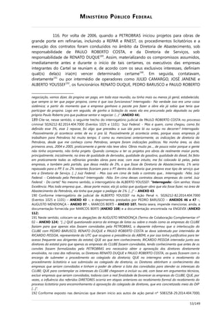 MINISTÉRIO PÚBLICO FEDERAL
116. Por volta de 2006, quando a PETROBRAS iniciou projetos para obras de
grande porte em refinarias, incluindo a REPAR e RNEST, os procedimentos licitatórios e a
execução dos contratos foram conduzidos no âmbito da Diretoria de Abastecimento, sob
responsabilidade de PAULO ROBERTO COSTA, e da Diretoria de Serviços, sob
responsabilidade de RENATO DUQUE189
. Assim, materializando os compromissos assumidos,
imediatamente antes e durante o início de tais certames, os executivos das empresas
integrantes do Cartel se reuniam e, de acordo com os seus exclusivos interesses, definiam
qual(is) dela(s) iria(m) vencer determinado certame190
. Em seguida, contatavam,
diretamente191
ou por intermédio de operadores como JULIO CAMARGO, JOSÉ JANENE e
ALBERTO YOUSSEF192
, os funcionários RENATO DUQUE, PEDRO BARUSCO e PAULO ROBERTO
negociação, vamos dizer, da propina ser paga, em toda essa reunião, ou tinha mais ou menos já geral, estabelecida,
que sempre ia ter que pagar propina, como é que isso funcionava? Interrogado:- Na verdade isso era uma coisa
sistêmica; a partir do momento que a empresa ganhava o pacote pra fazer a obra ela já sabia que teria que
participar da propina. Logo em seguida, de ganho a licitação às vezes ela era procurada pelo deputado ou pelo
próprio Paulo Roberto pra que pudesse sentar e negociar. (…)“ (ANEXO 44).
189 Cite-se, nesse sentido, o seguinte trecho do interrogatório judicial de PAULO ROBERTO COSTA no processo
criminal 5026212-82.2014.404.7000 (Eventos 1025 e 1101): “Juiz Federal: - Mas e quem, como chegou, como foi
definido esse 3%, esse 1 repasse, foi algo que precedeu a sua ida para lá ou surgiu no decorrer? Interrogado:
-Possivelmente já acontecia antes de eu ir pra lá. Possivelmente já acontecia antes, porque essas empresas já
trabalham para Petrobras há muito tempo. E como eu mencionei anteriormente, as indicações de diretoria da
Petrobras, desde que me conheço como Petrobras, sempre foram indicações políticas. Na minha área, os dois
primeiros anos, 2004 e 2005, praticamente a gente não teve obra. Obras muito pe..., de pouco valor porque a gente
não tinha orçamento, não tinha projeto. Quando começou a ter os projetos pra obras de realmente maior porte,
principalmente, inicialmente, na área de qualidade de derivados, qualidade da gasolina, qualidade do diesel, foi feito
em praticamente todas as refinarias grandes obras para esse, com esse intuito, me foi colocado lá pelas, pelas
empresas, e também pelo partido, que dessa média de 3%, o que fosse de Diretoria de Abastecimento, 1% seria
repassado para o PP. E os 2% restantes ficariam para o PT dentro da diretoria que prestava esse tipo de serviço que
era a Diretoria de Serviço. […] Juiz Federal: - Mas isso em cima de todo o contrato que... Interrogado: -Não. Juiz
Federal: - Celebrado pela Petrobras? Interrogado: -Não. Em cima desses contratos dessas empresas do cartel. Juiz
Federal: - Do cartel.” No mesmo sentido, o interrogatório de ALBERTO YOUSSEF: “Interrogado: -Sim senhor, Vossa
Excelência. Mas toda empresa que... desse porte maior, ela já sabia que qualquer obra que ela fosse fazer, na área de
Abastecimento da Petrobrás, ela tinha que pagar o pedágio de 1%. [...]” – ANEXO 43.
190 Conforme interrogatório de judicial de ALBERTO YOUSSEF na Ação Penal n. 5026212-82.2014.404.7000
(Eventos 1025 e 1101) – ANEXO 43 –, e depoimentos prestados por PEDRO BARUSCO – ANEXOS 46 e 47 –,
AUGUSTO MENDONÇA – ANEXO 97 –, MARCOS BERTI – ANEXO 107. Nesta seara, impende mencionar, ainda, a
documentação fornecida por MARCOS BERTI (ANEXO 108) e a documentação encontrada na ENGEVIX (ANEXO
112).
191 Neste sentido, colocam-se as alegações de AUGUSTO MENDONÇA (Termo de Colaboração Complementar nº
02 – ANEXO 124): “[...] QUE questionado acerca da entrega de listas ou sobre o modo como as empresas do CLUBE
faziam para que apenas elas fossem convidadas pela PETROBRAS, o depoente informou que a interlocução do
CLUBE com PEDRO BARUSCO, RENATO DUQUE e PAULO ROBERTO COSTA se dava sobretudo por intermédio de
RICARDO PESSOA, representante da UTC que ocupava a presidência da ABEMI, e por isso tinha justificativa para ter
acesso frequente aos dirigentes da estatal; QUE ao que tem conhecimento, RICARDO PESSOA intercedia junto aos
diretores da estatal para que apenas as empresas do CLUBE fossem convidadas, tendo conhecimento que antes de os
convites fossem formalizados pela PETROBRAS era necessário obter a aprovação dos diretores diretamente
envolvidos, no caso das refinarias, os Diretores RENATO DUQUE e PAULO ROBERTO COSTA, os quais ficavam com o
encargo de submeter o procedimento ao colegiado da diretoria; QUE no interregno entre o recebimento do
procedimento licitatório e sua submissão ao colegiado da diretoria, os Diretores obtinham o conhecimento das
empresas que seriam convidadas e tinham o poder de alterar a lista das convidadas para atender os interesses do
CLUBE; QUE para contemplar os interesses do CLUBE chegavam a incluir ou até, com base em argumentos técnicos,
excluir empresas que seriam convidadas, todavia com a real finalidade de favorecer as empresas do CLUBE; QUE, por
vezes, a influência dos referidos DIRETORES ocorria em etapas anteriores ao recebimento formal do recebimento do
processo licitatório para encaminhamento à aprovação do colegiado de diretores, que era concretizada meio do DIP
[…]”.
192 Conforme exposto nas denúncias que deram início aos autos de ação penal nº 5083258-29.2014.404.7000,
53/149
 