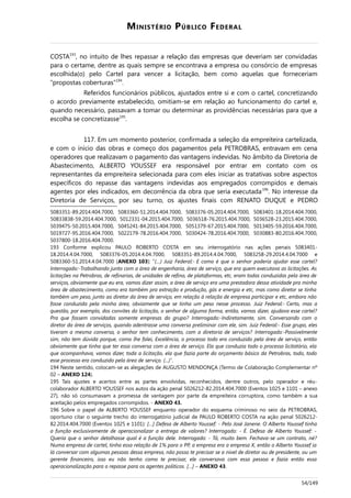 MINISTÉRIO PÚBLICO FEDERAL
COSTA193
, no intuito de lhes repassar a relação das empresas que deveriam ser convidadas
para o certame, dentre as quais sempre se encontrava a empresa ou consórcio de empresas
escolhida(o) pelo Cartel para vencer a licitação, bem como aquelas que forneceriam
“propostas coberturas”194
.
Referidos funcionários públicos, ajustados entre si e com o cartel, concretizando
o acordo previamente estabelecido, omitiam-se em relação ao funcionamento do cartel e,
quando necessário, passavam a tomar ou determinar as providências necessárias para que a
escolha se concretizasse195
.
117. Em um momento posterior, confirmada a seleção da empreiteira cartelizada,
e com o início das obras e começo dos pagamentos pela PETROBRAS, entravam em cena
operadores que realizavam o pagamento das vantagens indevidas. No âmbito da Diretoria de
Abastecimento, ALBERTO YOUSSEF era responsável por entrar em contato com os
representantes da empreiteira selecionada para com eles iniciar as tratativas sobre aspectos
específicos do repasse das vantagens indevidas aos empregados corrompidos e demais
agentes por eles indicados, em decorrência da obra que seria executada196
. No interesse da
Diretoria de Serviços, por seu turno, os ajustes finais com RENATO DUQUE e PEDRO
5083351-89.2014.404.7000, 5083360-51.2014.404.7000, 5083376-05.2014.404.7000, 5083401-18.2014.404.7000,
50833838-59.2014.404.7000, 5012331-04.2015.404.7000, 5036518-76.2015.404.7000, 5036528-23.2015.404.7000,
5039475-50.2015.404.7000, 5045241-84.2015.404.7000, 5051379-67.2015.404.7000, 5013405-59.2016.404.7000,
5019727-95.2016.404.7000, 5022179-78.2016.404.7000, 5030424-78.2016.404.7000, 5030883-80.2016.404.7000,
5037800-18.2016.404.7000.
193 Conforme explicou PAULO ROBERTO COSTA em seu interrogatório nas ações penais 5083401-
18.2014.4.04.7000, 5083376-05.2014.4.04.7000, 5083351-89.2014.4.04.7000, 5083258-29.2014.4.04.7000 e
5083360-51.2014.4.04.7000 (ANEXO 103): “(…) Juiz Federal:- E como é que o senhor poderia ajudar esse cartel?
Interrogado:-Trabalhando junto com a área de engenharia, área de serviço, que era quem executava as licitações. As
licitações na Petrobras, de refinarias, de unidades de refino, de plataformas, etc, eram todas conduzidas pela área de
serviços, obviamente que eu era, vamos dizer assim, a área de serviço era uma prestadora dessa atividade pra minha
área de abastecimento, como era também pra extração e produção, gás e energia e etc, mas como diretor se tinha
também um peso, junto ao diretor da área de serviço, em relação à relação de empresa participar e etc, embora não
fosse conduzida pela minha área, obviamente que se tinha um peso nesse processo. Juiz Federal:- Certo, mas a
questão, por exemplo, dos convites da licitação, o senhor de alguma forma, então, vamos dizer, ajudava esse cartel?
Pra que fossem convidadas somente empresas do grupo? Interrogado:-Indiretamente, sim. Conversando com o
diretor da área de serviços, quando adentrasse uma conversa preliminar com ele, sim. Juiz Federal:- Esse grupo, eles
tiveram a mesma conversa, o senhor tem conhecimento, com a diretoria de serviços? Interrogado:-Possivelmente
sim, não tem dúvida porque, como lhe falei, Excelência, o processo todo era conduzido pela área de serviço, então
obviamente que tinha que ter essa conversa com a área de serviço. Ela que conduzia todo o processo licitatório, ela
que acompanhava, vamos dizer, toda a licitação, ela que fazia parte do orçamento básico da Petrobras, todo, todo
esse processo era conduzido pela área de serviço. (...)”.
194 Neste sentido, colocam-se as alegações de AUGUSTO MENDONÇA (Termo de Colaboração Complementar nº
02 – ANEXO 124).
195 Tais ajustes e acertos entre as partes envolvidas, reconhecidos, dentre outros, pelo operador e réu-
colaborador ALBERTO YOUSSEF nos autos da ação penal 5026212-82.2014.404.7000 (Eventos 1025 e 1101 – anexo
27), não só consumavam a promessa de vantagem por parte da empreiteira corruptora, como também a sua
aceitação pelos empregados corrompidos. - ANEXO 43.
196 Sobre o papel de ALBERTO YOUSSEF enquanto operador do esquema criminoso no seio da PETROBRAS,
oportuno citar o seguinte trecho do interrogatório judicial de PAULO ROBERTO COSTA na ação penal 5026212-
82.2014.404.7000 (Eventos 1025 e 1101): […] Defesa de Alberto Youssef: - Pelo José Janene. O Alberto Youssef tinha
a função exclusivamente de operacionalizar a entrega de valores? Interrogado: - É. Defesa de Alberto Youssef: -
Queria que o senhor detalhasse qual é a função dele. Interrogado: - Tá, muito bem. Fechava-se um contrato, né?
Numa empresa de cartel, tinha essa relação de 1% para o PP, a empresa era a empresa X, então o Alberto Youssef ia
lá conversar com algumas pessoas dessa empresa, não posso te precisar se a nível de diretor ou de presidente, ou um
gerente financeiro, isso eu não tenho como te precisar, ele conversava com essa pessoa e fazia então essa
operacionalização para o repasse para os agentes políticos. […] – ANEXO 43.
54/149
 