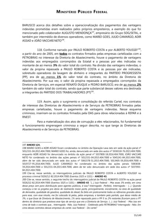 MINISTÉRIO PÚBLICO FEDERAL
BARUSCO acerca dos detalhes sobre a operacionalização dos pagamentos das vantagens
indevidas prometidas eram realizados pelos próprios empreiteiros, a exemplo do que foi
mencionado pelo colaborador AUGUSTO MENDONÇA197
, empresário do Grupo SOG/SETAL, e
também por intermédio de diversos operadores, como MARIO GOES, JULIO CAMARGO, ADIR
ASSAD e JOÃO VACCARI NETO198
.
118. Conforme narrado por PAULO ROBERTO COSTA e por ALBERTO YOUSSEF199
,
a partir do ano de 2005, em todos os contratos firmados pelas empresas cartelizadas com a
PETROBRAS no interesse da Diretoria de Abastecimento, houve o pagamento de vantagens
indevidas aos empregados corrompidos da Estatal e a pessoas por eles indicadas no
montante de ao menos 3% do valor total do contrato. Na divisão das vantagens indevidas, o
valor da propina repassada a PAULO ROBERTO COSTA e às pessoas por ele indicadas,
sobretudo operadores da lavagem de dinheiro e integrantes do PARTIDO PROGRESSISTA
[PP], era de ao menos 1% do valor total do contrato, no âmbito da Diretoria de
Abastecimento. Por sua vez, o valor da propina repassada a empregados corrompidos da
Diretoria de Serviços, em especial RENATO DUQUE e PEDRO BARUSCO, era de ao menos 2%
também do valor total do contrato, sendo que parte substancial desses valores era destinada
a integrantes do PARTIDO DOS TRABALHADORES [PT]200
.
119. Assim, após o surgimento e consolidação do referido Cartel, nos contratos
de interesse das Diretorias de Abastecimento e de Serviços da PETROBRAS firmados pelas
empresas cartelizadas, houve o pagamento de vantagens indevidas. Nesse esquema
criminoso, inseriram-se os contratos firmados pela OAS para obras relacionadas à REPAR e à
RNEST.
Para a materialização dos atos de corrupção a eles relacionados, foi fundamental
o funcionamento engrenagem criminosa a seguir descrita, no que tange às Diretorias de
Abastecimento e de Serviços da PETROBRAS.
197 ANEXO 124.
198 MARIO GOES e ADIR ASSAD foram condenados no âmbito da Operação Lava Jato em sede da ação penal nº
5012331-04.2015.404.7000; MARIO GOES foi, ainda, denunciado em sede dos autos nº 5036518-76.2015.404.7000,
enquanto ADIR ASSAD foi denunciado no âmbito da ação penal nº 5037800-18.2016.404.7000; JOÃO VACCARI
NETO foi condenado no âmbito das ações penais nº 5012331-04.2015.404.7000 e 5045241-84.2015.404.7000,
além de ter sido denunciado em sede dos autos nº 5061578-51.2015.404.7000, 5013405-59.2016.404.7000 e
5019727-95.2016.404.7000; JULIO CAMARGO foi condenado no âmbito das ações penais 5083838-
59.2014.404.7000 e 5012331-04.2015.404.7000, além de ter sido denunciado em sede dos autos nº 5037093-
84.2015.404.7000.
199 Cite-se, nesse sentido, os interrogatórios judiciais de PAULO ROBERTO COSTA e ALBERTO YOUSSEF no
processo criminal 5026212-82.2014.404.7000 (Eventos 1025 e 1101) – ANEXO 43.
200 Cite-se, nesse sentido, o seguinte trecho do interrogatório judicial de PAULO ROBERTO COSTA na ação penal
5026212-82.2014.404.7000 (Eventos 1025 e 1101) – ANEXO 43: “[…] Juiz Federal: - Mas esses 3% então, em cima
desse preço iam para distribuição para agentes públicos, é isso? Interrogado: -Perfeito. Interrogado: - (…). Quando
começou a ter os projetos pra obras de realmente maior porte, principalmente, inicialmente, na área de qualidade
de derivados, qualidade da gasolina, qualidade do diesel, foi feito em praticamente todas as refinarias grandes obras
para esse, com esse intuito, me foi colocado lá pelas, pelas empresas, e também pelo partido, que dessa média de
3%, o que fosse de Diretoria de Abastecimento, 1% seria repassado para o PP. E os 2% restantes ficariam para o PT
dentro da diretoria que prestava esse tipo de serviço que era a Diretoria de Serviço. (…). Juiz Federal: - Mas isso em
cima de todo o contrato que... Interrogado: -Não. Juiz Federal: - Celebrado pela PETROBRAS? Interrogado: -Não. Em
cima desses contratos dessas empresas do cartel. Juiz Federal: - Do cartel.”
55/149
 