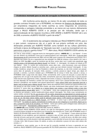 MINISTÉRIO PÚBLICO FEDERAL
A estrutura montada para os atos de corrupção na Diretoria de Abastecimento
120. Conforme acima descrito, ao menos 1% do valor consolidado de todos os
grandes contratos firmados com a PETROBRAS, no interesse da Diretoria de Abastecimento,
por empreiteiras integrantes do Cartel, sozinhas ou como integrantes de consórcios,
correspondeu a vantagens indevidas prometidas e, ao menos em sua maioria, efetivamente
pagas a PAULO ROBERTO COSTA e às pessoas por ele indicadas, sendo que a
operacionalização de tais repasses incumbia a JOSÉ JANENE e ALBERTO YOUSSEF até o ano
de 2008, e somente a ALBERTO YOUSSEF a partir de então201
.
121. O recebimento das vantagens indevidas por PAULO ROBERTO COSTA, para si
e para outrem, comprova-se não só a partir de sua própria confissão em juízo, das
declarações prestadas por ALBERTO YOUSSEF, como também de seu vultoso patrimônio,
verificado à época da deflagração da “Operação Lava Jato”, o qual era incompatível com seu
patrimônio original e ganhos lícitos202-203-204
. Além disso, PAULO ROBERTO COSTA admitiu ter
201 Cite-se, nesse sentido, o seguinte trecho do interrogatório judicial – ANEXO 43: “[...] Juiz Federal: - E como
que esse dinheiro era distribuído? Como que se operacionalizava isso? Interrogado: -Muito bem. O que era para
direcionamento do PP, praticamente até 2008, início de 2008, quem conduzia isso, diretamente esse processo, era o
deputado José Janene. Ele era o responsável por essa atividade. Em 2008 ele começou a ficar doente e tal e veio a
falecer em 2010. De 2008, a partir do momento que ele ficou, vamos dizer, com a saúde mais prejudicada, esse
trabalho passou a ser executado pelo Alberto Youssef. Juiz Federal: - E... Interrogado: -Em relação, em relação ao PP.
Juiz Federal: - Certo. E o senhor tem conhecimento, vamos dizer, exat..., como funcionava, como esse dinheiro
chegava ao senhor Alberto Youssef, os caminhos exat..., exatos que esse dinheiro tomava? Interrogado: -O meu
contato, Excelência, sempre foi a nível de Presidente e diretor das empresas, eu não tinha contato com pessoal,
vamos dizer, de operação, de execução. Então, assinava o contrato, passava-se algum tempo, que, depois de
assinado o contrato, a primeira medição que a PETROBRAS faz de serviço é trinta dias; executa o serviço, a
PETROBRAS mede e paga trinta dias depois. Então, normalmente, entre o prazo de execução e o prazo final de
pagamento, tem um gap aí de sessenta dias. Então, normalmente, após esse, esses sessenta dias, é que era possível
então executar esses pagamentos. Então, o deputado José Janene, na época, ex-deputado porque em 2008 ele já não
era mais deputado, ele mantinha o contato com essas empresas, não é? Com o pessoal também não só a nível de
diretoria e presidência, mas também mais pessoal operacional, e esses valores então eram repassados para ele, e
depois, mais na frente, para o Alberto Youssef. Agora, dentro das empresas tinha o pessoal que operacionalizava isso.
Esse pessoal eu não tinha contato. Não fazia contato, não tinha conhecimento desse pessoal. Então o que é que
acontecia? É, vamos dizer, ou o Alberto ou o Janene faziam esse contato, e esse dinheiro então ia para essa
distribuição política, através deles, agora... (…). Juiz Federal: - Certo, mas a pergunta que eu fiz especificamente é se
os diretores, por exemplo, o senhor recebia parte desses valores? Interrogado: -Sim. Então o que, normalmente, em
valores médios, acontecia? Do 1%, que era para o PP, em média, obviamente que dependendo do contrato podia ser
um pouco mais, um pouco menos, 60% ia para o partido… 20% era para despesas, às vezes nota fiscal, despesa para
envio, etc, etc. São todos valores médios, pode ter alteração nesses valores. E 20% restante era repassado 70% pra
mim e 30% para o Janene ou o Alberto Youssef. Juiz Federal: - E como é que o senhor recebia sua parcela?
Interrogado: -Eu recebia em espécie, normalmente na minha casa ou num shopping ou no escritório, depois que eu
abri a companhia minha lá de consultoria. Juiz Federal: - Como que o senhor, quem entregava esses valores para o
senhor? Interrogado: - Normalmente o Alberto Youssef ou o Janene. […]”.
202 ANEXO 126: autos 5014901-94.2014.404.7000, evento 42, ANEXO 1.
203 O próprio PAULO ROBERTO COSTA admitiu, em sede de interrogatório judicial, que parte destes valores
constituía propina recebida em decorrência de contratações das empresas do “Clube” pela PETROBRAS (autos nº
5026212-82.2014.404.7000, evento 1025 e 1101 – ANEXO 43). “[…] Juiz Federal: - E esses valores que foram
apreendidos na sua residência, que era setecentos e sessenta e dois mil reais, cerca de cento e oitenta mil reais e
mais dez mil euros, qual que era a origem desses valores? Interrogado: -É, a parte de euros e de dólar eram valores
meus. De dólar que eu tinha durante a vida toda guardado, e euros tinha dez mil euros lá de uma viagem que eu fiz
à Europa, tinha feito há pouco tempo. Os valores, os outros, era setecentos e poucos mil reais, eram valores não
corretos. [...]”
204 Saliente-se, nesse sentido, que, no dia em que foi cumprido mandado de busca e apreensão em sua
residência, PAULO ROBERTO COSTA possuía guardados R$ 762.250,00 (setecentos e sessenta e dois mil, duzentos
56/149
 