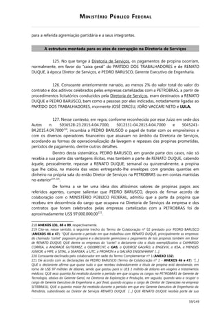 MINISTÉRIO PÚBLICO FEDERAL
para a referida agremiação partidária e a seus integrantes.
A estrutura montada para os atos de corrupção na Diretoria de Serviços
125. No que tange à Diretoria de Serviços, os pagamentos de propina ocorriam,
normalmente, em favor do “caixa geral” do PARTIDO DOS TRABALHADORES e de RENATO
DUQUE, à época Diretor de Serviços, e PEDRO BARUSCO, Gerente Executivo de Engenharia.
126. Consoante anteriormente narrado, ao menos 2% do valor total do valor do
contrato e dos aditivos celebrados pelas empresas cartelizadas com a PETROBRAS, a partir de
procedimentos licitatórios conduzidos pela Diretoria de Serviços, eram destinados a RENATO
DUQUE e PEDRO BARUSCO, bem como a pessoas por eles indicadas, notadamente ligadas ao
PARTIDO DOS TRABALHADORES, mormente JOSÉ DIRCEU, JOÃO VACCARI NETO e LULA.
127. Nesse contexto, em regra, conforme reconhecido por esse Juízo em sede dos
Autos n. 5036528-23.2015.4.04.7000, 5012331-04.2015.4.04.7000 e 5045241-
84.2015.4.04.7000218
, incumbia a PEDRO BARUSCO o papel de tratar com os empreiteiros e
com os diversos operadores financeiros que atuavam no âmbito da Diretoria de Serviços,
acordando as formas de operacionalização da lavagem e repasses das propinas prometidas,
períodos de pagamento, dentre outros detalhes.
Dentro desta sistemática, PEDRO BARUSCO, em grande parte dos casos, não só
recebia a sua parte das vantagens ilícitas, mas também a parte de RENATO DUQUE, cabendo
àquele, pessoalmente, repassar a RENATO DUQUE, semanal ou quinzenalmente, a propina
que lhe cabia, na maioria das vezes entregando-lhe envelopes com grandes quantias em
dinheiro na própria sala do então Diretor de Serviços na PETROBRAS ou em contas mantidas
no exterior219-220
.
De forma a se ter uma ideia dos altíssimos valores de propinas pagos aos
referidos agentes, cumpre salientar que PEDRO BARUSCO, depois de firmar acordo de
colaboração com o MINISTÉRIO PÚBLICO FEDERAL, admitiu que a parte da propina que
recebeu em decorrência do cargo que ocupava na Diretoria de Serviços da empresa e dos
contratos que foram celebrados pelas empresas cartelizadas com a PETROBRAS foi de
aproximadamente US$ 97.000.000,00221
.
218 ANEXOS 131, 88 e 89, respectivamente.
219 Cite-se, nesse sentido, o seguinte trecho do Termo de Colaboração nº 02 prestado por PEDRO BARUSCO
(ANEXOS 46 e 47): “QUE durante o período em que trabalhou com RENATO DUQUE, principalmente as empresas
do chamado “cartel” pagavam propina e o declarante gerenciava o pagamento de tais propinas também em favor
de RENATO DUQUE; QUE dentre as empresas do “cartel” o declarante cita a título exemplificativo a CAMARGO
CORREA, a ANDRADE GUTIERREZ, a ODEBRECHT, a OAS, a QUEIROZ GALVÃO, a ENGEVIX, a IESA, a MENDES
JUNIOR, a MPE, a SETAL, a SKANSKA, a UTC, a PROMON e a GALVÃO ENGENHARIA” […].
220 Consoante declinado pelo colaborador em sede do Termo Complementar nº 1 (ANEXO 132).
221 De acordo com as declarações de PEDRO BARUSCO (Termo de Colaboração nº 2 - ANEXOS 46 e 47): “[...]
QUE o declarante afirma que quase tudo o que recebeu indevidamente a título de propina está devolvendo, em
torno de US$ 97 milhões de dólares, sendo que gastou para si US$ 1 milhão de dólares em viagens e tratamentos
médicos; QUE essa quantia foi recebida durante o período em que ocupou os cargos na PETROBRÁS de Gerente de
Tecnologia, abaixo do Gerente Geral, na Diretoria de Exploração e Produção, em seguida, quando veio a ocupar o
cargo de Gerente Executivo de Engenharia e, por final, quando ocupou o cargo de Diretor de Operações na empresa
SETEBRASIL; QUE a quantia maior foi recebida durante o período em que era Gerente Executivo de Engenharia da
Petrobrás, subordinado ao Diretor de Serviços RENATO DUQUE […] QUE RENATO DUQUE recebia parte de sua
59/149
 