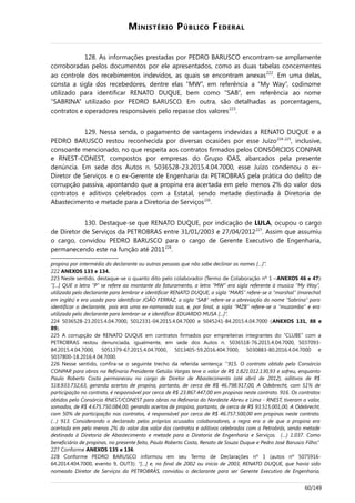 MINISTÉRIO PÚBLICO FEDERAL
128. As informações prestadas por PEDRO BARUSCO encontram-se amplamente
corroboradas pelos documentos por ele apresentados, como as duas tabelas concernentes
ao controle dos recebimentos indevidos, as quais se encontram anexas222
. Em uma delas,
consta a sigla dos recebedores, dentre elas “MW”, em referência a “My Way”, codinome
utilizado para identificar RENATO DUQUE, bem como “SAB”, em referência ao nome
“SABRINA” utilizado por PEDRO BARUSCO. Em outra, são detalhadas as porcentagens,
contratos e operadores responsáveis pelo repasse dos valores223
.
129. Nessa senda, o pagamento de vantagens indevidas a RENATO DUQUE e a
PEDRO BARUSCO restou reconhecida por diversas ocasiões por esse Juízo224-225
, inclusive,
consoante mencionado, no que respeita aos contratos firmados pelos CONSÓRCIOS CONPAR
e RNEST-CONEST, compostos por empresas do Grupo OAS, abarcados pela presente
denúncia. Em sede dos Autos n. 5036528-23.2015.4.04.7000, esse Juízo condenou o ex-
Diretor de Serviços e o ex-Gerente de Engenharia da PETROBRAS pela prática do delito de
corrupção passiva, apontando que a propina era acertada em pelo menos 2% do valor dos
contratos e aditivos celebrados com a Estatal, sendo metade destinada à Diretoria de
Abastecimento e metade para a Diretoria de Serviços226
.
130. Destaque-se que RENATO DUQUE, por indicação de LULA, ocupou o cargo
de Diretor de Serviços da PETROBRAS entre 31/01/2003 e 27/04/2012227
. Assim que assumiu
o cargo, convidou PEDRO BARUSCO para o cargo de Gerente Executivo de Engenharia,
permanecendo este na função até 2011228
.
propina por intermédio do declarante ou outras pessoas que não sabe declinar os nomes […]”.
222 ANEXOS 133 e 134.
223 Neste sentido, destaque-se o quanto dito pelo colaborador (Termo de Colaboração nº 1 –ANEXOS 46 e 47):
“[…] QUE a letra “P” se refere ao montante do faturamento, a letra “MW” era sigla referente à musica “My Way”,
utilizada pelo declarante para lembrar e identificar RENATO DUQUE, a sigla “MARS” refere-se a “marshal” (marechal
em inglês) e era usada para identificar JOÃO FERRAZ, a sigla “SAB” refere-se a abreviação do nome “Sabrina” para
identificar o declarante, pois era uma ex-namorada sua, e, por final, a sigla “MZB” refere-se a “muzamba” e era
utilizada pelo declarante para lembrar-se e identificar EDUARDO MUSA [...]”.
224 5036528-23.2015.4.04.7000, 5012331-04.2015.4.04.7000 e 5045241-84.2015.4.04.7000 (ANEXOS 131, 88 e
89).
225 A corrupção de RENATO DUQUE em contratos firmados por empreiteiras integrantes do “CLUBE” com a
PETROBRAS restou denunciada, igualmente, em sede dos Autos n. 5036518-76.2015.4.04.7000, 5037093-
84.2015.4.04.7000, 5051379-67.2015.4.04.7000, 5013405-59.2016.404.7000, 5030883-80.2016.4.04.7000 e
5037800-18.2016.4.04.7000.
226 Nesse sentido, confira-se o seguinte trecho da referida sentença: “915. O contrato obtido pelo Consórcio
CONPAR para obras na Refinaria Presidente Getúlio Vargas teve o valor de R$ 1.821.012.130,93 e sofreu, enquanto
Paulo Roberto Costa permaneceu no cargo de Diretor de Abastecimento (até abril de 2012), aditivos de R$
518.933.732,63, gerando acertos de propina, portanto, de cerca de R$ 46.798.917,00, A Odebrecht, com 51% de
participação no contrato, é responsável por cerca de R$ 23.867.447,00 em propinas neste contrato. 916. Os contratos
obtidos pelo Consórcio RNEST/CONEST para obras na Refinaria do Nordeste Abreu e Lima - RNEST, tiveram o valor,
somados, de R$ 4.675.750.084,00, gerando acertos de propina, portanto, de cerca de R$ 93.515.001,00, A Odebrecht,
com 50% de participação nos contratos, é responsável por cerca de R$ 46.757.500,00 em propinas neste contrato.
(…) 913. Considerando o declarado pelos próprios acusados colaboradores, a regra era a de que a propina era
acertada em pelo menos 2% do valor dos valor dos contratos e aditivos celebrados com a Petrobrás, sendo metade
destinada à Diretoria de Abastecimento e metade para a Diretoria de Engenharia e Serviços. (…) 1.037. Como
beneficiário de propinas, no presente feito, Paulo Roberto Costa, Renato de Souza Duque e Pedro José Barusco Filho.”
227 Conforme ANEXOS 135 e 136.
228 Conforme PEDRO BARUSCO informou em seu Termo de Declarações nº 1 (autos nº 5075916-
64.2014.404.7000, evento 9, OUT3): “[…] e, no final de 2002 ou início de 2003, RENATO DUQUE, que havia sido
nomeado Diretor de Serviços da PETROBRÁS, convidou o declarante para ser Gerente Executivo de Engenharia,
60/149
 