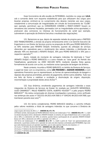 MINISTÉRIO PÚBLICO FEDERAL
Esses funcionários de alto escalão da PETROBRAS, mantidos no cargo por LULA,
sob o comando deste num esquema estabelecido para que utilizassem dos cargos para
levantar propinas, omitiram-se no cumprimento dos deveres inerentes aos seus cargos,
notadamente a comunicação de irregularidades em virtude do funcionamento do “CLUBE”
(por exemplo, permitiram que os CONSÓRCIOS CONPAR e RNEST-CONEST fossem os
vencedores dos certames fraudados, permeados com as irregularidades acima apontadas), e
praticaram atos comissivos no interesse do funcionamento do cartel (por exemplo,
submeteram à aprovação da Diretoria Executiva o resultado das negociações).
131. Rememore-se que, depois de separada metade da propina para o PARTIDO
DOS TRABALHADORES, a divisão da propina remanescente entre o ex-Gerente Executivo de
Engenharia e o ex-Diretor de Serviços ocorria na proporção de 40% para PEDRO BARUSCO e
os 60% restantes para RENATO DUQUE. Entretanto, quando da utilização de serviços
oferecidos por operadores para o recebimento dos valores indevidos, a distribuição era
alterada: 40% era destinado a RENATO DUQUE, 30% para PEDRO BARUSCO e 30% para o
respectivo operador229
.
Assim, metade do montante de vantagens indevidas foi destinada à “Casa”
(RENATO DUQUE e PEDRO BARUSCO) e a outra metade ao “caixa geral” do Partido dos
Trabalhadores, geralmente via JOÃO VACCARI NETO, mediante doações feitas apenas
formalmente de acordo com as leis, ou mediante outras operações de lavagem de dinheiro.
Neste contexto, incumbia a PEDRO BARUSCO, no âmbito da Diretoria de Serviços,
o papel de tratar com os empreiteiros, como LÉO PINHEIRO e AGENOR MEDEIROS, e com
operadores financeiros que os representavam, as formas de operacionalização da lavagem e
repasses das propinas prometidas, períodos de pagamento, dentre outros detalhes. Tudo isso
era feito de forma a viabilizar a ocultação e dissimulação da origem, disposição,
movimentação e propriedade destes ativos ilícitos230
.
132. Essa dinâmica, envolvendo pagamentos de vantagens indevidas a esses
integrantes da Diretoria de Serviços da Estatal, foi revelada por AUGUSTO MENDONÇA,
JULIO CAMARGO231
, PAULO ROBERTO COSTA, ALBERTO YOUSSEF232
e pelo próprio PEDRO
BARUSCO233
. Ela restou comprovada em diversas investigações e processos, como verificado
nas sentenças dos autos nº 5012331-04.2015.4.04.7000 e nº 5045241-84.2015.4.04.7000, que
tramitaram perante esse Juízo234
.
133. Em termo complementar, PEDRO BARUSCO detalhou o caminho trilhado
pelos valores recebidos a título de vantagens indevidas no que concerne à Diretoria de
cargo ocupou até março de 2011 […]” - ANEXOS 46, 47 e 76.
229 Neste sentido, declarações de PEDRO BARUSCO (Termos de Colaboração nº 02 – ANEXOS 46 e 47): “[…] QUE
na divisão de propina entre o declarante e RENATO DUQUE, no entanto, em regra DUQUE ficava com a maior parte,
isto é, 60%, e o declarante com 40%, no entanto, quando havia a participação de um operador, RENATO DUQUE
ficava com 40%, o declarante com 30% e o operador com 30% […]”
230 Termo de Colaboração nº 03 (ANEXOS 46 e 47): “[…] QUE a parte da “Casa” era operacionalizada pelo
declarante, o qual fazia contato com o operador de cada uma das empresas contratadas pela PETROBRÁS, haja vista
que cada empresa possuía um operador específico, que às vezes operava mais de uma empresa […]”.
231 Autos nº 5073441-38.2014.404.7000 – ANEXOS 124, 125, 137 e 138.
232 Autos nº 5026212-82.2014.404.7000, evento 1101, TERMOTRANSCDEP1 – ANEXO 43.
233 Autos nº 5075916-64.2014.404.7000 – ANEXOS 46 e 47.
234 ANEXOS 88 e 89.
61/149
 