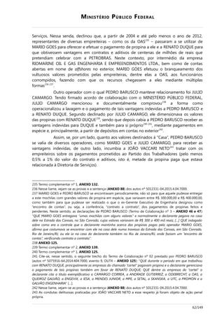MINISTÉRIO PÚBLICO FEDERAL
Serviços. Nessa senda, declinou que, a partir de 2004 e até pelo menos o ano de 2012,
representantes de diversas empreiteiras – como os da OAS235
– passaram a se utilizar de
MARIO GOES para oferecer e efetuar o pagamento de propina a ele e a RENATO DUQUE para
que obtivessem vantagens em contratos e aditivos de centenas de milhões de reais que
pretendiam celebrar com a PETROBRAS. Neste contexto, por intermédio da empresa
RIOMARINE OIL E GAS ENGENHARIA E EMPREENDIMENTOS LTDA., bem como de contas
abertas em nome de offshores no exterior, MARIO GOES efetuou o branqueamento dos
vultuosos valores prometidos pelas empreiteiras, dentre elas a OAS, aos funcionários
corrompidos, fazendo com que os recursos chegassem a eles mediante múltiplas
formas236-237
.
Outro operador com o qual PEDRO BARUSCO manteve relacionamento foi JULIO
CAMARGO. Tendo firmado acordo de colaboração com o MINISTÉRIO PÚBLICO FEDERAL,
JULIO CAMARGO mencionou e documentalmente comprovou238
a forma como
operacionalizou a lavagem e o pagamento de tais vantagens indevidas a PEDRO BARUSCO e
a RENATO DUQUE. Segundo declinado por JULIO CAMARGO, ele dimensionava os valores
das propinas com RENATO DUQUE239
, sendo que depois cabia a PEDRO BARUSCO receber as
vantagens indevidas para DUQUE e também para si próprio240-241
, mediante pagamentos em
espécie e, principalmente, a partir de depósitos em contas no exterior242
.
Assim, se, por um lado, quanto aos valores destinados à “Casa”, PEDRO BARUSCO
se valia de diversos operadores, como MARIO GOES e JULIO CAMARGO, para receber as
vantagens indevidas, de outro lado, incumbia a JOÃO VACCARI NETO243
tratar com os
empreiteiros sobre os pagamentos prometidos ao Partido dos Trabalhadores (pelo menos
0,5% a 1% do valor do contrato e aditivos, isto é, metade da propina paga que estava
relacionada à Diretoria de Serviços).
235 Termo complementar nº 1, ANEXO 132.
236 Nesse liame, vejam-se as provas e a sentença (ANEXO 88) dos autos nº 5012331-04.2015.4.04.7000.
237 MARIO GOES e PEDRO BARUSCO se encontravam periodicamente, não só para que aquele pudesse entregar
a este mochilas com grandes valores de propina em espécie, que variavam entre R$ 300.000,00 e R$ 400.000,00,
como também para que pudesse ser realizado o que o ex-Gerente Executivo de Engenharia designou como
“encontro de contas”, ou seja, a conferência, “contrato a contrato”, dos pagamentos de propinas feitos e
pendentes. Neste sentido, as declarações de PEDRO BARUSCO (Termo de Colaboração nº 3 – ANEXO 46 e 47):
“QUE MARIO GOES entregava “umas mochilas com alguns valores” e normalmente o declarante pegava na casa
dele na Estrada das Canoas, no São Conrado, cujos valores variavam de R$ 300 a 400 mil reais; […] QUE indagado
sobre como era o controle que o declarante mantinha acerca das propinas pagas pelo operador MARIO GOES,
afirma que costumava se encontrar com ele na casa dele numa travessa da Estrada das Canoas, em São Conrado,
Rio de Janeiro/RJ, ou ele ia na casa do declarante também no Rio de Janeiro/RJ, onde faziam um “encontro de
contas”, verificando contrato a contrato.”.
238 ANEXO 125.
239 Termo complementar nº 2, ANEXO 139.
240 Termo complementar nº 1, ANEXO 125.
241 Cite-se, nesse sentido, o seguinte trecho do Termo de Colaboração nº 02 prestado por PEDRO BARUSCO
(autos nº 5075916-64.2014.404.7000, evento 9, OUT4 – ANEXO 125): “QUE durante o período em que trabalhou
com RENATO DUQUE, principalmente as empresas do chamado “cartel” pagavam propina e o declarante gerenciava
o pagamento de tais propinas também em favor de RENATO DUQUE; QUE dentre as empresas do “cartel” o
declarante cita a título exemplificativo a CAMARGO CORREA, a ANDRADE GUTIERREZ, a ODEBRECHT, a OAS, a
QUEIROZ GALVÃO, a ENGEVIX, a IESA, a MENDES JUNIOR, a MPE, a SETAL, a SKANSKA, a UTC, a PROMON e a
GALVÃO ENGENHARIA” […].
242 Nesse liame, vejam-se as provas e a sentença (ANEXO 88) dos autos nº 5012331-04.2015.4.04.7000.
243 As condutas delituosas praticadas por JOÃO VACCARI NETO a esse respeito já foram objeto de ação penal
própria.
62/149
 