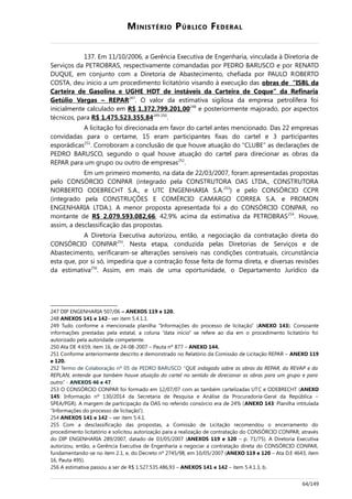 MINISTÉRIO PÚBLICO FEDERAL
137. Em 11/10/2006, a Gerência Executiva de Engenharia, vinculada à Diretoria de
Serviços da PETROBRAS, respectivamente comandadas por PEDRO BARUSCO e por RENATO
DUQUE, em conjunto com a Diretoria de Abastecimento, chefiada por PAULO ROBERTO
COSTA, deu início a um procedimento licitatório visando à execução das obras de “ISBL da
Carteira de Gasolina e UGHE HDT de instáveis da Carteira de Coque” da Refinaria
Getúlio Vargas – REPAR247
. O valor da estimativa sigilosa da empresa petrolífera foi
inicialmente calculado em R$ 1.372.799.201,00248
e posteriormente majorado, por aspectos
técnicos, para R$ 1.475.523.355,84249-250
.
A licitação foi direcionada em favor do cartel antes mencionado. Das 22 empresas
convidadas para o certame, 15 eram participantes fixas do cartel e 3 participantes
esporádicas251
. Corroboram a conclusão de que houve atuação do “CLUBE” as declarações de
PEDRO BARUSCO, segundo o qual houve atuação do cartel para direcionar as obras da
REPAR para um grupo ou outro de empresas252
.
Em um primeiro momento, na data de 22/03/2007, foram apresentadas propostas
pelo CONSÓRCIO CONPAR (integrado pela CONSTRUTORA OAS LTDA., CONSTRUTORA
NORBERTO ODEBRECHT S.A., e UTC ENGENHARIA S.A.253
) e pelo CONSÓRCIO CCPR
(integrado pela CONSTRUÇÕES E COMÉRCIO CAMARGO CORREA S.A. e PROMON
ENGENHARIA LTDA.). A menor proposta apresentada foi a do CONSÓRCIO CONPAR, no
montante de R$ 2.079.593.082,66, 42,9% acima da estimativa da PETROBRAS254
. Houve,
assim, a desclassificação das propostas.
A Diretoria Executiva autorizou, então, a negociação da contratação direta do
CONSÓRCIO CONPAR255
. Nesta etapa, conduzida pelas Diretorias de Serviços e de
Abastecimento, verificaram-se alterações sensíveis nas condições contratuais, circunstância
esta que, por si só, impediria que a contração fosse feita de forma direta, e diversas revisões
da estimativa256
. Assim, em mais de uma oportunidade, o Departamento Jurídico da
247 DIP ENGENHARIA 507/06 – ANEXOS 119 e 120.
248 ANEXOS 141 e 142– ver item 5.4.1.1.
249 Tudo conforme a mencionada planilha “Informações do processo de licitação” (ANEXO 143). Consoante
informações prestadas pela estatal, a coluna “data início” se refere ao dia em o procedimento licitatório foi
autorizado pela autoridade competente.
250 Ata DE 4.659, item 16, de 24-08-2007 – Pauta nº 877 – ANEXO 144.
251 Conforme anteriormente descrito e demonstrado no Relatório da Comissão de Licitação REPAR – ANEXO 119
e 120.
252 Termo de Colaboração nº 05 de PEDRO BARUSCO “QUE indagado sobre as obras da REPAR, da REVAP e da
REPLAN, entende que também houve atuação do cartel no sentido de direcionar as obras para um grupo e para
outro.” - ANEXOS 46 e 47.
253 O CONSÓRCIO CONPAR foi formado em 12/07/07 com as também cartelizadas UTC e ODEBRECHT (ANEXO
145: Informação nº 130/2014 da Secretaria de Pesquisa e Análise da Procuradoria-Geral da República –
SPEA/PGR). A margem de participação da OAS no referido consórcio era de 24% (ANEXO 143: Planilha intitulada
“Informações do processo de licitação”).
254 ANEXOS 141 e 142 – ver item 5.4.1.
255 Com a desclassificação das propostas, a Comissão de Licitação recomendou o encerramento do
procedimento licitatório e solicitou autorização para a realização de contratação do CONSÓRCIO CONPAR, através
do DIP ENGENHARIA 289/2007, datado de 03/05/2007 (ANEXOS 119 e 120 – p. 71/75). A Diretoria Executiva
autorizou, então, a Gerência Executiva de Engenharia a negociar a contratação direta do CONSÓRCIO CONPAR,
fundamentando-se no item 2.1, e, do Decreto nº 2745/98, em 10/05/2007 (ANEXO 119 e 120 – Ata D.E 4643, item
16, Pauta 495).
256 A estimativa passou a ser de R$ 1.527.535.486,93 – ANEXOS 141 e 142 – item 5.4.1.3, b.
64/149
 