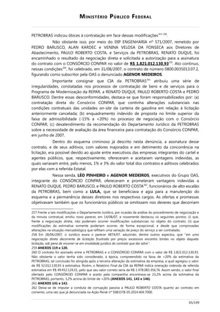 MINISTÉRIO PÚBLICO FEDERAL
PETROBRAS indicou óbices à contratação em face dessas modificações257-258
.
Não obstante isso, por meio do DIP ENGENHARIA nº 571/2007, remetido por
PEDRO BARUSCO, ALAN KARDEC e VENINA VELOSA DA FONSECA aos Diretores de
Abastecimento, PAULO ROBERTO COSTA, e Serviços da PETROBRAS, RENATO DUQUE, foi
encaminhado o resultado da negociação direta e solicitada a autorização para a assinatura
do contrato com o CONSÓRCIO CONPAR no valor de R$ 1.821.012.130,93259
. Ato contínuo,
nessas condições260
, foi celebrado, em 31/08/2007, o contrato de número 0800.0035013.07.2,
figurando como subscritor pela OAS o denunciado AGENOR MEDEIROS.
Importante consignar que CIA da PETROBRAS261
atribuiu uma série de
irregularidades, constatadas nos processos de contratação de bens e de serviços para o
Programa de Modernização da REPAR, a RENATO DUQUE, PAULO ROBERTO COSTA e PEDRO
BARUSCO. Dentre essas desconformidades, destaca-se que foram responsabilizados por: (a)
contratação direta do Consórcio CONPAR, que continha alterações substanciais nas
condições contratuais das unidades on-site da carteira de gasolina em relação à licitação
anteriormente cancelada; (b) enquadramento indevido de proposta no limite superior da
faixa de admissibilidade (-15% a +20%) no processo de negociação com o Consórcio
CONPAR; (c) desatendimento da recomendação do Departamento Jurídico da PETROBRAS
sobre a necessidade de avaliação da área financeira para contratação do Consórcio CONPAR,
em junho de 2007.
Dentro do esquema criminoso já descrito nesta denúncia, a assinatura desse
contrato, e de seus aditivos, com valores majorados e em detrimento da concorrência na
licitação, era possível devido ao ajuste entre executivos das empresas integrantes do cartel e
agentes públicos, que, respectivamente, ofereceram e aceitaram vantagens indevidas, as
quais variavam entre, pelo menos, 1% e 3% do valor total dos contratos e aditivos celebrados
por elas com a referida Estatal.
Nessa senda, LÉO PINHEIRO e AGENOR MEDEIROS, executivos do Grupo OAS,
integrante do CONSÓRCIO CONPAR, ofereceram e prometeram vantagens indevidas a
RENATO DUQUE, PEDRO BARUSCO, e PAULO ROBERTO COSTA262
, funcionários de alto escalão
da PETROBRAS, bem como a LULA, que se beneficiava e agia para a manutenção do
esquema e a permanência desses diretores nos respectivos cargos. As ofertas e promessas
objetivavam também que os funcionários públicos se omitissem nos deveres que decorriam
257 Frente a tais modificações o Departamento Jurídico, por ocasião da análise do procedimento de negociação e
da minuta contratual, emitiu novo parecer, em 14/08/07, e novamente destacou os seguintes pontos: (i) que,
frente a negociação direta, não poderiam ocorrer modificações substanciais no objeto do contrato; (ii) que
modificações da estimativa somente poderiam ocorrer, de forma excepcional, e desde que comprovadas
alterações na situação mercadológica que reflitam uma variação de preço do serviço a ser contratado.
258 Em 28/06/2007, o Jurídico exara o parecer 4874/07, aduzindo, dentre outros aspectos, que “em uma
negociação direta decorrente de licitação frustrada por preços excessivos encontra limites no objeto daquela
licitação, sob pena de incorrer-se em invalidade jurídica do contrato que dai advir”.
259 ANEXOS 119 e 120.
260 O contrato foi assinado entre a PETROBRAS e o CONSÓRCIO CONPAR com o valor de R$ 1.821.012.130,93.
Não obstante o valor tenha sido considerado, à época, compreendido na faixa de +20% da estimativa da
PETROBRAS, tal conclusão foi atingida após a terceira alteração da estimativa da empresa, a qual agregou o valor
de R$ 52.012.130,93 à estimativa. Porém, o Relatório Final da CIA da REPAR indica oneração indevida de referida
estimativa em R$ 49.452.124,01, pelo que seu valor correto seria de R$ 1.478.083.356,76. Assim sendo, o valor final
ofertado pelo CONSÓRCIO CONPAR e aceito pela companhia encontrava-se 23,2% acima da estimativa da
PETROBRAS, portanto, 3,2% acima do limite de +20% (ANEXOS 141, 142 e 146).
261 ANEXOS 141 e 142.
262 Deixa-se de imputar a conduta de corrupção passiva a PAULO ROBERTO COSTA quanto ao contrato em
comento, uma vez que já denunciada na Ação Penal nº 5083378-05.2014.404.7000.
65/149
 