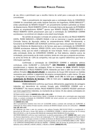 MINISTÉRIO PÚBLICO FEDERAL
de seu ofício e permitissem que a escolha interna do cartel para a execução da obra se
concretizasse.
Todo o procedimento de negociação para a contratação direta do CONSÓRCIO
CONPAR foi comandado pelo então Gerente Executivo de Engenharia, PEDRO BARUSCO263
,
então subordinado de RENATO DUQUE264
, em procedimento também submetido ao Diretor
de Abastecimento, PAULO ROBERTO COSTA. A Comissão Interna de Apuração da PETROBRAS
relativa ao empreendimento REPAR265
apurou que RENATO DUQUE, PEDRO BARUSCO e
PAULO ROBERTO COSTA pressionaram para que a contratação do CONSÓRCIO CONPAR
acontecesse, e se omitiram em relação a uma viável nova licitação.
No sentido da atuação e omissão em praticar atos de ofício de PAULO ROBERTO
COSTA, PEDRO BARUSCO e RENATO DUQUE, é de se mencionar o quanto apurado pela
Comissão Interna de Apuração relativa ao empreendimento REPAR. Primeiramente, o
funcionário da PETROBRAS LUIS SCAVAZZA confirmou que havia uma pressão “da Sede”, ou
seja, das Diretorias de Abastecimento e de Serviço, para que a contratação do CONSÓRCIO
CONPAR acontecesse. Ademais, SÉRGIO COSTA, outro funcionário da PETROBRAS à época,
informou, ainda, que era viável a realização de nova licitação. Tendo a companhia optado
pela contratação direta do CONSÓRCIO CONPAR, ao final elaborou relatório acerca da
contratação, posicionando-se de modo contrário, tendo em vista que a proposta encontrava-
se acima do limite de +20% da companhia, mas que seu superior determinou que fosse a
informação suprimida.
Confirmada a contratação do CONSÓRCIO CONPAR e realizados aditivos
contratuais, entre 31/08/2007 e 23/01/2012266
, LÉO PINHEIRO e AGENOR MEDEIROS
providenciaram o repasse das vantagens ilícitas no interesse de LULA, RENATO DUQUE,
PEDRO BARUSCO e PAULO ROBERTO COSTA. Adotando por base o valor do contrato e dos
aditivos firmados (R$2.331.917.276,02), os executivos do Grupo OAS tomaram as medidas
necessárias para viabilizar o pagamento de propina correspondente a, pelo menos, 3% para
os integrantes do esquema comandado por LULA, sendo 2% do total para o núcleo de
sustentação da Diretoria de Serviços, e 1% do total para o núcleo de sustentação da
Diretoria de Abastecimento267
.
PEDRO BARUSCO confirmou que houve, efetivamente, pagamentos de vantagens
indevidas em decorrência do contrato firmado pelo CONSÓRCIO CONPAR com a
PETROBRAS268
. No mesmo sentido, PAULO ROBERTO COSTA e ALBERTO YOUSSEF admitiram
que esses pagamentos indevidos, no montante de ao menos 1% dos valores contratados em
263 Neste sentido, vejam-se ANEXOS 119 e 120, e 141 e 142.
264 O encaminhamento dos requerimentos, desde a instalação da licitação até a autorização para negociação
direta, e a própria contratação do CONSÓRCIO CONPAR não seriam possíveis sem a participação de RENATO
DUQUE e de PEDRO BARUSCO.
265 ANEXO 141 e 142.
266 O procedimento licitatório teve início em 11/10/2006, tendo o contrato sido assinado em 31/08/2007. A
celebração do último aditivo firmado durante a diretoria de RENATO DUQUE ocorreu em 23/01/2012 – ANEXOS
119, 120, 147 a 157.
267 Adotando por base o valor do contrato e dos aditivos firmados (R$2.331.917.276,02), e considerando o
percentual de 24% que o Grupo OAS detinha no CONSÓRCIO CONPAR, o referido percentual de 2% alcança
R$11.193.202,92, e o de 1% alcança R$5.596.601,46, totalizando R$16.789.804,38 (3%) de propina.
268 PEDRO BARUSCO confirmou esse recebimento na planilha apresentada ao MPF (ANEXO 134), assim como
em diversos depoimentos, como no Termo de Colaboração nº 03: “QUE indagado pelo Delegado de Polícia Federal
sobre quais foram os principais contratos no âmbito da Diretoria de Abastecimento que geraram os valores pagos a
título de propina, afirma que foram os contratos de grandes pacotes de obras da REFINARIA ABREU E LIMA – RNEST
e do COMPLEXO PETROQUÍMICO DO RIO DE JANEIRO – COMPERJ, além de pacotes de grande porte em algumas
refinarias como a REPLAN, a REVAP, a REDUC, a RELAN e a REPAR.” (ANEXO 46 e 47).
66/149
 