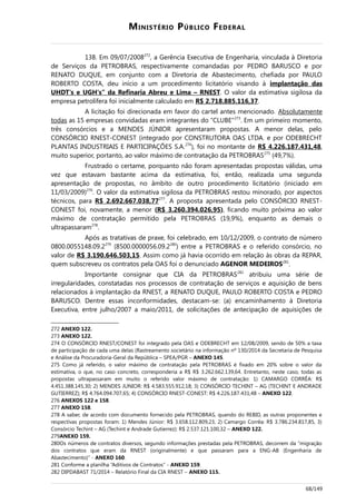 MINISTÉRIO PÚBLICO FEDERAL
138. Em 09/07/2008272
, a Gerência Executiva de Engenharia, vinculada à Diretoria
de Serviços da PETROBRAS, respectivamente comandadas por PEDRO BARUSCO e por
RENATO DUQUE, em conjunto com a Diretoria de Abastecimento, chefiada por PAULO
ROBERTO COSTA, deu início a um procedimento licitatório visando à implantação das
UHDT's e UGH's” da Refinaria Abreu e Lima – RNEST. O valor da estimativa sigilosa da
empresa petrolífera foi inicialmente calculado em R$ 2.718.885.116,37.
A licitação foi direcionada em favor do cartel antes mencionado. Absolutamente
todas as 15 empresas convidadas eram integrantes do “CLUBE”273
. Em um primeiro momento,
três consórcios e a MENDES JÚNIOR apresentaram propostas. A menor delas, pelo
CONSÓRCIO RNEST-CONEST (integrado por CONSTRUTORA OAS LTDA. e por ODEBRECHT
PLANTAS INDUSTRIAIS E PARTICIPAÇÕES S.A.274
), foi no montante de R$ 4.226.187.431,48,
muito superior, portanto, ao valor máximo de contratação da PETROBRAS275
(49,7%).
Frustrado o certame, porquanto não foram apresentadas propostas válidas, uma
vez que estavam bastante acima da estimativa, foi, então, realizada uma segunda
apresentação de propostas, no âmbito de outro procedimento licitatório (iniciado em
11/03/2009)276
. O valor da estimativa sigilosa da PETROBRAS restou minorado, por aspectos
técnicos, para R$ 2.692.667.038,77277
. A proposta apresentada pelo CONSÓRCIO RNEST-
CONEST foi, novamente, a menor (R$ 3.260.394.026,95), ficando muito próxima ao valor
máximo de contratação permitido pela PETROBRAS (19,9%), enquanto as demais o
ultrapassaram278
.
Após as tratativas de praxe, foi celebrado, em 10/12/2009, o contrato de número
0800.0055148.09.2279
(8500.0000056.09.2280
) entre a PETROBRAS e o referido consórcio, no
valor de R$ 3.190.646.503,15. Assim como já havia ocorrido em relação às obras da REPAR,
quem subscreveu os contratos pela OAS foi o denunciado AGENOR MEDEIROS281
.
Importante consignar que CIA da PETROBRAS282
atribuiu uma série de
irregularidades, constatadas nos processos de contratação de serviços e aquisição de bens
relacionados à implantação da RNEST, a RENATO DUQUE, PAULO ROBERTO COSTA e PEDRO
BARUSCO. Dentre essas inconformidades, destacam-se: (a) encaminhamento à Diretoria
Executiva, entre julho/2007 a maio/2011, de solicitações de antecipação de aquisições de
272 ANEXO 122.
273 ANEXO 122.
274 O CONSÓRCIO RNEST/CONEST foi integrado pela OAS e ODEBRECHT em 12/08/2009, sendo de 50% a taxa
de participação de cada uma delas (Rastreamento societário na informação nº 130/2014 da Secretaria de Pesquisa
e Análise da Procuradoria-Geral da República – SPEA/PGR – ANEXO 145.
275 Como já referido, o valor máximo de contratação pela PETROBRAS é fixado em 20% sobre o valor da
estimativa, o que, no caso concreto, corresponderia a R$ R$ 3.262.662.139,64. Entretanto, neste caso, todas as
propostas ultrapassaram em muito o referido valor máximo de contratação: 1) CAMARGO CORRÊA: R$
4.451.388.145,30; 2) MENDES JUNIOR: R$ 4.583.555.912,18; 3) CONSÓRCIO TECHINT – AG (TECHINT E ANDRADE
GUTIERREZ); R$ 4.764.094.707,65; 4) CONSÓRCIO RNEST-CONEST: R$ 4.226.187.431,48 – ANEXO 122.
276 ANEXOS 122 e 158.
277 ANEXO 158.
278 A saber, de acordo com documento fornecido pela PETROBRAS, quando do REBID, as outras proponentes e
respectivas propostas foram: 1) Mendes Júnior: R$ 3.658.112.809,23, 2) Camargo Corrêa: R$ 3.786.234.817,85, 3)
Consórcio Techint – AG (Techint e Andrade Gutierrez): R$ 2.537.121.100,32 – ANEXO 122.
279ANEXO 159.
280Os números de contratos diversos, segundo informações prestadas pela PETROBRAS, decorrem da “migração
dos contratos que eram da RNEST (originalmente) e que passaram para a ENG-AB (Engenharia de
Abastecimento)” - ANEXO 160.
281 Conforme a planilha “Aditivos de Contratos” - ANEXO 159.
282 DIPDABAST 71/2014 – Relatório Final da CIA RNEST – ANEXO 115.
68/149
 