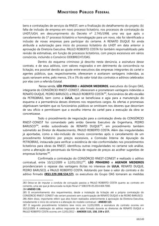 MINISTÉRIO PÚBLICO FEDERAL
bens e contratações de serviços da RNEST, sem a finalização do detalhamento do projeto; (b)
falta de inclusão de empresa em novo processo licitatório, nos processos de contratação da
UHDT/UGH, em descumprimento do Decreto nº 2.745/1998, uma vez que após o
cancelamento do 1º processo licitatório e homologação para um novo, não foi identificada a
inclusão de novas empresas para participar do certame. A RENATO DUQUE foi ainda
atribuída a autorização para início do processo licitatório do UHDT em data anterior à
aprovação da Diretoria Executiva. PAULO ROBERTO COSTA foi também responsabilizado pela
revisão de estimativas, em função de processos licitatórios, com preços excessivos em vários
consórcios, incluindo o Consórcio ODEBRECHT/OAS.
Dentro do esquema criminoso já descrito nesta denúncia, a assinatura desse
contrato, e de seus aditivos, com valores majorados e em detrimento da concorrência na
licitação, era possível devido ao ajuste entre executivos das empresas integrantes do cartel e
agentes públicos, que, respectivamente, ofereceram e aceitaram vantagens indevidas, as
quais variavam entre, pelo menos, 1% e 3% do valor total dos contratos e aditivos celebrados
por elas com a referida Estatal.
Nessa senda, LÉO PINHEIRO e AGENOR MEDEIROS, executivos do Grupo OAS,
integrante do CONSÓRCIO RNEST-CONEST, ofereceram e prometeram vantagens indevidas a
RENATO DUQUE, PEDRO BARUSCO, e PAULO ROBERTO COSTA283
, funcionários de alto escalão
da PETROBRAS, bem como a LULA, que se beneficiava e agia para a manutenção do
esquema e a permanência desses diretores nos respectivos cargos. As ofertas e promessas
objetivavam também que os funcionários públicos se omitissem nos deveres que decorriam
de seu ofício e permitissem que a escolha interna do cartel para a execução da obra se
concretizasse.
Todo o procedimento de negociação para a contratação direta do CONSÓRCIO
RNEST-CONEST foi comandado pelo então Gerente Executivo de Engenharia, PEDRO
BARUSCO284
, então subordinado de RENATO DUQUE285
, em procedimento também
submetido ao Diretor de Abastecimento, PAULO ROBERTO COSTA. Além das irregularidades
já apontadas, como a não-inclusão de novos concorrentes após o cancelamento de um
procedimento licitatório por preços excessivos, a Comissão Interna de Apuração da
PETROBRAS, instaurada para verificar a existência de não-conformidades nos procedimentos
licitatórios para obras da RNEST, identificou outras irregularidades no certame sob análise,
como a alteração de percentuais da fórmula de reajuste de preços ao acolher sugestões de
empresas licitantes286
.
Confirmada a contratação do CONSÓRCIO RNEST-CONEST e realizado o aditivo
contratual, entre 10/12/2009 e 12/01/2012287
, LÉO PINHEIRO e AGENOR MEDEIROS
providenciaram o repasse das vantagens ilícitas no interesse de LULA, RENATO DUQUE,
PEDRO BARUSCO, e PAULO ROBERTO COSTA. Adotando por base o valor do contrato e do
aditivo firmado (R$3.229.208.534,57), os executivos do Grupo OAS tomaram as medidas
283 Deixa-se de imputar a conduta de corrupção passiva a PAULO ROBERTO COSTA quanto ao contrato em
comento, uma vez que já denunciada na Ação Penal nº 5083378-05.2014.404.7000.
284 ANEXO 158.
285 O encaminhamento dos requerimentos, desde a instalação da licitação até a própria contratação do
CONSÓRCIO RNEST-CONEST não seriam possíveis sem a participação de RENATO DUQUE e de PEDRO BARUSCO.
286 Além disso, importante referir que atos foram realizados anteriormente à aprovação da Diretoria Executiva,
notadamente o início do certame e a alteração do modelo contratual – ANEXO 115.
287 O segundo procedimento licitatório teve início em 11/03/2009, a assinatura do contrato ocorreu em
10/12/2009. A celebração do aditivo majorante de valor firmado durante as diretorias de RENATO DUQUE e
PAULO ROBERTO COSTA ocorreu em 12/01/2012 – ANEXOS 115, 158, 159 e 157.
69/149
 