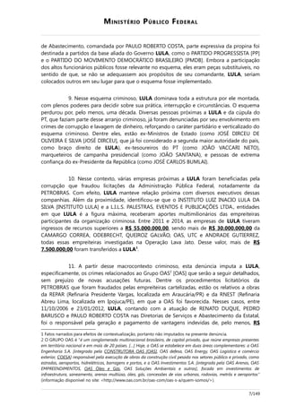 MINISTÉRIO PÚBLICO FEDERAL
de Abastecimento, comandada por PAULO ROBERTO COSTA, parte expressiva da propina foi
destinada a partidos da base aliada do Governo LULA, como o PARTIDO PROGRESSISTA [PP]
e o PARTIDO DO MOVIMENTO DEMOCRÁTICO BRASILEIRO [PMDB]. Embora a participação
dos altos funcionários públicos fosse relevante no esquema, eles eram peças substituíveis, no
sentido de que, se não se adequassem aos propósitos de seu comandante, LULA, seriam
colocados outros em seu lugar para que o esquema fosse implementado.
9. Nesse esquema criminoso, LULA dominava toda a estrutura por ele montada,
com plenos poderes para decidir sobre sua prática, interrupção e circunstâncias. O esquema
perdurou por, pelo menos, uma década. Diversas pessoas próximas a LULA e da cúpula do
PT, que faziam parte desse arranjo criminoso, já foram denunciadas por seu envolvimento em
crimes de corrupção e lavagem de dinheiro, reforçando o caráter partidário e verticalizado do
esquema criminoso. Dentre eles, estão ex-Ministros de Estado (como JOSÉ DIRCEU DE
OLIVEIRA E SILVA [JOSÉ DIRCEU], que já foi considerado a segunda maior autoridade do país,
como braço direito de LULA), ex-tesoureiros do PT (como JOÃO VACCARI NETO),
marqueteiros de campanha presidencial (como JOÃO SANTANA), e pessoas de extrema
confiança do ex-Presidente da República (como JOSÉ CARLOS BUMLAI).
10. Nesse contexto, várias empresas próximas a LULA foram beneficiadas pela
corrupção que fraudou licitações da Administração Pública Federal, notadamente da
PETROBRAS. Com efeito, LULA manteve relação próxima com diversos executivos dessas
companhias. Além da proximidade, identificou-se que o INSTITUTO LUIZ INACIO LULA DA
SILVA [INSTITUTO LULA] e a L.I.L.S. PALESTRAS, EVENTOS E PUBLICAÇÕES LTDA., entidades
em que LULA é a figura máxima, receberam aportes multimilionários das empreiteiras
participantes da organização criminosa. Entre 2011 e 2014, as empresas de LULA tiveram
ingressos de recursos superiores a R$ 55.000.000,00, sendo mais de R$ 30.000.000,00 da
CAMARGO CORREA, ODEBRECHT, QUEIROZ GALVÃO, OAS, UTC e ANDRADE GUTIERREZ,
todas essas empreiteiras investigadas na Operação Lava Jato. Desse valor, mais de R$
7.500.000,00 foram transferidos a LULA1
.
11. A partir desse macrocontexto criminoso, esta denúncia imputa a LULA,
especificamente, os crimes relacionados ao Grupo OAS2
[OAS] que serão a seguir detalhados,
sem prejuízo de novas acusações futuras. Dentre os procedimentos licitatórios da
PETROBRAS que foram fraudados pelas empreiteiras cartelizadas, estão os relativos a obras
da REPAR (Refinaria Presidente Vargas, localizada em Araucária/PR) e da RNEST (Refinaria
Abreu Lima, localizada em Ipojuca/PE), em que a OAS foi favorecida. Nesses casos, entre
11/10/2006 e 23/01/2012, LULA, contando com a atuação de RENATO DUQUE, PEDRO
BARUSCO e PAULO ROBERTO COSTA nas Diretorias de Serviços e Abastecimento da Estatal,
foi o responsável pela geração e pagamento de vantagens indevidas de, pelo menos, R$
1 Fatos narrados para efeitos de contextualização, portanto não imputados na presente denúncia.
2 O GRUPO OAS é “é um conglomerado multinacional brasileiro, de capital privado, que reúne empresas presentes
em território nacional e em mais de 20 países. […] Hoje, a OAS se estabelece em duas áreas complementares: a OAS
Engenharia S.A. [integrada pela CONSTRUTORA OAS [OAS], OAS defesa, OAS Energy, OAS Logística e comércio
exterior, COESA] responsável pela execução de obras da construção civil pesada nos setores público e privado, como
estradas, aeroportos, hidrelétricas, barragens e portos, e a OAS Investimentos S.A. [integrada pela OAS Arenas, OAS
EMPREENDIMENTOS, OAS Óleo e Gás, OAS Soluções Ambientais e outras], focada em investimentos de
infraestrutura, saneamento, arenas multiúso, óleo, gás, concessões de vias urbanas, rodovias, metrôs e aeroportos”
(informação disponível no site: <http://www.oas.com.br/oas-com/oas-s-a/quem-somos/>).
7/149
 