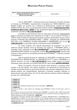 MINISTÉRIO PÚBLICO FEDERAL
Valor da vantagem indevida paga pela OAS ao núcleo de
sustentação da Diretoria de Serviços
(50% do 2% do valor total)
R$32.292.085,35
139. Em 09/07/2008297
, a Gerência Executiva de Engenharia, vinculada à Diretoria
de Serviços da PETROBRAS, respectivamente comandadas por PEDRO BARUSCO e por
RENATO DUQUE, em conjunto com a Diretoria de Abastecimento, chefiada por PAULO
ROBERTO COSTA, deu início a um procedimento licitatório visando à implantação das UDA´s
da Refinaria Abreu e Lima – RNEST. O valor da estimativa sigilosa da empresa petrolífera foi
inicialmente calculado em R$ 1.118.720.220,06298
.
A licitação foi direcionada em favor do cartel antes mencionado. Absolutamente
todas as empresas convidadas eram integrantes do “CLUBE”299
. Em um primeiro momento, o
certame restou frustrado em decorrência de preços excessivos apresentados, já que a menor
proposta, entabulada pelo CONSÓRCIO RNEST – CONEST (integrado por CONSTRUTORA
OAS LTDA. e por ODEBRECHT PLANTAS INDUSTRIAIS E PARTICIPAÇÕES S.A.), foi de R$
1.899.536.167,04, ou seja, 69,8% superior à estimativa inicial da PETROBRAS300
.
Foi, então, realizada uma segunda apresentação de propostas301
, eis que as
anteriores estavam bastante acima da estimativa. Por oportuno, a PETROBRAS alterou a
estimativa inicial, majorando-a para R$ 1.270.508.070,67302
. A proposta apresentada pelo
CONSÓRCIO RNEST-CONEST foi, novamente, a menor (R$ 1.478.789.122,90), ficando muito
próxima ao valor máximo de contratação permitido pela PETROBRAS303
, enquanto as demais
o ultrapassaram304
.
Após as tratativas de praxe, foi celebrado, em 10/12/2009, o contrato de número
8500.0000057.09.2 (0800.0053456.09.2 ou 0800.0087625.13.2305
)306
entre a PETROBRAS e o
referido consórcio, no valor de R$ 1.485.103.583,21 (ainda 16,89% superior ao limite).
Novamente, quem subscreveu os contratos pela OAS foi o denunciado AGENOR MEDEIROS.
Dentro do esquema criminoso já descrito nesta denúncia, a assinatura desse
contrato, e de seus aditivos, com valores majorados e em detrimento da concorrência na
licitação, era possível devido ao ajuste entre executivos das empresas integrantes do cartel e
agentes públicos, que, respectivamente, ofereceram e aceitaram vantagens indevidas, as
quais variavam entre, pelo menos, 1% e 3% do valor total dos contratos e aditivos celebrados
por elas com a referida Estatal.
297 ANEXO 123.
298 ANEXO 162.
299 ANEXO 163.
300 ANEXO 115.
301 O segundo procedimento licitatório teve início em 11/03/2009 – ANEXO 162.
302 ANEXO 163.
303 Como já referido, o valor máximo de contratação pela PETROBRAS é fixado em 20% sobre o valor da
estimativa.
304 A saber, de acordo com documento fornecido pela PETROBRAS: 1) Consórcio UDA - RNEST (Construtora
Queiroz Galvão S.A. e IESA Óleo e Gás S.A.): R$ 1.642.411.515,64; 2) Consórcio Conest (UTC Engenharia S.A. e
Engevix Engenharia S.A.): R$ 1.754.960.954,00 – ANEXO 163.
305 Segundo informações prestadas pela PETROBRAS, os números 0800.0053456.09.2 / 8500.0000057.09.2 /
0800.0087625.13.2 referem-se a um mesmo contrato: “Os ICJs distintos referem-se ao período da RNEST como
unidade autônoma, até a incorporação pela Petrobras (Dez/2013). Neste caso, tivemos um primeiro ICJ Petrobras
(0800.0053456.09.2), um ICJ RNEST (8500.0000057.09.2) e um segundo ICJ Petrobras vigente (0800.0087625.13.2)”.
306 ANEXOS 164 e 165.
72/149
 