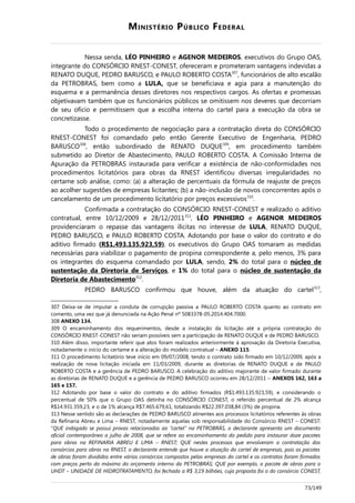 MINISTÉRIO PÚBLICO FEDERAL
Nessa senda, LÉO PINHEIRO e AGENOR MEDEIROS, executivos do Grupo OAS,
integrante do CONSÓRCIO RNEST-CONEST, ofereceram e prometeram vantagens indevidas a
RENATO DUQUE, PEDRO BARUSCO, e PAULO ROBERTO COSTA307
, funcionários de alto escalão
da PETROBRAS, bem como a LULA, que se beneficiava e agia para a manutenção do
esquema e a permanência desses diretores nos respectivos cargos. As ofertas e promessas
objetivavam também que os funcionários públicos se omitissem nos deveres que decorriam
de seu ofício e permitissem que a escolha interna do cartel para a execução da obra se
concretizasse.
Todo o procedimento de negociação para a contratação direta do CONSÓRCIO
RNEST-CONEST foi comandado pelo então Gerente Executivo de Engenharia, PEDRO
BARUSCO308
, então subordinado de RENATO DUQUE309
, em procedimento também
submetido ao Diretor de Abastecimento, PAULO ROBERTO COSTA. A Comissão Interna de
Apuração da PETROBRAS instaurada para verificar a existência de não-conformidades nos
procedimentos licitatórios para obras da RNEST identificou diversas irregularidades no
certame sob análise, como: (a) a alteração de percentuais da fórmula de reajuste de preços
ao acolher sugestões de empresas licitantes; (b) a não-inclusão de novos concorrentes após o
cancelamento de um procedimento licitatório por preços excessivos310
.
Confirmada a contratação do CONSÓRCIO RNEST-CONEST e realizado o aditivo
contratual, entre 10/12/2009 e 28/12/2011311
, LÉO PINHEIRO e AGENOR MEDEIROS
providenciaram o repasse das vantagens ilícitas no interesse de LULA, RENATO DUQUE,
PEDRO BARUSCO, e PAULO ROBERTO COSTA. Adotando por base o valor do contrato e do
aditivo firmado (R$1.493.135.923,59), os executivos do Grupo OAS tomaram as medidas
necessárias para viabilizar o pagamento de propina correspondente a, pelo menos, 3% para
os integrantes do esquema comandado por LULA, sendo, 2% do total para o núcleo de
sustentação da Diretoria de Serviços, e 1% do total para o núcleo de sustentação da
Diretoria de Abastecimento312
.
PEDRO BARUSCO confirmou que houve, além da atuação do cartel313
,
307 Deixa-se de imputar a conduta de corrupção passiva a PAULO ROBERTO COSTA quanto ao contrato em
comento, uma vez que já denunciada na Ação Penal nº 5083378-05.2014.404.7000.
308 ANEXO 134.
309 O encaminhamento dos requerimentos, desde a instalação da licitação até a própria contratação do
CONSÓRCIO RNEST-CONEST não seriam possíveis sem a participação de RENATO DUQUE e de PEDRO BARUSCO.
310 Além disso, importante referir que atos foram realizados anteriormente à aprovação da Diretoria Executiva,
notadamente o início do certame e a alteração do modelo contratual – ANEXO 115.
311 O procedimento licitatório teve início em 09/07/2008, tendo o contrato sido firmado em 10/12/2009, após a
realização de nova licitação iniciada em 11/03/2009, durante as diretorias de RENATO DUQUE e de PAULO
ROBERTO COSTA e a gerência de PEDRO BARUSCO. A celebração do aditivo majorante de valor firmado durante
as diretorias de RENATO DUQUE e a gerência de PEDRO BARUSCO ocorreu em 28/12/2011 – ANEXOS 162, 163 a
165 e 157.
312 Adotando por base o valor do contrato e do aditivo firmados (R$1.493.135.923,59), e considerando o
percentual de 50% que o Grupo OAS detinha no CONSÓRCIO CONEST, o referido percentual de 2% alcança
R$14.931.359,23, e o de 1% alcança R$7.465.679,61, totalizando R$22.397.038,84 (3%) de propina.
313 Nesse sentido são as declarações de PEDRO BARUSCO atinentes aos processos licitatórios referentes às obras
da Refinaria Abreu e Lima – RNEST, notadamente aquelas sob responsabilidade do Consórcio RNEST – CONEST:
“QUE indagado se possui provas relacionadas ao “cartel” na PETROBRÁS, o declarante apresenta um documento
oficial contemporâneo a julho de 2008, que se refere ao encaminhamento do pedido para instaurar doze pacotes
para obras na REFINARIA ABREU E LIMA – RNEST; QUE nestes processos que envolveram a contratação dos
consórcios para obras na RNEST, o declarante entende que houve a atuação do cartel de empresas, pois os pacotes
de obras foram divididos entre vários consórcios compostos pelas empresas do cartel e os contratos foram firmados
com preços perto do máximo do orçamento interno da PETROBRÁS; QUE por exemplo, o pacote de obras para o
UHDT – UNIDADE DE HIDROTRATAMENTO, foi fechado a R$ 3,19 bilhões, cuja proposta foi o do consórcio CONEST,
73/149
 