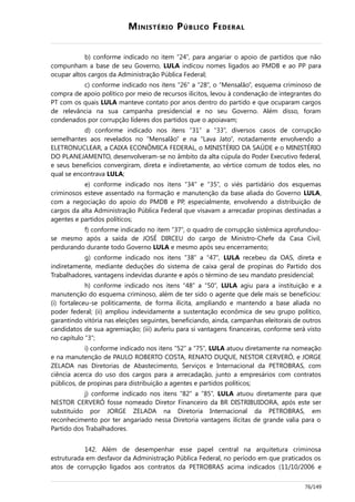 MINISTÉRIO PÚBLICO FEDERAL
b) conforme indicado no item “24”, para angariar o apoio de partidos que não
compunham a base de seu Governo, LULA indicou nomes ligados ao PMDB e ao PP para
ocupar altos cargos da Administração Pública Federal;
c) conforme indicado nos itens “26” a “28”, o “Mensalão”, esquema criminoso de
compra de apoio político por meio de recursos ilícitos, levou à condenação de integrantes do
PT com os quais LULA manteve contato por anos dentro do partido e que ocuparam cargos
de relevância na sua campanha presidencial e no seu Governo. Além disso, foram
condenados por corrupção líderes dos partidos que o apoiavam;
d) conforme indicado nos itens “31” a “33”, diversos casos de corrupção
semelhantes aos revelados no “Mensalão” e na “Lava Jato”, notadamente envolvendo a
ELETRONUCLEAR, a CAIXA ECONÔMICA FEDERAL, o MINISTÉRIO DA SAÚDE e o MINISTÉRIO
DO PLANEJAMENTO, desenvolveram-se no âmbito da alta cúpula do Poder Executivo federal,
e seus benefícios convergiram, direta e indiretamente, ao vértice comum de todos eles, no
qual se encontrava LULA;
e) conforme indicado nos itens “34” e “35”, o viés partidário dos esquemas
criminosos esteve assentado na formação e manutenção da base aliada do Governo LULA,
com a negociação do apoio do PMDB e PP, especialmente, envolvendo a distribuição de
cargos da alta Administração Pública Federal que visavam a arrecadar propinas destinadas a
agentes e partidos políticos;
f) conforme indicado no item “37”, o quadro de corrupção sistêmica aprofundou-
se mesmo após a saída de JOSÉ DIRCEU do cargo de Ministro-Chefe da Casa Civil,
perdurando durante todo Governo LULA e mesmo após seu encerramento;
g) conforme indicado nos itens “38” a “47”, LULA recebeu da OAS, direta e
indiretamente, mediante deduções do sistema de caixa geral de propinas do Partido dos
Trabalhadores, vantagens indevidas durante e após o término de seu mandato presidencial;
h) conforme indicado nos itens “48” a “50”, LULA agiu para a instituição e a
manutenção do esquema criminoso, além de ter sido o agente que dele mais se beneficiou:
(i) fortaleceu-se politicamente, de forma ilícita, ampliando e mantendo a base aliada no
poder federal; (ii) ampliou indevidamente a sustentação econômica de seu grupo político,
garantindo vitória nas eleições seguintes, beneficiando, ainda, campanhas eleitorais de outros
candidatos de sua agremiação; (iii) auferiu para si vantagens financeiras, conforme será visto
no capítulo “3”;
i) conforme indicado nos itens “52” a “75”, LULA atuou diretamente na nomeação
e na manutenção de PAULO ROBERTO COSTA, RENATO DUQUE, NESTOR CERVERÓ, e JORGE
ZELADA nas Diretorias de Abastecimento, Serviços e Internacional da PETROBRAS, com
ciência acerca do uso dos cargos para a arrecadação, junto a empresários com contratos
públicos, de propinas para distribuição a agentes e partidos políticos;
j) conforme indicado nos itens “82” a “85”, LULA atuou diretamente para que
NESTOR CERVERÓ fosse nomeado Diretor Financeiro da BR DISTRIBUIDORA, após este ser
substituído por JORGE ZELADA na Diretoria Internacional da PETROBRAS, em
reconhecimento por ter angariado nessa Diretoria vantagens ilícitas de grande valia para o
Partido dos Trabalhadores.
142. Além de desempenhar esse papel central na arquitetura criminosa
estruturada em desfavor da Administração Pública Federal, no período em que praticados os
atos de corrupção ligados aos contratos da PETROBRAS acima indicados (11/10/2006 e
76/149
 
