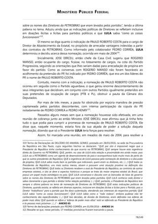 MINISTÉRIO PÚBLICO FEDERAL
sobre os nomes dos Diretores da PETROBRAS que eram levados pelos partidos”, tendo a última
palavra no tema. Aduziu ainda que as indicações políticas de Diretores se refletiam inclusive
em doações ilícitas e lícitas para partidos políticos e que LULA sabia “como as coisas
funcionavam”319
.
O mesmo se diga quanto à indicação de PAULO ROBERTO COSTA para o cargo de
Diretor de Abastecimento da Estatal, no propósito de arrecadar vantagens indevidas a partir
dos contratos da PETROBRAS. Como informado pelo colaborador PEDRO CORRÊA, LULA
determinou e decidiu acerca dessa nomeação, ocorrida em maio de 2004320
.
Inicialmente, JOSE DIRCEU, então chefe da Casa Civil, sugeriu que ROGERIO
MANSO, então ocupante do cargo, ficasse, no loteamento de cargos, na cota do Partido
Progressista, seguindo as orientações que lhes seriam dadas para arrecadação de propina em
favor do partido. Como as conversas com ROGERIO MANSO não foram favoráveis ao
acolhimento da pretensão do PP, foi indicado por PEDRO CORRÊA, que era um dos líderes do
PP, o nome de PAULO ROBERTO COSTA.
Contudo, mesmo com a indicação, a nomeação de PAULO ROBERTO COSTA não
ocorreu em seguida como o Partido aguardava, o que gerou enorme descontentamento de
seus integrantes que decidiram, em conjunto com outros Partidos igualmente preteridos em
suas pretensões de ocupação de cargos (PTB e PL), obstruir a pauta da Câmara dos
Deputados.
Por mais de três meses, a pauta foi obstruída por espúria manobra de pressão
capitaneada pelos partidos descontentes, com intensa participação da cúpula do PP,
notadamente de PEDRO CORREA e PEDRO HENRY321
.
Passados alguns meses sem que a nomeação houvesse sido efetivada, em uma
reunião de cobrança junto ao então Ministro JOSÉ DIRCEU, esse afirmou que já tinha feito
tudo o que podia para cumprir a promessa de nomeação de PAULO ROBERTO COSTA. Ele
disse que, naquele momento, estaria fora da sua alçada de poder a solução daquela
nomeação, dizendo que só o Presidente LULA teria forças para resolver.
Assim, foi marcada uma reunião, em meados de maio de 2004, para resolver a
319 Termo de Declarações de DELCÍDIO DO AMARAL GOMEZ, prestado em 28/03/2016, na sede da Procuradoria
da República em São Paulo, cujos seguintes trechos se destacam: “QUE por isto é impossível negar que o
Presidente da República tinha conhecimento do que ocorria na PETROBRAS; QUE sempre houve esta ingerência
direta do Governo na PETROBRAS; QUE, porém, no caso de LULA esta relação e proximidade era ainda maior, pois
LULA via a PETROBRAS como um agente de desenvolvimento do país e acompanhava tudo muito mais de perto do
que os outros presidentes da República; QUE a ingerência de LULA passava pela nomeação de diretores e a discussão
de projetos; QUE LULA sabia muito bem os partidos que indicavam, quem eram os diretores, etc.; (…) QUE todos os
Presidentes da República, uns mais outros menos, atuam e possuem uma atuação proativa na definição dos
Diretores da PETROBRAS; QUE todos os Diretores recebem o aval do Presidente da República, ao contrário de outras
empresas estatais, e isto se deve a aspectos históricos e porque se trata da maior empresa estatal do Brasil, que
possui um papel muito estratégico no país; QUE LULA conversava e discutia com as bancadas da base do governo
sobre os nomes dos Diretores da PETROBRAS que eram levados pelos partidos; QUE LULA conhecia cada diretor e
sabia claramente a que partido o diretor tinha relação partidária; (…) QUE, portanto, o Presidente da República tem
sempre a última palavra no tema de nomeação de Diretores da PETROBRAS; QUE estas indicações políticas de
Diretores, quando existia, se refletia em diversos aspectos, inclusive em doações ilícitas e lícitas para o Partido, pois o
Diretor “trabalhava” para o partido que lhe dava sustentação, atendendo aos interesses do respectivo partido; QUE
LULA sabia “como as coisas funcionavam”; QUE LULA sabia como a “roda rodava”, embora pudesse não ter
conhecimento das especificidades; (…) QUE tais decisões, de divisão de Diretorias, eram definidas nas esferas de
poder mais altas; QUE quando se refere a “esferas de poder mais altas” está se referindo ao Presidente da República
e às pessoas mais próximas ; (...)” - ANEXO 65.
320 Termo de declarações prestado por PEDRO CORRÊA, em 01/09/2016 – ANEXO 14.
321 Ressalte-se que, nesse período, 17 medidas provisórias ficaram trancando a pauta.
78/149
 