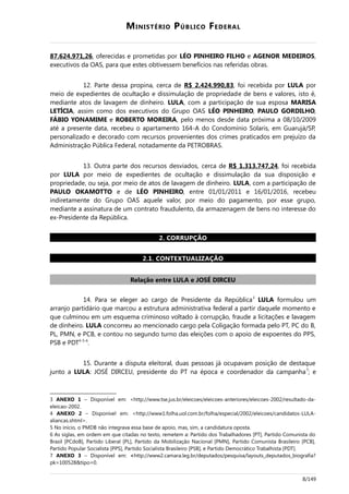 MINISTÉRIO PÚBLICO FEDERAL
87.624.971,26, oferecidas e prometidas por LÉO PINHEIRO FILHO e AGENOR MEDEIROS,
executivos da OAS, para que estes obtivessem benefícios nas referidas obras.
12. Parte dessa propina, cerca de R$ 2.424.990,83, foi recebida por LULA por
meio de expedientes de ocultação e dissimulação de propriedade de bens e valores, isto é,
mediante atos de lavagem de dinheiro. LULA, com a participação de sua esposa MARISA
LETÍCIA, assim como dos executivos do Grupo OAS LÉO PINHEIRO, PAULO GORDILHO,
FÁBIO YONAMIME e ROBERTO MOREIRA, pelo menos desde data próxima a 08/10/2009
até a presente data, recebeu o apartamento 164-A do Condomínio Solaris, em Guarujá/SP,
personalizado e decorado com recursos provenientes dos crimes praticados em prejuízo da
Administração Pública Federal, notadamente da PETROBRAS.
13. Outra parte dos recursos desviados, cerca de R$ 1.313.747,24, foi recebida
por LULA por meio de expedientes de ocultação e dissimulação da sua disposição e
propriedade, ou seja, por meio de atos de lavagem de dinheiro. LULA, com a participação de
PAULO OKAMOTTO e de LÉO PINHEIRO, entre 01/01/2011 e 16/01/2016, recebeu
indiretamente do Grupo OAS aquele valor, por meio do pagamento, por esse grupo,
mediante a assinatura de um contrato fraudulento, da armazenagem de bens no interesse do
ex-Presidente da República.
2. CORRUPÇÃO
2.1. CONTEXTUALIZAÇÃO
Relação entre LULA e JOSÉ DIRCEU
14. Para se eleger ao cargo de Presidente da República3
LULA formulou um
arranjo partidário que marcou a estrutura administrativa federal a partir daquele momento e
que culminou em um esquema criminoso voltado à corrupção, fraude a licitações e lavagem
de dinheiro. LULA concorreu ao mencionado cargo pela Coligação formada pelo PT, PC do B,
PL, PMN, e PCB, e contou no segundo turno das eleições com o apoio de expoentes do PPS,
PSB e PDT4-5-6
.
15. Durante a disputa eleitoral, duas pessoas já ocupavam posição de destaque
junto a LULA: JOSÉ DIRCEU, presidente do PT na época e coordenador da campanha7
; e
3 ANEXO 1 – Disponível em: <http://www.tse.jus.br/eleicoes/eleicoes-anteriores/eleicoes-2002/resultado-da-
eleicao-2002.
4 ANEXO 2 – Disponível em: <http://www1.folha.uol.com.br/folha/especial/2002/eleicoes/candidatos-LULA-
aliancas.shtml>.
5 No início, o PMDB não integrava essa base de apoio, mas, sim, a candidatura oposta.
6 As siglas, em ordem em que citadas no texto, remetem a: Partido dos Trabalhadores [PT], Partido Comunista do
Brasil [PCdoB], Partido Liberal [PL], Partido da Mobilização Nacional [PMN], Partido Comunista Brasileiro [PCB],
Partido Popular Socialista [PPS], Partido Socialista Brasileiro [PSB], e Partido Democrático Trabalhista [PDT].
7 ANEXO 3 – Disponível em: <http://www2.camara.leg.br/deputados/pesquisa/layouts_deputados_biografia?
pk=100528&tipo=0.
8/149
 