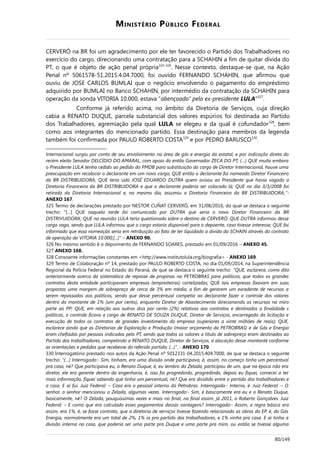 MINISTÉRIO PÚBLICO FEDERAL
CERVERÓ na BR foi um agradecimento por ele ter favorecido o Partido dos Trabalhadores no
exercício do cargo, direcionando uma contratação para a SCHAHIN a fim de quitar dívida do
PT, o que é objeto de ação penal própria325-326
. Nesse contexto, destaque-se que, na Ação
Penal nº 5061578-51.2015.4.04.7000, foi ouvido FERNANDO SCHAHIN, que afirmou que
ouviu de JOSE CARLOS BUMLAI que o negócio envolvendo o pagamento do empréstimo
adquirido por BUMLAI no Banco SCHAHIN, por intermédio da contratação da SCHAHIN para
operação da sonda VITORIA 10.000, estava “abençoado” pelo ex-presidente LULA"327
.
Conforme já referido acima, no âmbito da Diretoria de Serviços, cuja direção
cabia a RENATO DUQUE, parcela substancial dos valores espúrios foi destinada ao Partido
dos Trabalhadores, agremiação pela qual LULA se elegeu e da qual é cofundador328
, bem
como aos integrantes do mencionado partido. Essa destinação para membros da legenda
também foi confirmada por PAULO ROBERTO COSTA329
e por PEDRO BARUSCO330
.
Internacional surgiu por conta de seu envolvimento na área de gás e energia da estatal, e por indicação direta do
recém eleito Senador DELCÍDIO DO AMARAL, com apoio do então Governador ZECA DO PT; (…) QUE muito embora
o Presidente LULA tenha cedido ao pedido do PMDB para substituição do cargo de Diretor Internacional, houve uma
preocupação em recolocar o declarante em um novo cargo; QUE então o declarante foi nomeado Diretor Financeiro
da BR DISTRIBUIDORA; QUE teria sido JOSÉ EDUARDO DUTRA quem avisou ao Presidente que havia vagado a
Diretoria Financeira da BR DISTRIBUIDORA e que o declarante poderia ser colocado lá; QUE no dia 3/3/2008 foi
retirado da Diretoria Internacional e, no mesmo dia, assumiu a Diretoria Financeira da BR DISTRIBUIDORA;”-
ANEXO 167.
325 Termo de declarações prestado por NESTOR CUÑAT CERVERÓ, em 31/08/2016, do qual se destaca o seguinte
trecho: “[…] QUE naquela tarde foi comunicado por DUTRA que seria o novo Diretor Financeiro da BR
DISTRIVUIDORA; QUE na reunião LULA teria questionado sobre o destino de CERVERÓ; QUE DUTRA informou desse
cargo vago, sendo que LULA informou que o cargo estaria disponível para o depoente, caso tivesse interesse; QUE foi
informado que essa nomeação seria em retribuição ao fato de ter liquidado a dívida da SCHAIN através do contrato
de operação da VITORIA 10.000;[...]” – ANEXO 90.
326 No mesmo sentido é o depoimento de FERNANDO SOARES, prestado em 01/09/2016 – ANEXO 45.
327 ANEXO 168.
328 Consoante informações constantes em <http://www.institutolula.org/biografia> - ANEXO 169.
329 Termo de Colaboração nº 14, prestado por PAULO ROBERTO COSTA, no dia 01/09/2014, na Superintendência
Regional da Polícia Federal no Estado do Paraná, de que se destaca o seguinte trecho: “QUE, esclarece, como dito
anteriormente acerca da sistemática de repasse de propinas na PETROBRAS para políticos, que todos os grandes
contratos desta entidade participavam empresas (empreiteiras) cartelizadas; QUE tais empresas fixavam em suas
propostas uma margem de sobrepreço de cerca de 3% em média, a fim de gerarem um excedente de recursos a
serem repassados aos políticos, sendo que desse percentual competia ao declarante fazer o controle dos valores
dentro do montante de 1% (um por cento), enquanto Diretor de Abastecimento direcionando os recursos na miro
parte ao PP; QUE, em relação aos outros dois por cento (2%) relativos aos contratos e destinados a finalidade s
políticas, o controle ficava a cargo de RENATO DE SOUZA DUQUE, Diretor de Serviços, encarregado da licitação e
execução de todos os contratos de grandes investimento da empresa (superiores a vinte milhões de reais); QUE,
esclarece ainda que as Diretorias de Exploração e Produção (maior orçamento da PETROBRAS) e de Gás e Energia
eram chefiadas por pessoas indicadas pelo PT, sendo que todos os valores a título de sobrepreço eram destinados ao
Partido dos trabalhadores, competindo a RENATO DUQUE, Diretor de Serviços, a alocação desse montante conforme
as orientações e pedidos que recebesse do referido partido; (...)”. - ANEXO 170.
330 Interrogatório prestado nos autos da Ação Penal nº 5012331-04.2015.404.7000, de que se destaca o seguinte
trecho: “(…) Interrogado:- Sim, tinham, era uma divisão onde participava, é, assim, no começo tinha um percentual
pra casa, né? Que participava eu, o Renato Duque, é, eu lembro do Zelada, participou de um, que na época não era
diretor, ele era gerente dentro da engenharia, é, isso foi progredindo, progredindo, depois eu fiquei, comecei a ter
mais informação, fiquei sabendo que tinha um percentual, né? Que era dividido entre o partido dos trabalhadores e
a casa. E aí fui. Juiz Federal: – Casa era o pessoal interno da Petrobras. Interrogado:- Interno, é. Juiz Federal: – O
senhor, o senhor mencionou o Zelada, algumas vezes. Interrogado:- Sim, é basicamente era eu e o Renato Duque,
basicamente, né? O Zelada, pouquíssimas vezes e mais no final, no final assim, já 2011, o Roberto Gonçalves. Juiz
Federal: – E como que era calculado esses pagamentos dessas vantagens? Interrogado:- Assim, a regra básica era
assim, era 1%, é, se fosse contrato, que a diretoria de serviços tivesse fazendo relacionado as obras do EP, é, do Gás
Energia, normalmente era um total de 2%, 1% ia pro partido dos trabalhadores, e 1% vinha pra casa. E aí tinha a
divisão interna na casa, que poderia ser uma parte pro Duque e uma parte pra mim, ou então se tivesse alguma
80/149
 