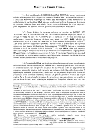 MINISTÉRIO PÚBLICO FEDERAL
144. Outro colaborador, DELCÍDIO DO AMARAL GOMEZ não apenas confirmou a
existência do esquema de corrupção nas Diretorias da PETROBRAS, como também ressaltou
a vinculação da Diretoria de Serviços ao Partido dos Trabalhadores. Ainda, destacou que o
então Presidente da República LULA, além de ter plena consciência do esquema de repasse
de propinas, sabia que havia arrecadação de um percentual do valor das obras, destinado
pelas empreiteiras aos partidos políticos que indicaram os Diretores da estatal331
.
145. Nesse âmbito de repasses vultosos de propina ao PARTIDO DOS
TRABALHADORES, e considerando que uma das formas de repasse de propina dentro do
arranjo montado no seio da PETROBRAS era a realização de doações eleitorais que
acobertavam corrupção, impende destacar que, ainda em 2005, LULA admitiu ter
conhecimento sobre a prática de “caixa dois” no financiamento de campanhas políticas332
.
Além disso, conforme depoimento prestado à Polícia Federal, o ex-Presidente da República
reconheceu que, quanto à indicação de Diretores para a PETROBRAS, “recebia os nomes dos
diretores a partir de acordos políticos firmados”333
. Ou seja, LULA sabia que empresas
realizavam doações eleitorais “por fora” e que havia um ávido loteamento de cargos públicos.
LULA conhecia a motivação dos pagamentos de “caixa 2” nas campanhas eleitorais, o porquê
da voracidade em assumir elevados postos na PETROBRAS e a existência de vinculação entre
um fato e outro, consistente no recebimento de propinas.
146. Nessa toada, LULA, mantendo contato próximo com diversos executivos das
empreiteiras que fraudaram as licitações da PETROBRAS e tendo papel decisivo na nomeação
de Diretores responsáveis por garantir o sucesso das escolhas do cartel, era peça central do
esquema, recebendo, direta e indiretamente, as vantagens indevidas dele decorrentes. A
engrenagem montada, que envolvia a cartelização e o pagamento de propinas fixadas em
percentuais sobre contratos bilionários, produzia um grande volume de recursos de origem
espúria. Parte desses valores foi entregue diretamente aos agentes públicos corrompidos e
parcela desse dinheiro “sujo” foi entregue a operadores financeiros e lavada, não raro com
pessoa que fosse operador, tivesse custo pra gerenciar, vamos dizer, esse valor, então o operador tinha uma parte,
Renato Duque e eu, ou então, Operador, eu, Renato Duque, é, Zelada, entendeu? Cada contrato tinha uma divisão.” -
ANEXO 171.
331 Termo de Declarações de DELCÍDIO DO AMARAL GOMEZ, prestado em 28/03/2016, na sede da Procuradoria
da República em São Paulo, de que se destaca o seguinte trecho: “QUE LULA podia até não saber quais eram os
valores destinados e de que forma, mas sabia como as coisas funcionavam e não há como negar que ele sabia que
os Diretores indicados politicamente angariavam recursos, inclusive ilícitos, para os partidos políticos que lhes
davam sustentação; QUE LULA tinha consciência deste esquema ilícito na Diretoria de Abastecimento e na Diretoria
Internacional; QUE LULA também sabia que a Diretoria de Serviços era do Partido dos Trabalhadores; QUE o nome
de RENATO DUQUE era indicação do PT; QUE acredita que o modelo da Diretoria de Serviços replicava o modelo
das outras Diretorias em que havia indicação política; QUE ao se referir a “modelo” se refere a doações para partidos
políticos, inclusive sem declaração oficial, ou seja, “caixa dois”; QUE embora o governo talvez não soubesse dos
percentuais exatos de cada obra, até mesmo porque eram variáveis, o governo sabia que havia repasse de um
percentual da obra, que deveria ser destinado pelas empresas aos partidos políticos que indicavam os Diretores; QUE
a existência de um percentual era sabida pelo Governo, mas estes percentuais variavam em cada obra, a depender
do seu tamanho e outras variáveis; (...)” – ANEXO 65.
332 Conforme se depreende de diversas matérias publicadas naquela época, como:
<http://www1.folha.uol.com.br/folha/brasil/ult96u73772.shtml> e
<http://revistaepoca.globo.com/Revista/Epoca/0,,EDR72208-5856,00.html> – ANEXOS 172 e 173.
333 Conforme depoimento prestado no Inquérito Policial nº 3989 – ANEXO 174 (obtido em fonte aberta na
internet: <http://politica.estadao.com.br/blogs/fausto-macedo/wp-
content/uploads/sites/41/2015/12/DEPOIMENTO-LULA1.pdf>).
81/149
 