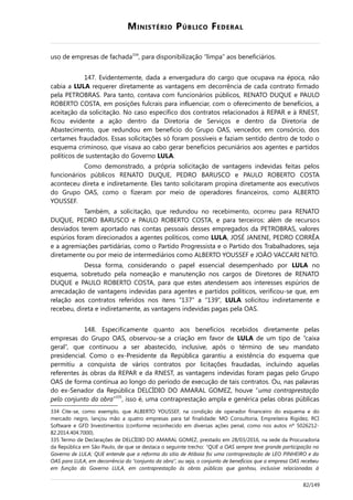 MINISTÉRIO PÚBLICO FEDERAL
uso de empresas de fachada334
, para disponibilização “limpa” aos beneficiários.
147. Evidentemente, dada a envergadura do cargo que ocupava na época, não
cabia a LULA requerer diretamente as vantagens em decorrência de cada contrato firmado
pela PETROBRAS. Para tanto, contava com funcionários públicos, RENATO DUQUE e PAULO
ROBERTO COSTA, em posições fulcrais para influenciar, com o oferecimento de benefícios, a
aceitação da solicitação. No caso específico dos contratos relacionados à REPAR e à RNEST,
ficou evidente a ação dentro da Diretoria de Serviços e dentro da Diretoria de
Abastecimento, que redundou em benefício do Grupo OAS, vencedor, em consórcio, dos
certames fraudados. Essas solicitações só foram possíveis e faziam sentido dentro de todo o
esquema criminoso, que visava ao cabo gerar benefícios pecuniários aos agentes e partidos
políticos de sustentação do Governo LULA.
Como demonstrado, a própria solicitação de vantagens indevidas feitas pelos
funcionários públicos RENATO DUQUE, PEDRO BARUSCO e PAULO ROBERTO COSTA
aconteceu direta e indiretamente. Eles tanto solicitaram propina diretamente aos executivos
do Grupo OAS, como o fizeram por meio de operadores financeiros, como ALBERTO
YOUSSEF.
Também, a solicitação, que redundou no recebimento, ocorreu para RENATO
DUQUE, PEDRO BARUSCO e PAULO ROBERTO COSTA, e para terceiros: além de recursos
desviados terem aportado nas contas pessoais desses empregados da PETROBRAS, valores
espúrios foram direcionados a agentes políticos, como LULA, JOSÉ JANENE, PEDRO CORRÊA
e a agremiações partidárias, como o Partido Progressista e o Partido dos Trabalhadores, seja
diretamente ou por meio de intermediários como ALBERTO YOUSSEF e JOÃO VACCARI NETO.
Dessa forma, considerando o papel essencial desempenhado por LULA no
esquema, sobretudo pela nomeação e manutenção nos cargos de Diretores de RENATO
DUQUE e PAULO ROBERTO COSTA, para que estes atendessem aos interesses espúrios de
arrecadação de vantagens indevidas para agentes e partidos políticos, verificou-se que, em
relação aos contratos referidos nos itens “137” a “139”, LULA solicitou indiretamente e
recebeu, direta e indiretamente, as vantagens indevidas pagas pela OAS.
148. Especificamente quanto aos benefícios recebidos diretamente pelas
empresas do Grupo OAS, observou-se a criação em favor de LULA de um tipo de “caixa
geral”, que continuou a ser abastecido, inclusive, após o término de seu mandato
presidencial. Como o ex-Presidente da República garantiu a existência do esquema que
permitiu a conquista de vários contratos por licitações fraudadas, incluindo aquelas
referentes às obras da REPAR e da RNEST, as vantagens indevidas foram pagas pelo Grupo
OAS de forma contínua ao longo do período de execução de tais contratos. Ou, nas palavras
do ex-Senador da República DELCÍDIO DO AMARAL GOMEZ, houve “uma contraprestação
pelo conjunto da obra”335
, isso é, uma contraprestação ampla e genérica pelas obras públicas
334 Cite-se, como exemplo, que ALBERTO YOUSSEF, na condição de operador financeiro do esquema e do
mercado negro, lançou mão a quatro empresas para tal finalidade: MO Consultoria, Empreiteira Rigidez, RCI
Software e GFD Investimentos (conforme reconhecido em diversas ações penal, como nos autos nº 5026212-
82.2014.404.7000).
335 Termo de Declarações de DELCÍDIO DO AMARAL GOMEZ, prestado em 28/03/2016, na sede da Procuradoria
da República em São Paulo, de que se destaca o seguinte trecho: “QUE a OAS sempre teve grande participação no
Governo de LULA; QUE entende que a reforma do sítio de Atibaia foi uma contraprestação de LEO PINHEIRO e da
OAS para LULA, em decorrência do “conjunto da obra”, ou seja, o conjunto de benefícios que a empresa OAS recebeu
em função do Governo LULA, em contraprestação às obras públicas que ganhou, inclusive relacionadas à
82/149
 