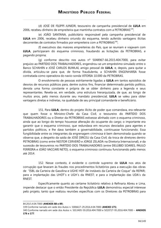 MINISTÉRIO PÚBLICO FEDERAL
(d) JOSÉ DE FILIPPI JUNIOR, tesoureiro de campanha presidencial de LULA em
2006, recebeu dinheiro de empreiteira que mantinha contratos com a PETROBRAS339
;
(e) JOÃO SANTANA, publicitário responsável pela campanha presidencial de
LULA em 2006, recebeu dinheiro oriundo do esquema, tendo auferido vantagens ilícitas
decorrentes de contratos firmados por empreiteira com a PETROBRAS340
;
(f) executivos das maiores empreiteiras do País, que se reuniam e viajavam com
LULA, participaram do esquema criminoso, fraudando as licitações da PETROBRAS, e
pagando propina;
(g) conforme descrito nos autos nº 5048967-66.2015.404.7000, para evitar
prejuízo ao PARTIDO DOS TRABALHADORES, engendrou-se um empréstimo simulado entre o
Banco SCHAHIN e JOSÉ CARLOS BUMLAI, amigo pessoal de LULA, e, depois, para quitar a
dívida, articulou-se para que, de forma fraudulenta, a SCHAHIN ENGENHARIA fosse
contratada como operadora do navio-sonda VITORIA 10.000 da PETROBRAS.
O envolvimento de pessoas estritamente ligadas a LULA em tantos episódios de
desvios de recursos públicos para, dentre outros fins, financiar determinado partido político,
denota uma forma constante e própria de se obter dinheiro para a legenda e seus
representantes. Revela-se, em verdade, uma estrutura hierarquizada, de que, ao longo de
muitos anos, pelo menos durante seu mandato presidencial, LULA se valeu para obter
vantagens diretas e indiretas, na qualidade de seu principal comandante e beneficiário.
151. Para LULA, dentro do projeto ilícito de poder que comandava, era relevante
que quem fosse o Ministro-Chefe da Casa Civil, o tesoureiro do PARTIDO DOS
TRABALHADORES ou o Diretor da PETROBRAS estivesse alinhado com o esquema criminoso,
ainda que ao longo do tempo houvesse alteração do ocupante do cargo; o importante era
garantir que o esquema criminoso, que redundava em recursos desviados para agentes e
partidos políticos, e lhe dava também a governabilidade, continuasse funcionando. Essa
fungibilidade entre os integrantes da engrenagem criminosa é bem demonstrada quando se
observa que, a despeito da saída de JOSÉ DIRCEU da Casa Civil, da troca de diretores dentro
PETROBRAS (como entre NESTOR CERVERÓ e JORGE ZELADA na Diretoria Internacional), e da
sucessão de tesoureiros no PARTIDO DOS TRABALHADORES (entre DELÚBIO SOARES, PAULO
FERREIRA e JOÃO VACCARI NETO), o esquema criminoso continuou funcionando pelo menos
até 2014.
152. Nesse contexto, é evidente o controle supremo de LULA nos atos de
corrupção que levaram às fraudes nos procedimentos licitatórios para a execução das obras
de “ISBL da Carteira de Gasolina e UGHE HDT de instáveis da Carteira de Coque” da REPAR;
para a implantação das UHDT´s e UGH´s da RNEST; e para a implantação das UDA´s da
RNEST.
Especificamente quanto ao certame licitatório relativo à Refinaria Abreu e Lima,
impende destacar que o então Presidente da República LULA demonstrou especial interesse
pelo projeto, tanto que realizou reuniões específicas com os Diretores da PETROBRAS para
84.2015.4.04.7000 (ANEXOS 88 e 89).
339 Conforme narrado em sede dos Autos n. 5006617-29.2016.4.04.7000 (ANEXO 175).
340 Conforme narrado em sede dos Autos n. 5013405-59.2016.404.7000 e 5019727-95.2016.404.7000 – ANEXOS
176 e 177.
84/149
 