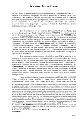 MINISTÉRIO PÚBLICO FEDERAL
discutir e definir as questões relacionadas ao empreendimento, considerado estratégico341
. O
interesse do ex-Presidente pelo projeto em questão, assim como no referente à REPAR, não
se resumia a uma política de Governo; relacionava-se, principalmente, com as vantagens
financeiras ilícitas decorrentes da licitação e posterior contratação de projetos bilionários, que
seriam direcionados a consórcios de empreiteiras interessadas em contribuir
economicamente com a perpetuação, no poder, do Partido dos Trabalhadores e demais
partidos que integravam a base governista.
153. Nesse contexto em que empresas do Grupo OAS foram beneficiadas pelo
esquema de corrupção que fraudou essas licitações da PETROBRAS, importante registar o
íntimo relacionamento existente entre LULA e o também denunciado LÉO PINHEIRO, então
presidente da CONSTRUTORA OAS. De fato, com o avanço das investigações no âmbito da
“Operação Lava Jato”, surgiram elementos de prova de que LULA tem relação próxima com
os executivos das empreiteiras envolvidas nas condutas delitivas perpetradas no seio e em
desfavor da PETROBRAS, dentre eles LÉO PINHEIRO e MARCELO ODEBRECHT, que eram os
principais líderes da OAS e da ODEBRECHT (empresas integrantes do CONSÓRCIO RNEST-
CONEST). Não se tratava de pura amizade, com convites para festas e comemorações
pessoais, mas de uma relação próxima construída na troca de interesses, demonstrada pelos
assuntos tratados nos encontros, envolvendo, em mais de uma oportunidade, obras públicas
ligadas a essas empreiteiras.
Diversos documentos apreendidos, assim, indicam que LULA se fez presente em
uma gama de eventos, viagens, jantares e reuniões em que grandes empresários das maiores
empreiteiras do país discutiam e negociavam importantes empreendimentos públicos, seja
entre si, seja com outros funcionários públicos, demonstrando-se, assim, a proximidade do
ex-Presidente com esses executivos por vários anos. Em um dos celulares apreendidos com
LÉO PINHEIRO342
, por exemplo, havia, conforme observado pela Polícia Federal no Relatório
nº 196343
, anotações de assuntos a serem tratados com “BRAHMA”, alcunha pela qual LULA
respondia em meio a alguns envolvidos. Tais notas, somadas aos demais elementos,
demonstram a influência política e os acertos exercidos por ele em ramos diversos em favor
da empreiteira344
.
Nesse sentido, mensagens trocadas pelo celular entre LÉO PINHEIRO e AUGUSTO
CESAR FERREIRA E UZEDA [UZEDA], à época Diretor Superintendente da OAS
INTERNACIONAL, assim como com CESAR MATA PIRES FILHO, Vice-Presidente da
341 Termo de Declarações de DELCÍDIO DO AMARAL GOMEZ, prestado em 28/03/2016, na sede da Procuradoria
da República em São Paulo, do qual se destacam os seguintes trechos: “QUE LULA se reunia com diretores da
PETROBRAS também; QUE não sabe ao certo a assiduidade, mas tem certeza que LULA se reunia com tais diretores,
com o objetivo de convencer os diretores de quais eram os projetos de relevo para o Governo; QUE isto era
importante para que não houvesse discordância e LULA fazia este processo de convencimento dos Diretores, o que
era essencial para que os projetos fossem aprovados; QUE LULA teve contato direto com os diretores, por exemplo,
no caso da RNEST; QUE se recorda que houve uma reunião específica de LULA com alguns diretores e com o
presidente da PETROBRAS sobre a RNEST; (…) QUE LULA participava diretamente das grandes discussões da
companhia e dos grandes projetos; QUE mais do que outros presidentes, LULA tinha noção clara dos projetos que
eram mais estratégicos e que eram políticas de governo; QUE LULA participou da definição dos projetos das grandes
refinarias, como Abreu e Lima; QUE a decisão de Abreu e Lima foi uma decisão e um projeto de governo; QUE LULA
usou a PETROBRAS como um instrumento e uma política de governo clara; (...)” – ANEXO 65.
342 O celular de LÉO PINHEIRO foi apreendido pela Polícia Federal na 7ª fase da Operação Lava Jato, em
cumprimento a ordem deste Juízo – Relatório de Análise de Polícia Judiciária nº 32, juntado aos autos nº 5005978-
11.2016.4.04.7000 – ANEXO 178.
343 Relatório de Análise de Polícia Judiciária nº 196 – ANEXO 179.
344 ANEXO 179.
85/149
 