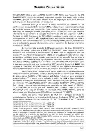 MINISTÉRIO PÚBLICO FEDERAL
CONSTRUTORA OAS, e com ANTÔNIO CARLOS MATA PIRES, Vice-Presidente da OAS
INVESTIMENTOS, corroboram que esses empresários possuíam uma ligação muito próxima
com LULA, que, por sua vez, estava bastante a par das negociações e das obras realizadas
pela empresa em diversos setores e em vários países.
Conforme muito já se noticiou e restou colacionado no Relatório nº 196
confeccionado pelas autoridades policiais345
, LULA realizou viagens ao exterior acompanhado
de comitiva formada por empreiteiros. Esses eventos são referidos e acordados pelos
executivos nas mensagens trocadas (mensagens de 06/11/2013 e 12/11/2013, por exemplo),
até mesmo no que concerne à utilização de aeronave da OAS para viagem de “LULA” a
Santiago em 2013 (mensagem de 25/11/2013). Importante ressaltar que, em uma das
mensagens (em 07/10/2012), LÉO PINHEIRO informa a UZEDA que conversou com LULA, o
qual estaria indo com empresários da CAMARGO CORREA para Moçambique, restando claro
que o ex-Presidente possuía relacionamento com os executivos de diversas empreiteiras
membros do “CLUBE”.
Do mesmo modo, a relação de LULA com executivos do Grupo ODEBRECHT é
próxima. No celular pertencente a MARCELO ODEBRECHT foram angariados diversas
evidências que corroboram o relacionamento de LULA com os empreiteiros em seus
negócios346
. Nele, há referências constantes a LULA em anotações elaboradas a fim de traçar
estratégias e medidas a serem tomadas, encontrando-se, por exemplo, diversas vezes, a
expressão “Lula?” ao lado de outras figuras políticas. Além disso, há menção em um email ao
fato de que MARCELO ODEBRECHT se encontraria com JOHN MAHAMA, Presidente de Gana,
o qual, posteriormente, teria uma reunião com a “LILS” (acrônimo do nome de LULA), com
apoio de ALEXANDRINO ALENCAR, Diretor da ODEBRECHT e da BRASKEM, empresas estas
comprovadamente envolvidas nos esquemas de corrupção revelados pela Lava Jato.
Já na casa de MARCELO ODEBRECHT, restou apreendido um HD externo em que
constava documento apontando a realização de um jantar em sua residência em 28/05/2012.
De acordo com o Relatório nº 409 elaborado pela Polícia Federal, em que é analisado o
material coletado347
, o evento restou realizado a pedido de LULA e foram convidados
empresários brasileiros de diversos setores. Da lista de convidados para o encontro, ressalta-
se o nome de JUVANDIA MOREIRA LEITE348
, administradora da EDITORA GRÁFICA ATITUDE.
Esta editora, conforme circunstanciadamente detalhado na ação penal nº 5019501-
27.2015.404.7000, foi utilizada por JOÃO VACCARI NETO, RENATO DUQUE e AUGUSTO
MENDONÇA, para lavar, em benefício do PARTIDOS DOS TRABALHADORES, parte do
dinheiro sujo auferido pela empresa SETAL/SOG em contratos da PETROBRAS.
Assim, resta clara a relação próxima de LULA com os principais executivos das
empreiteiras que fraudaram os procedimentos licitatórios de obras da REPAR e da RNEST.
Nesse sentido, também foi o depoimento de DELCÍDIO DO AMARAL GOMEZ349
, uma das
345 Relatório de Análise de Polícia Judiciária nº 196 – ANEXO 179.
346 Relatório de Análise de Polícia Judiciária nº 417 – ANEXO 180.
347 Relatório de Análise de Polícia Judiciária nº 409 – ANEXO 181.
348 No tocante à ligação da EDITORA GRÁFICA ATITUDE com o denunciado JOÃO VACCARI NETO e com o
PARTIDO DOS TRABALHADORES – PT, deve-se salientar que, a partir de pesquisas em bancos de dados, verificou-
se que os sócios da EDITORA GRÁFICA ATITUDE são o Sindicato dos Empregados de Estabelecimentos Bancários
de São Paulo/SP e o Sindicato dos Metalúrgicos do ABC, de notória vinculação ao PARTIDO DOS
TRABALHADORES, sendo que JUVANDIA MOREIRA LEITE, presidente do primeiro Sindicato, figura como
administradora da EDITORA GRÁFICA ATITUDE.
349 Termo de Declarações de DELCÍDIO DO AMARAL GOMEZ, prestado em 28/03/2016, na sede da Procuradoria
da República em São Paulo, de que se destaca o seguinte trecho: “QUE alguns empresários possuíam uma relação
de proximidade com o ex-presidente LULA, já na época em que ele era presidente; QUE, no entanto, certamente LEO
86/149
 