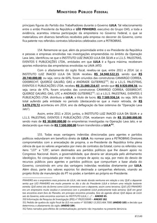 MINISTÉRIO PÚBLICO FEDERAL
principais figuras do Partido dos Trabalhadores durante o Governo LULA. Tal relacionamento
entre o então Presidente da República e LÉO PINHEIRO, executivo do Grupo OAS, a toda a
evidência, acarretou intensa participação da empreiteira no Governo Federal, o que se
materializou em diversos benefícios recebidos pela empresa no decorrer do Governo, como
fica patente nos referidos contratos bilionários celebrados com a PETROBRAS.
154. Rememore-se que, além da proximidade entre o ex-Presidente da República
e pessoas e empresas envolvidas nas investigações empreendidas no âmbito da Operação
Lava Jato, identificou-se que o INSTITUTO LUIZ INACIO LULA DA SILVA e a L.I.L.S. PALESTRAS,
EVENTOS E PUBLICAÇÕES LTDA., entidades em que LULA é a figura máxima, receberam
aportes milionários das empreiteiras envolvidas na LAVA JATO.
Com o afastamento do sigilo fiscal, revelou-se que, entre 2011 e 2014: (a) o
INSTITUTO LUIZ INACIO LULA DA SILVA recebeu R$ 34.940.522,15, sendo que R$
20.740.000,00, ou seja, cerca de 60%, foram oriundos das construtoras CAMARGO CORREA,
ODEBRECHT, QUEIROZ GALVÃO, OAS e ANDRADE GUTIERREZ350
; (b) a L.I.L.S. PALESTRAS,
EVENTOS E PUBLICAÇÕES LTDA. recebeu R$ 21.080.216,67, sendo que R$ 9.920.898,56, ou
seja, cerca de 47%, foram oriundos das construtoras CAMARGO CORREA, ODEBRECHT,
QUEIROZ GALVÃO, OAS, UTC e ANDRADE GUTIERREZ351
; (c) a L.I.L.S. PALESTRAS, EVENTOS E
PUBLICAÇÕES LTDA. distribuiu a LULA, a título de lucro, R$ 7.589.936,14, ou seja, 36% do
total auferido pela entidade no período (destacando-se que a maior retirada, de R$
5.670.270,72 aconteceu em 2014, ano da deflagração da fase ostensiva da “Operação Lava
Jato”).
Assim, entre 2011 e 2014, juntos, o INSTITUTO LUIZ INACIO LULA DA SILVA e a
L.I.L.S. PALESTRAS, EVENTOS E PUBLICAÇÕES LTDA. receberam mais de R$ 55.000.000,00,
sendo mais de R$ 30.000.000,00 de empreiteiras investigadas na Operação Lava Jato, e se
destacando que mais de R$ 7.500.000,00 foram transferidos a LULA352
.
155. Todas essas vantagens indevidas direcionadas para agentes e partidos
políticos redundaram em benefício direto de LULA. Ao nomear para a PETROBRAS Diretores
comprometidos com a arrecadação de propina, o ex-Presidente da República tinha plena
ciência de que os valores angariados por meio de contratos da Estatal, como os referidos nos
itens “137” a “139”, seriam destinados aos partidos políticos que lhe davam apoio no
Congresso Nacional. Assim, a governabilidade, que deveria ser alcançada pelo alinhamento
ideológico, foi conquistada por meio da compra de apoio; ou seja, por meio do desvio de
recursos públicos para agentes e partidos políticos que compunham a base aliada do
Governo, consistindo em uma das vantagens indevidas recebidas diretamente por LULA.
Além disso, parte dos valores espúrios foi destinada a campanhas eleitorais, visando ao
projeto ilícito de manutenção do PT no poder, e também ao próprio ex-Presidente.
PINHEIRO era o empreiteiro mais próximo de LULA, não tendo dúvida nenhuma em relação a isto; QUE o depoente
sentia que LEO PINHEIRO era muito presente no dia a dia do Presidente LULA e tinham uma relação bastante
estreita; QUE extrai isto da forma como LULA comentava com o depoente, assim como terceiros; QUE LEO PINHEIRO
era um empresário muito assíduo e conversava com o presidente LULA praticamente toda semana; QUE em geral
tais encontros eram fora do Planalto, em princípio encontros privados, fora da agenda oficial; QUE depois de LULA
sair do Governo, estes encontros ocorriam no INSTITUTO LULA; ( ...)”. – ANEXO 65.
350 Informação de Pesquisa de Investigação (IPEI) nº PR20150049 – ANEXO 182.
351 Pedido de quebra do sigilo fiscal da LILS nos autos nº 5035882-13.2015.404.7000 (ANEXO 183) e decisão que
determinou o afastamento do sigilo (ANEXO 184).
352 Fatos narrados para efeitos de contextualização, portanto não imputados na presente denúncia.
87/149
 