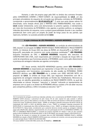 MINISTÉRIO PÚBLICO FEDERAL
Portanto, o valor de propina pago pela OAS no âmbito dos contratos firmados
pelos CONSÓRCIOS CONPAR e RNEST-CONEST, de responsabilidade de LULA, um dos
principais articuladores do esquema de corrupção que defraudou contratos da PETROBRAS,
corresponde a aproximadamente R$ 87.624.971,26353
. É certo que parte desses valores foi
direcionada, como doação oficial, para o PARTIDO DOS TRABALHADORES, mas coube a
LULA receber diretamente, como será demonstrado no próximo capítulo, e indiretamente,
por meio dos funcionários da PETROBRAS e dos agentes e partidos políticos, as vantagens
indevidas decorrentes do esquema, como a própria governabilidade durante o seu mandato
presidencial, bem como para um projeto de poder de longo prazo do seu partido, que
repercutiu, também, na sucessão presidencial de LULA.
A ação criminosa de LÉO PINHEIRO e AGENOR MEDEIROS
156. LÉO PINHEIRO e AGENOR MEDEIROS, na condição de administradores da
OAS, atuaram na corrupção de LULA, RENATO DUQUE, PEDRO BARUSCO e PAULO ROBERTO
COSTA, no interesse do Grupo OAS nas obras da REPAR, em Araucária/PR, e da RNEST, em
Ipojuca/PE, executadas em consórcio com outras empresas cartelizadas354
. LÉO PINHEIRO,
enquanto Presidente da OAS, e AGENOR MEDEIROS, enquanto alto executivo da
CONSTRUTORA OAS LTDA., eram responsáveis por comandar a atuação do Grupo OAS no
cartel de empreiteiras que funcionava perante a PETROBRAS, assim como pelo oferecimento
e promessa de vantagens indevidas aos agentes corrompidos.
157. Nesse sentido, AUGUSTO MENDONÇA apontou serem LÉO PINHEIRO e
AGENOR MEDEIROS os responsáveis por representar o Grupo OAS nas reuniões do cartel e
nas negociações com funcionários corrompidos do alto escalão da PETROBRAS. PEDRO
BARUSCO declinou que LÉO PINHEIRO era o contato com JOÃO VACCARI NETO, um
preposto de LULA, no âmbito do Grupo OAS, que negociava diretamente com ele o
pagamento de vantagens indevidas destinadas ao Partido dos Trabalhadores. Mencione-se,
ainda, que, em planilha apreendida na residência de PAULO ROBERTO COSTA, na qual são
relacionadas as colunas “empresa”, “executivo” e “solução” indicando os representantes de
empresas com os quais o ex-diretor da PETROBRAS efetuou contato a fim de obter recursos
para campanhas políticas, a OAS é vinculada ao executivo “Léo”355
.
353 O montante de vantagens econômicas indevidas auferidas com o envolvimento de RENATO DUQUE e PAULO
ROBERTO COSTA alcançou o percentual de pelo menos 3% do valor original de cada contrato e aditivos
celebrados. Assim, para os fatos relativos a (a) obras de “ISBL da Carteira de Gasolina e UGHE HDT de instáveis da
Carteira de Coque” da Refinaria Getúlio Vargas – REPAR, as vantagens indevidas alcançaram R$ 69.957.518,28; (b)
implantação das UHDT´s e UGH´s da Refinaria Abreu e Lima – RNEST, as vantagens indevidas alcançaram R$
96.876.256,04; (c) implantação das UDAs da Refinaria Abreu e Lima – RNEST, as vantagens indevidas alcançaram
R$ 44.794.077,71. Nessa toada, considerando que a presente denúncia envolve apenas as vantagens indevidas
pagas pelo GRUPO OAS, detentor, respectivamente, de uma participação de 24% no CONSÓRCIO CONPAR, e de
50% no CONSÓRCIO RNEST/CONEST, o montante de propina imputada em relação a cada um dos contratos
perfaz (a) R$ 16.789.804,39; (b) R$ 48.438.128,02; (c) R$ 22.397.038,85, que somados chegam a R$ 87.624.971,26.
354 Deixa-se de imputar as condutas de corrupção ativa de JOSE ADELMÁRIO PINHEIRO FILHO e AGENOR
MEDEIROS em relação a PAULO ROBERTO COSTA quanto aos contratos em comento, uma vez que já denunciadas
em sede da Ação Penal nº 5083376-05.2014.404.7000.
355 Autos 5049557-14.2013.404.7000, evento 201, AP-INQPOL1 – ANEXO 185.
88/149
 