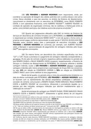 MINISTÉRIO PÚBLICO FEDERAL
158. LÉO PINHEIRO e AGENOR MEDEIROS eram responsáveis, ainda, por
coordenar as operações de lavagem dos valores auferidos com a prática desses e de outros
crimes. Nessa atividade, e para tais assuntos, no âmbito da Diretoria de Abastecimento,
comunicavam-se diretamente com os executivos da PETROBRAS, como PAULO ROBERTO
COSTA, e com operadores financeiros, como ALBERTO YOUSSEF356
. ALBERTO YOUSSEF, na
condição de operador da organização criminosa, não só viabilizou a interlocução entre as
partes, como também participou das tratativas acerca das propinas envolvidas357
.
159. Quanto aos pagamentos efetuados pela OAS no âmbito da Diretoria de
Serviços em decorrência de contratos firmados com a PETROBRAS, era AGENOR MEDEIROS
o responsável por contatar diretamente MARIO GOES358
e com ele ajustar a forma como as
propinas seriam pagas, conforme demonstrado na ação penal nº 5012331-04.2015.4.04.7000.
Naqueles autos, também restou clara a participação de executivos vinculados a LÉO
PINHEIRO e AGENOR MEDEIROS em conversas, por exemplo, com ALBERTO YOUSSEF
sobre a liberação e operacionalização de pagamentos de vantagens indevidas pelo Grupo
OAS359
para agentes corrompidos.
160. Da mesma forma, em decorrência dos contratos especificados nos itens
“137” a “139”, houve a promessa e o pagamento de vantagens indevidas correspondentes a,
ao menos, 3% do valor do contrato original e respectivos aditivos celebrados no período em
que RENATO DUQUE e PAULO ROBERTO COSTA ocuparam, respectivamente, a Diretoria de
Serviços e a Diretoria de Abastecimento da PETROBRAS. Do montante referente à aludida
vantagem indevida, coube a LÉO PINHEIRO e AGENOR MEDEIROS oferecer e prometer
vantagens indevidas pelo menos proporcionais à participação do Grupo OAS nos consórcios,
ou seja, 24% em relação ao CONSÓRCIO CONPAR, e 50% em relação ao CONSÓRCIO
CONEST-RNEST, assim como viabilizar os seus pagamentos.
Diante de tal quadro, no período entre o início dos procedimentos licitatórios e a
data da efetiva contratação pela PETROBRAS, LÉO PINHEIRO e AGENOR MEDEIROS, após
se reunirem com os representantes das demais empreiteiras cartelizadas e definirem o
vencedor do certame, comunicaram a RENATO DUQUE, PEDRO BARUSCO, PAULO ROBERTO
COSTA e ALBERTO YOUSSEF tal circunstância, oferecendo e prometendo àqueles, ou a
pessoas por eles indicadas, vantagens indevidas que adviriam imediatamente após a
celebração do contrato360
.
Aceita tal promessa de vantagem por RENATO DUQUE, PEDRO BARUSCO, PAULO
ROBERTO COSTA e ALBERTO YOUSSEF361
, diretamente e agindo dentro de um esquema
356 Conforme admitido por ambos os réus, por exemplo, em relação à Diretoria de Abastecimento nos autos de
processo criminal nº 5026212-84.2013.404.7000, evento 1101 – ANEXO 43.
357 Conforme reconhecido na Ação Penal nº 5083376-05.2014.404.7000.
358 MARIO GOES era operador, que atuava por meio da empresa RIO MARINE.
359 Nesse sentido, destaca-se em especial conversa ocorrida no dia 12/03/14 em que YOUSSEF (nick PRIMO) fala
a “LA”: “Falei com matheus vai liberar semana que vem” “Uma parte dos 400”. – ANEXO 186.
360 No que se refere à OAS, consoante termos de transcrição de interrogatórios juntados ao evento 1.101 dos
autos 5026212-82.2014.404.7000 (ANEXO 43), PAULO ROBERTO afirmou que tratava com o denunciado LÉO
PINHEIRO, enquanto YOUSSEF referiu expressamente que efetuava as tratativas com o denunciado AGENOR.
Vale ressaltar que nesse mesmo interrogatório YOUSSEF afirmou expressamente que participava inclusive das
negociações referentes ao acerto financeiro do repasse.
361 Conforme descrito nesta denúncia, PEDRO BARUSCO reconheceu o recebimento de vantagens indevidas
oriundas da OAS em virtude de contratos celebrados com PETROBRAS. No mesmo sentido, ALBERTO YOUSSEF
também reconheceu o recebimento e já foi condenado nos autos nº 5083376-05.2014.404.7000 (ANEXO 106).
89/149
 