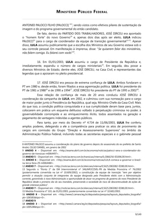MINISTÉRIO PÚBLICO FEDERAL
ANTONIO PALOCCI FILHO [PALOCCI] 8-9
, sendo vistos como efetivos pilares de sustentação da
imagem e do programa governamental do então candidato.
De fato, dentro do PARTIDO DOS TRABALHADORES, JOSÉ DIRCEU era apontado
o “homem forte” do novo Governo10
e, apenas dois dias após ser eleito, LULA indicou
PALOCCI11
para o cargo de coordenador da equipe de transição governamental12-13
. Apesar
disso, LULA assumiu publicamente que a escolha dos Ministros de seu Governo estava sob o
seu controle pessoal. Em manifestação à imprensa, disse: “Se quiserem falar dos ministérios,
não falem comigo. Eu falarei com vocês”14
.
16. Em 01/01/2003, LULA assumiu o cargo de Presidente da República e,
imediatamente, expandiu o número de cargos ministeriais15
. Em seguida, deu posse a
diversos Ministros de Estado, dentre eles, JOSÉ DIRCEU, na Casa Civil, e representantes das
legendas que o apoiaram no pleito presidencial.
17. JOSÉ DIRCEU era pessoa de extrema confiança de LULA. Ambos fundaram o
PT em 1980 e, desde então, foram filiados a essa agremiação política. LULA foi presidente do
PT de 1981 a 198816
e de 1990 a 199417
. JOSÉ DIRCEU foi presidente do PT de 1995 a 200218
.
Essa relação de confiança de mais de 20 anos conduziu JOSÉ DIRCEU à
coordenação da campanha de LULA, em 2002, e culminou com sua nomeação para o cargo
de maior poder junto à Presidência da República, qual seja, Ministro-Chefe da Casa Civil. Mais
do que isso, a condição política conquistada e a sua cumplicidade deram base para, juntos,
colocarem em prática um esquema delituoso voltado à perpetuação criminosa no poder, à
governabilidade corrompida e ao enriquecimento ilícito, todos assentados na geração e
pagamento de vantagens indevidas a agentes públicos.
Para tanto, por meio do Decreto nº 4.734 de 11/06/2003, LULA lhe conferiu
amplos poderes, delegando a ele a competência para praticar os atos de provimento de
cargos em comissão do Grupo “Direção e Assessoramento Superiores” no âmbito da
Administração Pública Federal, incluindo todas as secretarias especiais e o gabinete pessoal
8 ANTONIO PALOCCI assumiu a coordenação do plano de governo depois do assassinato do ex-prefeito de Santo
André, CELSO DANIEL, em janeiro de 2002
9 ANEXO 4 – Disponível em: <http://exame.abril.com.br/economia/noticias/palocci-sera-o-coordenador-do-
governo-de-transicao-m0064497>.
10 ANEXO 5 – Disponível em: <http://noticias.terra.com.br/transicao/interna/0,,OI66256-EI1006,00.html>.
11 ANEXO 6 – Disponível em: <http://exame.abril.com.br/economia/noticias/LULA-comeca-a-governar-o-brasil-
na-terca-feira-29-m0064480>.
12 ANEXO 7 – Disponível em: <http://noticias.terra.com.br/eleicoes/interna/0,5625,OI65082-EI380,00.html>.
13 Segundo o “Ponto 2” da EM Interministerial nº 346/MP/CCIVIL-PR da Medida Provisória nº 76/2002
(posteriormente convertida na Lei nº 10.609/2002), a constituição da equipe de transição “tem por objetivo
permitir a atuação conjunta de integrantes da equipe designada pelo Presidente eleito com a Administração
corrente, garantindo à nova Administração a oportunidade de atuar no programa de governo do novo Presidente da
República desde o primeiro dia do seu mandato, preservando a sociedade do risco de descontinuidade de ações de
grande interesse público”.
14 ANEXO 7 – Disponível em: <http://noticias.terra.com.br/eleicoes/interna/0,5625,OI65082-EI380,00.html>.
15 Medida Provisória nº 103, de 01/01/2003, posteriormente convertida na Lei nº 10.683/2003.
16 ANEXO 8 – Disponível em: <http://www2.camara.leg.br/deputados/pesquisa/layouts_deputados_biografia?
pk=106585&tipo=0>.
17 ANEXO 9.
18 ANEXO 3 – Disponível em: <http://www2.camara.leg.br/deputados/pesquisa/layouts_deputados_biografia?
pk=100528&tipo=0>.
9/149
 